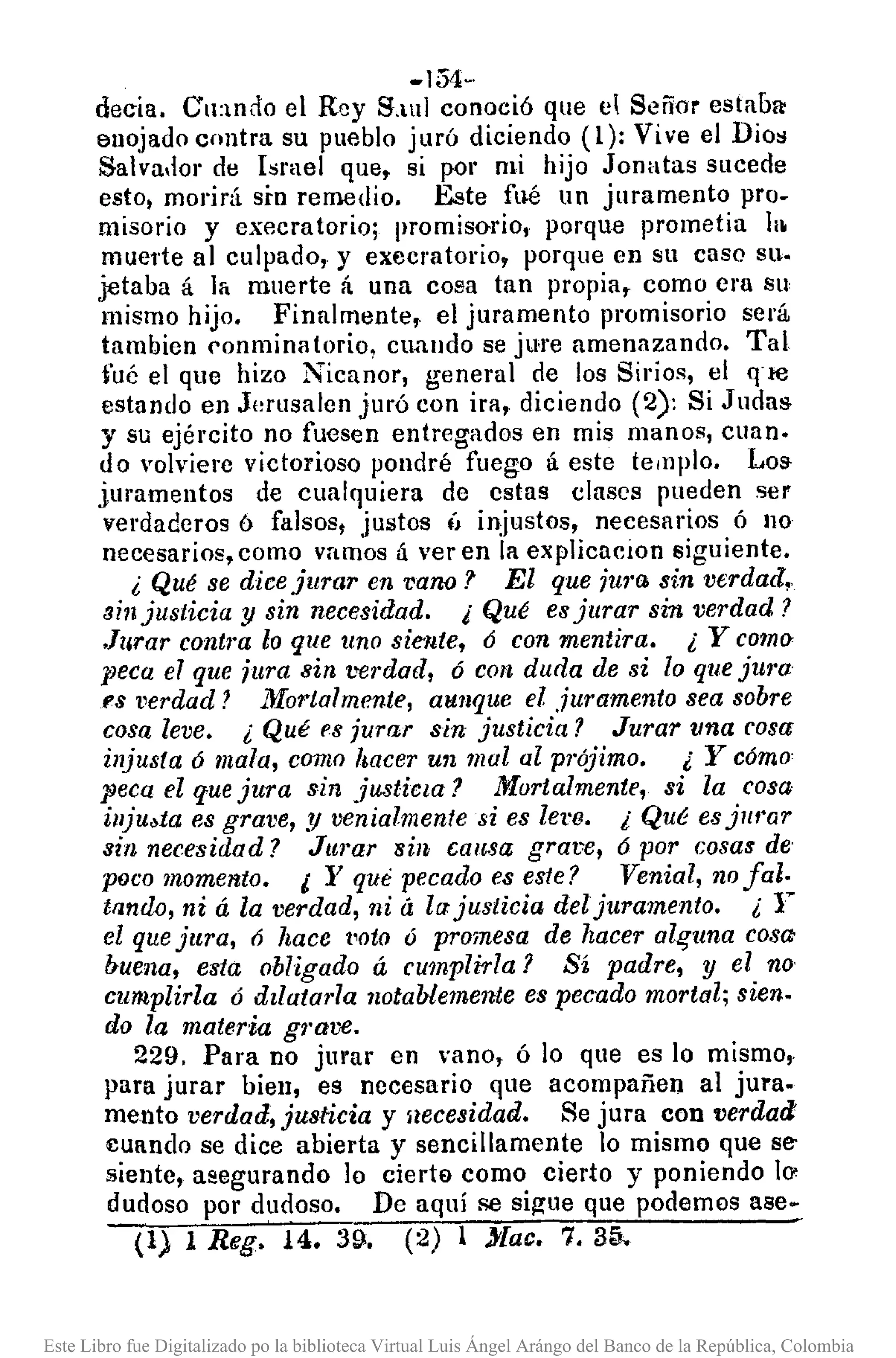 -154··
decía. Cu:wdo el Rey S,lul conoció que el Señor estaba:
enojado contra su pueblo jLlró diciendo (1): Vive el Dio~
Salva,lol' de Israel que, si por mi hijo Jonatas sucede
esto, morirá sin remedio. Este fué un juramento pro-
misario y execratorio; promisorio, porque prometía la
mue1'te al culpado, y execratorio, porque en su caso su.
jetaba á 1/ muerte á una cosa tan propia, como cru su
mismo hijo. Finalmente, el juramento promisorio será
tambien conmina torio, cmllldo se jure amenazando. Tal
fué el que hizo Nicanor, general de los Sirios, el q're
estando en J¡,rusalen juró con ira, diciendo (2): Si Judas
y su ejército no fuesen entregados en mis manos, cuan.
do volviere victorioso pondré fuego á este templo. Los
jmamentos de cualquiera de cstas clases pueden ser
verdaderos ó falsos, justos ÍJ injustos, necesarios ó no
necesarios, como vamos á ver en la explicacíon siguiente.
¿ Qué se diceJurar en vano? El que jm'a sin verdad.
Bin justicia y sin necesidad. ¡Qué esjurar sin verdad?
.Jurar contra lo que uno siente, ó con mentira. ¿ Y C01/l()c
peca el que jura sin ¡>el'dad,ó con duda de si lo quejura
1'8 I'erdad? J.llortalmente, aunque el juramento sea sobre
cosa leve. ¿ Qué fS jurar sin justicia? Jurar una rosa
injusta ó mala, como hacer un mal al prójimo. ¿ Y cómo'
peca el quejura sin justicta? Murtalmente, si la cosa
iuju.ta es grave, .1/ venialmente si es lel'8. ¿ Qué esjlll'ar
sin necesidad? Jurar sin causa grare, ó por cosalfde'
poco momento. 1 Y que pecado es este? Venial, nofalo
trlnM, ni á la verdad, ni á la:justicia del juramento. ¿ r
el quejura, 6 hace t'oto ó promesa de hacer al,?una cosa
buena, esta obligado á cumplí-da? Sí padre, y el no·
cumplida ó dzlatarla notablemente es pec'ado mortal; sien.
do la materia gl'ave,
229. Para no jmar en vano, Ó lo que es lo mismo,
para jurar bien, es necesario que acompañen al jura.
mento verdad, justicia y aecesidad. Se jura con verdad
cuando se dice abierta y sencillamente lo mismo que se-
sientc, asegurando lo cierta como cierto y poniendo 10'
dudoso por dudoso. De aquí se sigue que podemos a8e~
(1) 1 Reg. 14. 39. (2) 1 J'lac. 7. 35.
Este Libro fue Digitalizado po la biblioteca Virtual Luis Ángel Arángo del Banco de la República, Colombia
 