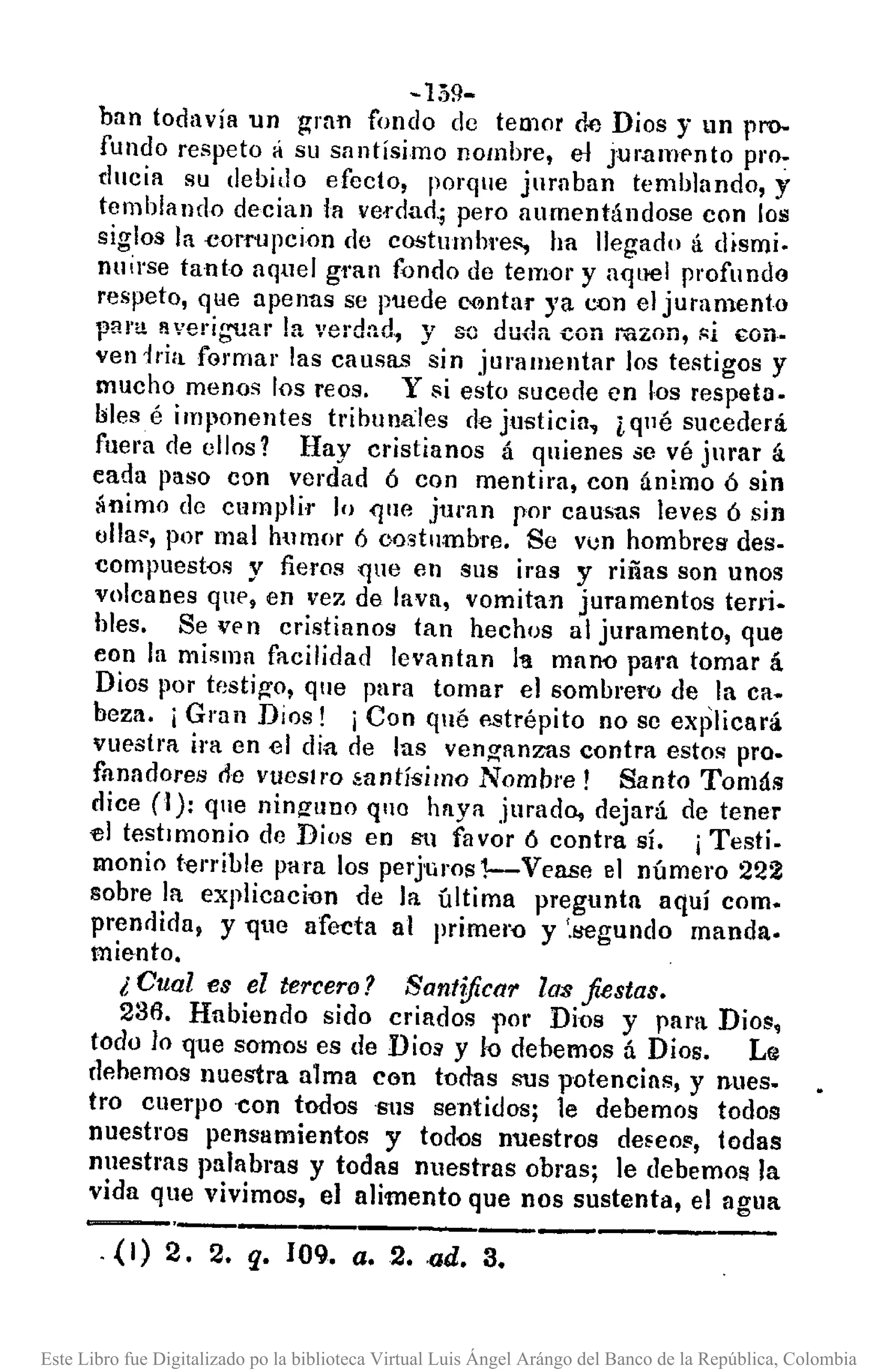 - 159-
han todavía un gran fondo dc temor de Dios y un pro-
fundo respeto á su santísimo nombre, el jur.amf'nto pro~
ducia su debido efecto, porque jurnban temblando, y
temblando decian la ve1"dao_;pero aumentándose con los
siglos la eorropcion de costumbre!', ha llegado á dismi.
nuirse tanto aquel gran fondo de temor y a<¡u·el profundo
respeto, qHe apenas se puede rontar )'a c()n el juramento
pan! averiguar la verdn.d, y so duda con mzon, ",i con.
ven l,.ia formar las causas sin juramentar los testigos y
mucho menos los reos. Y si esto sucede en I-os respeta.
bles é imponentes tribunales de justicia, ¿qué sucederá
fuel'll de ellos? Hay cristianos á quienes se vé jnrar á
eada paso con verdad ó con mentil'll, con ánimo ó sin
ánimo de cumplir lo que juran por causas leves ó sin
olla", por mal humor 6 oostumbre. Se vun hombres des.
compuestos y fieros que en sus iras y riñas son unos
volcanes qtIP, en vez de lava, vomitan juramentos terri.
bles. Se Vf'n cristianos tan hechos al juramento, que
eon la misma facilidad levantan 11'1 maoo pal'fl tomar á
Dios por testi~o, que para tomar el sombrero de la ca.
beza. i Gran Dios! i Con qué f'.strépito no se explicará
vuestra ira en el dia de las venganzas contra esto~ pro.
fhnadores ele vueslro ~antísimo Nombre! Santo Tomás
dice (1): que ninguno quo haya jurado, dejará de tener
el testimonio de Dios en su favor ó contra sí. j Testi.
monio terrible para los perjuros1--Vease el número 222
sobre la explica60n de la última pregunta aquí como
prendida, y 1Jue afecta al primel'O y '.!lCgundo manda.
miento.
¿ Cual es el tercero? Santificar las fiestas.
236. Habiendo sido criados por Di-os y para Dios,
todo 10 que samos es de DioS' y k> debemos á Dios. Le
dp,hemos nuestra alma con t-orlas sus potencias, y nues.
tro cuerpo -con todos sus sentidos; le debemos todos
nuestros pensamientos y todos nuestros de~eos, todas
nuestras palabras y todas 1ll1estras obras; le debemos la
vida que vivimos, el alimento que nos sustenta, el agua
-.-.-------------.------. {I) 2. 2. q. 109. a.2. -ad. 3.
Este Libro fue Digitalizado po la biblioteca Virtual Luis Ángel Arángo del Banco de la República, Colombia
 
