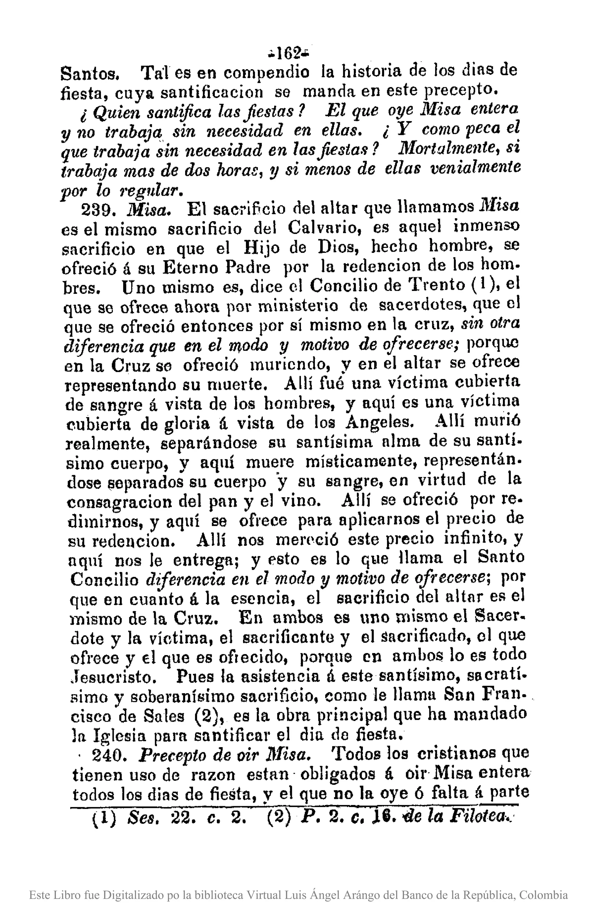 .•162·
Santos. Tal es en compendio la historia de los días de
fiesta, cuya santificacion se manda en este precepto.
¿ Quien santifica lasfiestas? El que oye Misa entera
y no trabaja sin necesidad en ellas. ¿ Y como peca el
que trabaja sin necesidad en lasjie8ta.~? Mortalmente, si
trabaja mas de dos horae, y si menos de ellas venialmente
por lo ,'egular.
239. Misa. El sacrificio nel altar que llamamos ~Iisa
es el mismo sacrificio del Calvario, es aquel inmenso
sacrificio en que el Hijo de Dios, hecho hombre, se
ofreció á su Eterno Padre por la redencion de los hom.
bres. Uno mismo es, dice el Concilio de Trento (1), el
que se ofrece ahora por ministerio de sacerdotes, que el
que se ofreció entonces por sí mismo en la cruz, sin otra
diferencia que en el modo y motivo de ofrecerse; porque
en la Cruz so ofreció muriendo, V en el altar se ofrece
representando su muerte. Allí fué una víctima cubierta
de sangre á vista de los hombl'es, y aquí es una víctima
(',ubierta de gloria á vista de los Angeles. Allí murió
realmente, separándose su santísima alma de su santí.
simo cuerpo, y aquí muere místicamente, representán.
dose 13epnrados su cuerpo "y su sangre, en virtud de la
consngracion del pan y el vino. Allí se ofreció por re·
dimimos, y aquí se ofrece para aplicamos el precio de
su redencion. Allí nos merpció este precio infinito, y
aquí nos le entrega; y esto es lo que llama el Santo
Concilio diferencia en el modo y motivo de ofrecerse; por
que en cuanto á la esencia, el sacrificio del altar es el
mismo de la Cruz. En ambos es uno mismo el Sacer.
dote y ]a víctima, el sacrificantu y el sacrificado, 01 que
ofrece y El que es ofrecido, porque en ambos lo es todo
Jesucristo. Pues la asistencia á este santísimo, slIcratí.
simo y soberanísimo sacrificio, como le llama San Fran.
cisco de Sales (2), es la obra princillal que ha mandado
la Iglesia para sa ntifica!' el dia de fiesta •
. 240. Precepto de oir lIfisa. Todos los cristianos que
tienen uso de razon estan· obligados á oir Misa entera
todos los días de fiesta, y el que no la oye ó falta á parte
l!) Seso 22. c. 2. (2) P. 2. c• .lG.'<le la Filotea •.
Este Libro fue Digitalizado po la biblioteca Virtual Luis Ángel Arángo del Banco de la República, Colombia
 