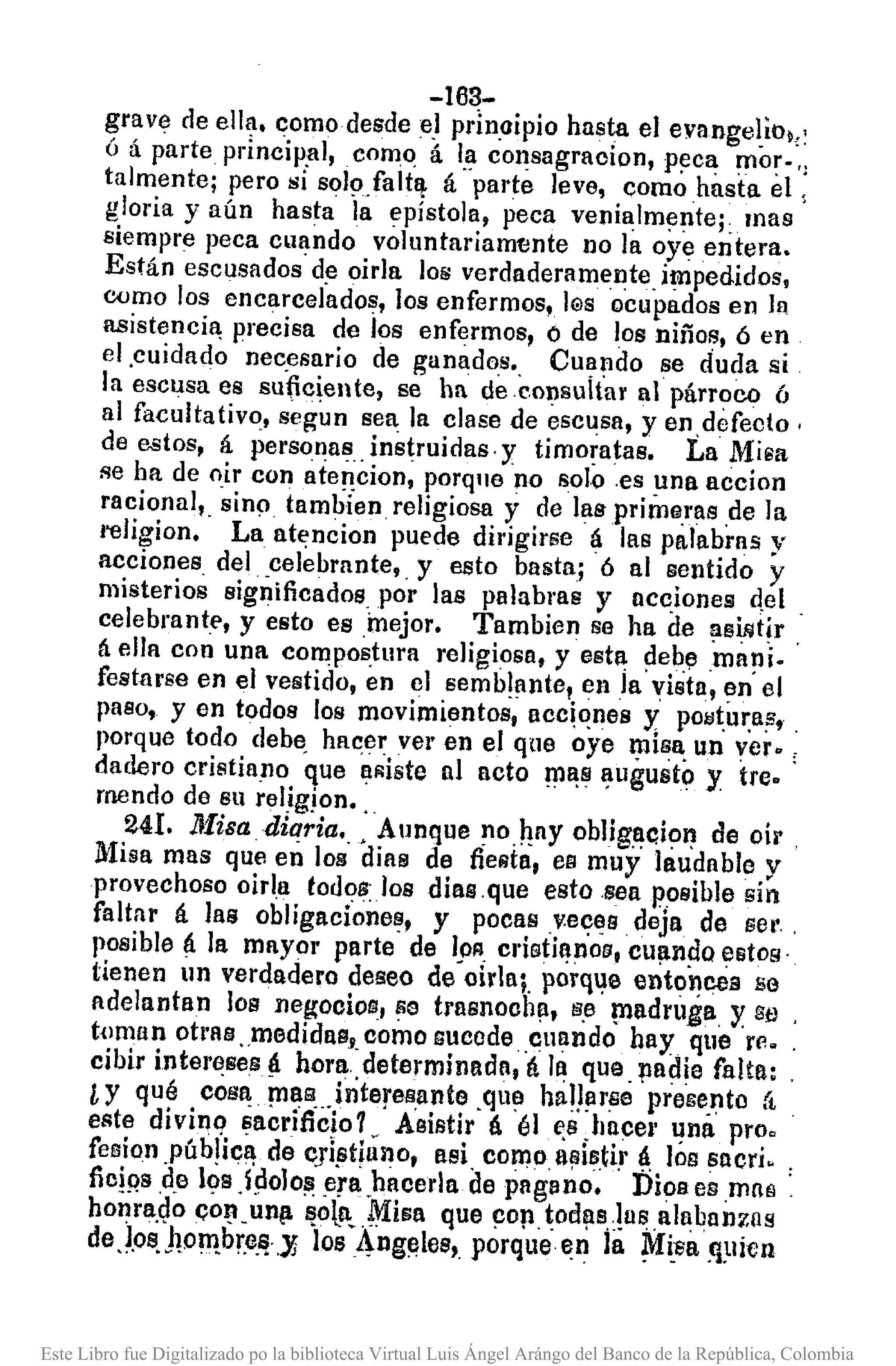 -163-
grave de ella. como desde e.Iprlnaipio hasta el evangeliol,:
ó á parte princip,al, como á I,aconsagracion, p~ca mor- ':
talmente; pero si soI9.falt~ á parte leve, como hasta el ,
gloria yaún hasta la epístola, peca venialmfJnteL mas
siempre peca cuando voluntariamtmte no la oye entera.
Están escusados de oirla los verdaderamente, impedidos,
oumo los encarcelados, los enfermos, IGS ocupados en la
lIBistencia,precisa de los enfermos, ó de los niños, 6 en
el ,cuidado necesario de ganados., Cu~ndo se duda si
la escusa es su~celte, se ha deeonsultar al párroco ó
al facultativo, segun sea la clase de escusa, y en,defecto '
de estos, á personas .instruidas, y timo~atas. La Misa
se ha de oir con ate!,!cion, porque no solo ,es ~na accion
racional" sinp tambien religiosa y de laspríme.ras de la
I'eJigíon. La at~ncion puede dirigirse á las palabras y
acciones del ,celebrante" y esto basta; 6 al sentido y
misterios significados, por las palabras y ncciones eI,el,
celebrante, y esto earnejor. Tambien se ha de !lsmtir ,
á ella con una compostura religiosa, y esta ~eb.ema!1i.
festarse en el vestido, en el semblante, eula vista, en el
paso, y en todos los movimientos, acc!~nes y pOlJt,u~as"
porque todo deb~ hacer ver en el que oye ~is~ un ver. :
dadero cristiano que a.liste nI acto !U~S~ugusto y tre.
menda de su reIigjon. "
241. IIfisadiaria.,. Aunque no.hny oblig,~c.io~de oír
Misa mas que en los días de fieRta, es muy laudable y
provechoso oirl.a todos:Jos diasque esto sea posible sin
faltar á las obligaciones, y pocas ,v.e~es deja de Gel'.
posible á la mayor parte de 1..011, cl'i¡¡¡ti~no8,cU!ln~oestos'
tienen un verdadero deseo de oirla¡, porq~a ento~ceB se
ndelantan los negocios, se trasnooh!l, tiJ,e¡nndruga y. Se ,
t{lman otras ,medidas,. como sucede ,cuando hay que 'rr.. ,
cibir intel'eses¡l. hora ,determinada, á la que,padie falta: ,
¿ y qué cos~ ¡nas...interes,ante ,que halJ~rse prese,nto á
este divinq sacriñcjo1. Asistir á él e,s,hncel' ~na proo
fesion ,púb!ic~ de c]i§t¡uno, asi. colllo, Iljlis.ti,rá. 10!lsacri. :
fic!¡?s.o.e l~s .lpolo~ .era.hacerla de pagano. Dios es mn~ ,
honra,eJoí;O~_ un/l ~o~. ,1:1isaque ~op tod!ls.!usalubnn7.llS
deJos.hoIT!.br,e,~,}§ los Ang~les, porque~n la ~~'Sa,q~lien
Este Libro fue Digitalizado po la biblioteca Virtual Luis Ángel Arángo del Banco de la República, Colombia
 