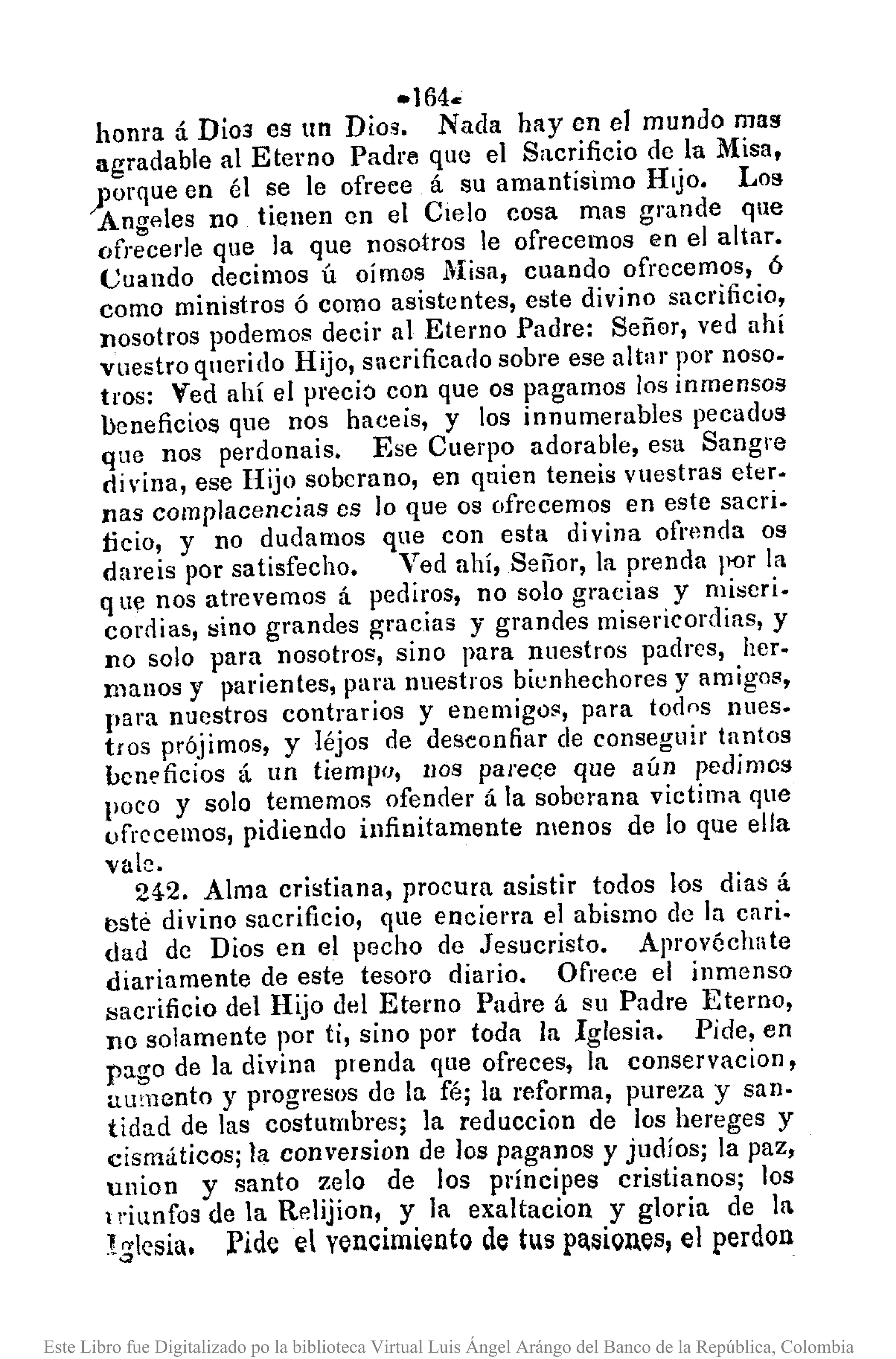 -164.;
honra á Dios es un Dios. Nada hay en el mundo mas
agradable al Eterno Padre que el S¡tcrificio de la Misa,
yorque en él se le ofrece á su amantísimo Hijo. Los
Angflles no tienen en el Cielo cosa mas grande que
ofrecerle que la que nosotros le ofrecemos en el altar.
Cuando decimos ú oímos Misa, cuando ofrecemos, ó
como ministros ó como asistentes, este divino sacrificio,
nosotros podemos decir al Eterno Padre: Señar, ved ahí
vuestro qnerido Hijo, Sllcrificado sobre ese altar por noso-
tros: Ved ahí el preció con que os pagamos los inmensos
beneficios que nos haceis, y los innumerables pecadus
que nos perdonais. Ese Cuerpo adorable, esa Sangre
di vina, ese Hijo sobcrano, en quien teneis vuestras eter.
nas complacencias es lo que os ofrecemos en este sacri.
ficio, y no dudamos que con esta divina ofnmda os
dareis por satisfecho. Ved ahí, Señor, la prenda !l{)r la
q lIe nos atrevemos á pediros, no solo gracias y miscri.
cornia5, !:lino grandes gracias y grandes misericordias, y
no solo para nosotros, sino para nuestros padrcs, her.
manos y parientes, para nuestros bienhechores y amigos,
para nuestros contrarios y enemigos, para todos nues.
tros prójimos, y léjos de desconfiar de conseguir tantos
bClleficios á un tiempo, 1IOS parec;e que aún pedimos
poco y solo tememos ofenner á la soberana victima que
ofrecemos, pidiendo infinitamente llIenos de lo que ella
vale.
242. Alma cristiana, procura asistir todos los dias á
tlsté divino sacrificio, que encierra el abismo de la cnri-
dad de Dios en el pecho de Jesucristo. Aprovéchate
diariamente de este tesoro diario. Ofrece el inmenso
sacrificio del Hijo del Eterno Padre á su Padre Eterno,
no solamente por ti, sino por toda la Iglesia. Pide, en
pago de la divina prenda que ofreces, la conservacion,
alimento y progresos de la fé; la reforma, pureza y san·
tidad de las costumbres; la reduccion de los hereges y
cismáticos; la conversion de los paganos y judíos; la paz,
union y santo zelo de los pl'Íncipes cristianos; los
triunfos de la Relijion, y la exaltacion y gloria de la
I:jlesia. Pide r: vencimiento de tus pa.siQues, el perdon
Este Libro fue Digitalizado po la biblioteca Virtual Luis Ángel Arángo del Banco de la República, Colombia
 