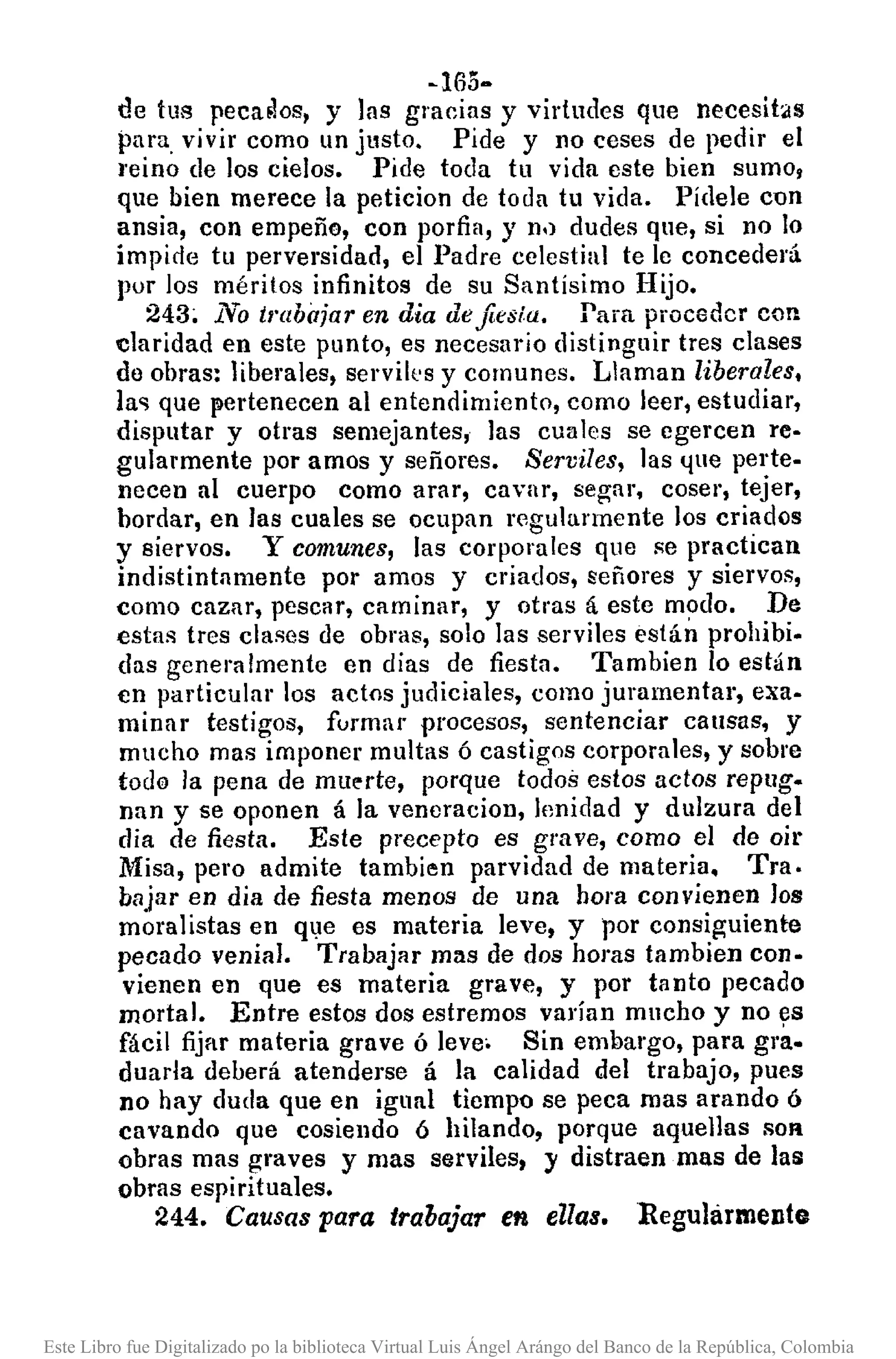 -165-
de tus peca~os, y las gracias y virtudes que necesit4ls
para vivir como un justo. Pide y no ceses de pedir el
reino de los cielos. Pide toda tu vida este bien sumo,
que bien merece la peticion de toda tu vida. Pídele cun
ansia, con empeño, con porfia, y n.) dudes que, si no lo
impide tu perversidad, el Padre celestial te le concederá
pur los méritos infinitos de su Santísimo Hijo.
243; No trabajar en dia defiesla. Para proceder con
claridad en este punto, es necesario distinguir tres clases
do obras: liberales, servik's y comunes. Llaman liberales,
la" que pertenecen al entendimiento, como leer, estudiar,
disputar y otras semejantes, las cuales se egercen re·
gularmente por amos y señores. Serviles, las l!ue perte-
necen al cuerpo como arar, cavar, segar, cosel', tejer,
bordar, en las cuales se ocupan regularmente los criados
y siervos. Y comunes, las corporales que se practican
indistintamente por amos y criados, señores y siervos,
como cazar, pesCllr, caminar, y otras á este m?do. De
estas tres clases de obrlls, solo las serviles están prohibi-
das generalmente en dias de fiesta. Tambien lo están
en particular los actos judiciales, como juramentar, exa·
minar testigos, formar procesos, sentenciar causas, y
mucho mas imponer multas ó castigos corporales, y sobre
todo la pena de mu~rte, porque todos estos actos repug-
nan y se oponen á la veneracion, lenidad y dulzura del
dia de fiesta. Este precepto es grave, como el de oir
Misa, pero admite tambien parvidad de materia. Tra.
bajar en dia de fiesta menos de una hora convienen los
moralistas en q~e es materia leve, y por consiguiente
pecado venial. Trabajar mllS de dos horas tambien con·
vienen en que es materia grave, y por tanto pecado
mortal. Entre estos dos estremos varían mucho y no ~s
fácil fijar materia grave ó leve. Sin embargo, para grao
duarla deberá atenderse á la calidad del trabajo, pues
no hay duda que en igual tiempo se peca mas arando ó
cavando que cosiendo 6 hilando, porque aquellas SOR
obras mas graves y mas serviles, y distraen mas de las
obras espirituales.
244. Causas para trabajar en ellas. Regularmente
Este Libro fue Digitalizado po la biblioteca Virtual Luis Ángel Arángo del Banco de la República, Colombia
 