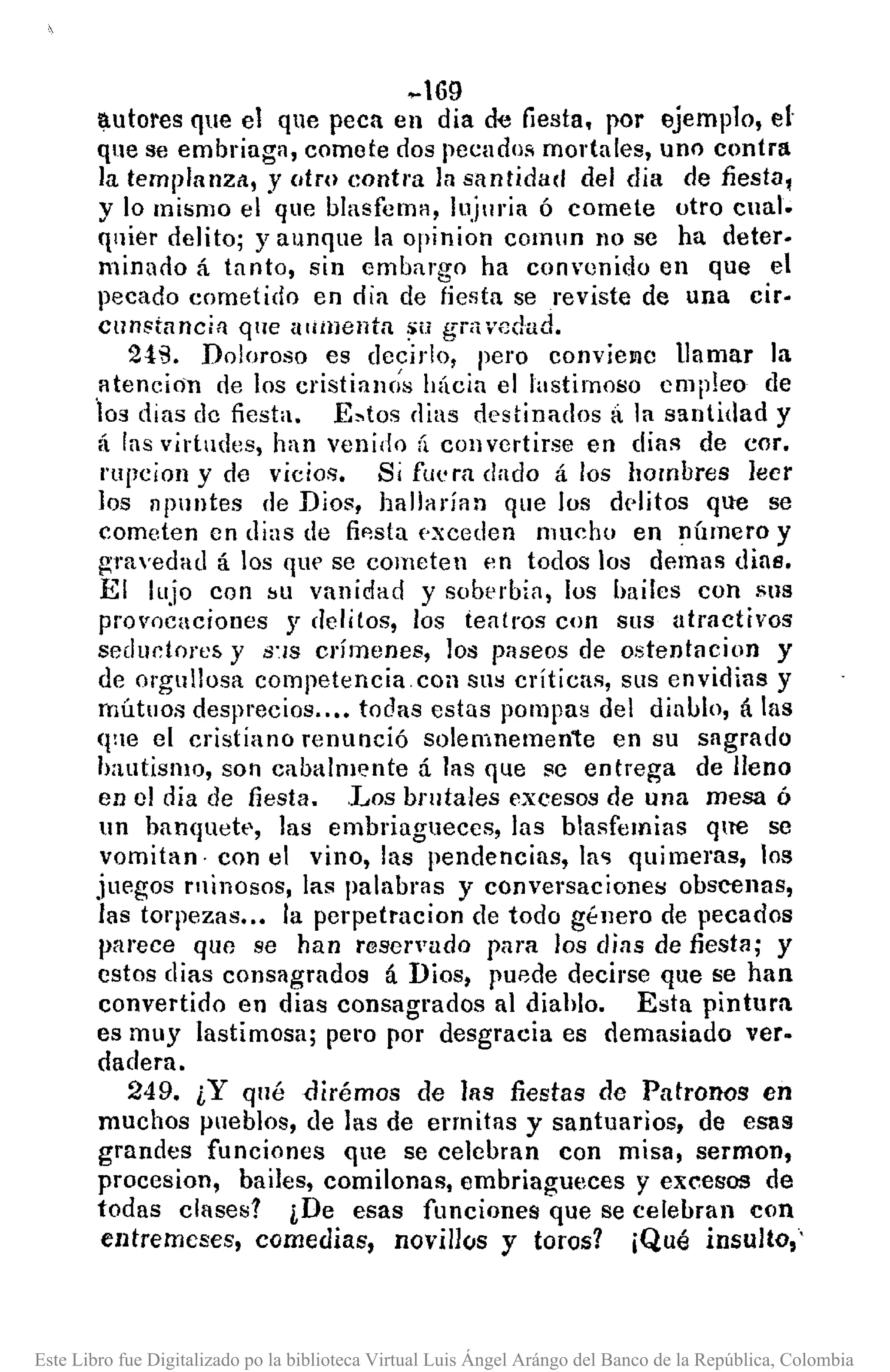 ~69
:¡.utores que el que peca en dia de fiesta. por ejemplo, el
que se embriaga, comete dos pecadoR mortales, uno contra
la templanza, y utw contra la santidad del dia de fiesta,
y lo mismo el que blasfema, lujmia ó comete otro cnal.
qnier delito; yaunque la opinion COlnlln no se ha deter.
minado á tanto, sin embargo ha convenido en que el
pecado cometido en dia de fiesta se reviste de una cir.
cnnstnncin qne aUHlenta ~ti gni. vedad.
2!B. Doloroso es decirlo, pero eonviemc llamar la
¡¡tencjan de los cristiaIH;s hÚcia el lastimoso empleo de
¡os dias de fiesta. E~tos clias destinados á la santidad y
á las virtudes, han venido ti cOllvertirse en dias de COl'.
rupcion y de vicios. Si fU'm dado á los hombres leer
los apuntes de Dios, hallarían que los delitos que se
cometen en dias de fip.sta pxceden mucho en nÚmero y
gravedad á los que se cometen p.n todos los demas dias.
El lujo con bU vanidad y soberbia, los bailes con sus
prol'ocaciones y clelitos, los teatros con sus atractivos
sedudore& y 8''/S crímenes, los paseos de ostentacion y
de orgullosa competencia. coa sus críticas, sus envidias y
mútuos desprecios ...• todas estas pompas del diablo, á las
qne el cristiano renunció solemnemente en su sagrado
hautismo, SOI1eabalmente á las que se entrega de lleno
en el día de fiesta .. Los bl"lltales excesos de una mesa Ó
un ban<¡uett', las embriagueces, las blasfemias <¡te se
vomitan· con el vino, las pendencias, la" quimeras, los
juegos rninosos, las palabras y conversaciones obscenas,
las torpezas .•• la perpetracion de todo gt:nero de pecados
parece que se han reservado para los días de fiesta; y
estos días consagrados á Dios, puede decirse que se han
convertido en dias eonsagrados al diahlo. Esta pintura
es muy lastimosa; pe"Opor desgracia es demasiado ver·
dadera.
249. ¿Y qué dirémos de las fiestas de Patronos en
muchos pueblos, de las de ermitas y santuarios, de esas
grandes funciones que se eelebran con misa, sermon,
procesion, bailes, comilonas, embriagueces y excesos de
todas clases? iDe esas funciones que se celebran con
entremeses, comedias, novillos y toros? ¡Qué insulto,'
Este Libro fue Digitalizado po la biblioteca Virtual Luis Ángel Arángo del Banco de la República, Colombia
 
