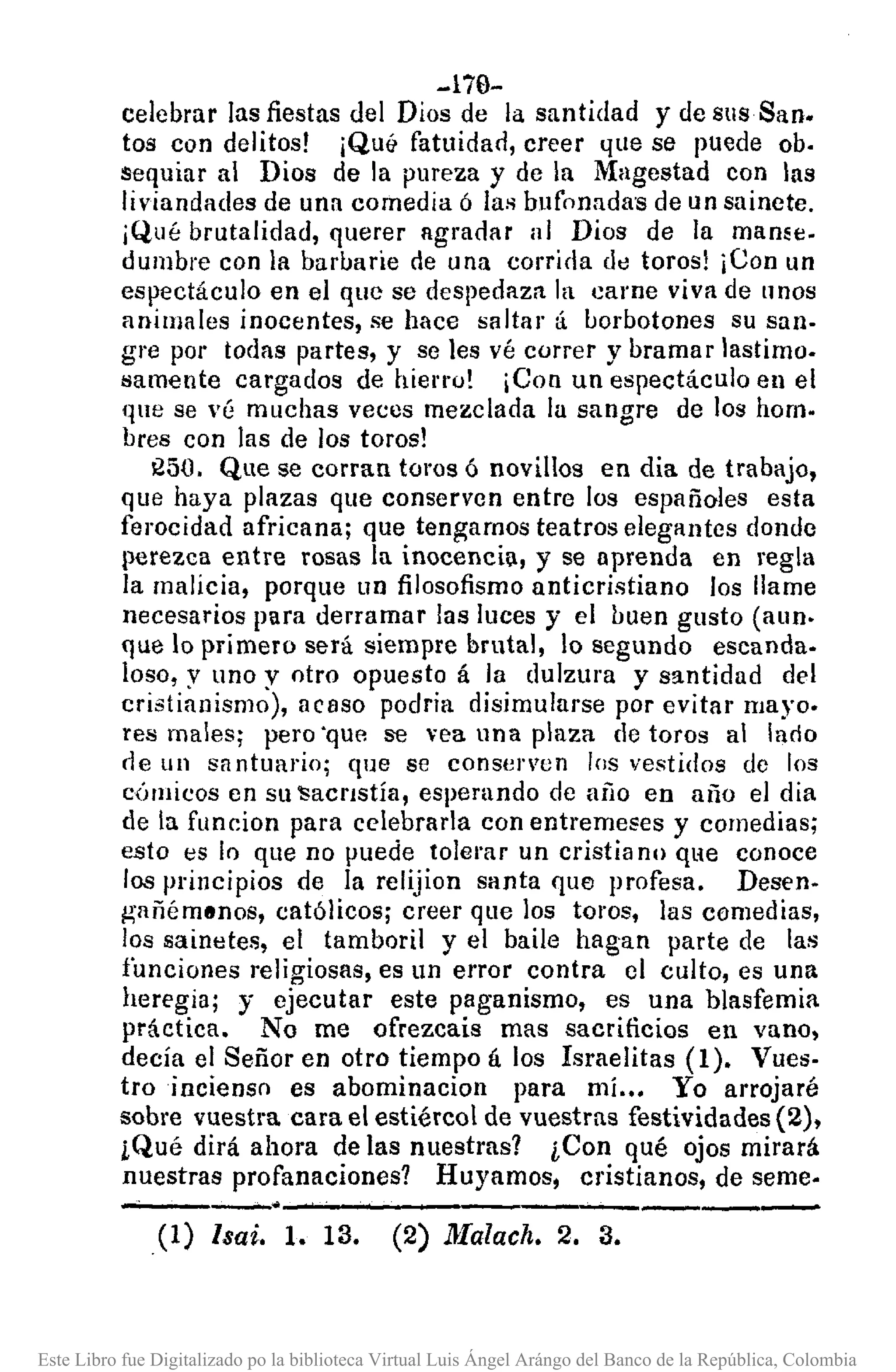 -170-
celebrar las fiestas del Dios de la santidad y de sus San.
tos con delitos! ¡Qu& fatuidad, creer que se puede ob.
sequiar al Dios de la pureza y de la Magestad con las
liv¡andades de una comedia ó las bufonada's de un sainete.
iQué brutalidad, querer agradar al Dios de la mame.
dumbre con la barbarie de una corrida de toros! ¡Con un
espectáculo en el que se despedaza la carne viva de nnos
animales inocentes, se hace saltar á borbotones su san·
gre por todas partes, y se les vé correr y bramar lastimo.
lSameute cargados de hierro! ¡Con un espectáculo en el
qne se vé muchas veces mezclada la sangre de los hom.
bres con las de los toros!
1250. Que se corran toros ó novillos en dia de trabajo,
que haya plazas que conserven entre los españoles esta
ferocidad africana; que tengamos teatros elegantes donde
perezca entre rosas la inocencia, y se aprenda en regla
la malicia, porque un filosofismo anticristiano los llame
necesarios para derramar las luces y el buen gusto (aun.
que lo primero será siempre brutal, lo segundo escanda.
loso, y uno y otro opuesto á la dulzura y santidad del
cristianismo), acaso podria disimularse por evitar mayo.
res males; pero "que se vea una plaza de toros al lario
rle un santuario; que se consen'en los vestidos de los
cÓmicos en Sll 'SacTlstÍa, esperando de año en año el dia
de la funcion para celebrarla con entremeses y comedias;
esto es lo que no puede tolerar un cristia no qHe conoce
los principios de la relijion santa que profesa. Desen.
gllñémllnos, católicos; creer que los toros, las comedias,
los sainetes, el tamboril y el baile hagan parte de las
funciones religiosas, es un error contra el culto, es una
heregia; y ejecutar este paganismo, es una blasfemia
práctica. No me ofrezcais mas sacrificios en vano,
decía el Señor en otro tiempo á los Israelitas (1). Vues.
troincienso es abominacion para mí ••. Yo arrojaré
sobre vuestra cara el estiércol de vuestras festividades (2),
¡Qué dirá ahora de las nuestras? ¡Con qué ojos mirará
nuestras profanaciones? Huyamos, cristianos, de seme·
-"-----" .----....••------,-----.--.--
(1) lsai. 1. 13. (2) ]}[alach. 2. 3.
Este Libro fue Digitalizado po la biblioteca Virtual Luis Ángel Arángo del Banco de la República, Colombia
 