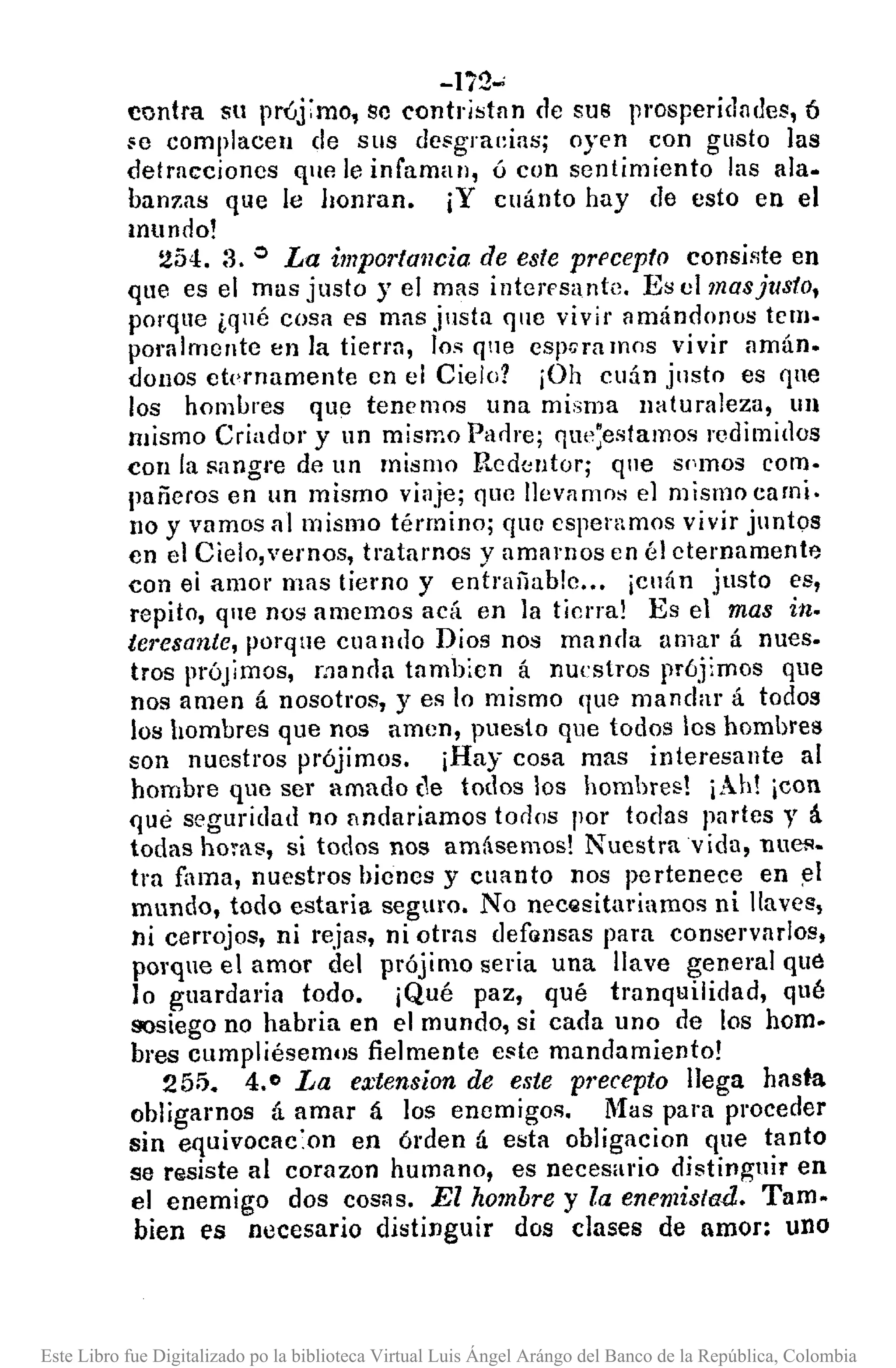 -li2,.;
contra su pr<,j:mo, se contr¡stnn de sus prosperidndes,6
¡;e complacen de sus desgraeins; oyen con gusto las
detracciones que le infaman, ú con sentimiento las ala.
bam:as que le honran. ¡Y cuánto hay de esto en el
mundo!
254. :3. o La importancia de este prl'cepto consip,te en
que es el mas justo y el mas intcres¡¡nte, Es el mas justo,
porqne ¿qué cosa es mas justa que vivir amándonos temo
poralmente en la tierm, los qne espora mos vivir nmán.
donas ctl'rnamente en el Cielo? iOh cuán jllsto es que
los hombres que tenemos una misma naturaleza, un
mismo Criador y un mismo Padre; qUI';estamos redimidos
con la sangre de un mismo Redcntor; que spmos com·
pañeros en un mismo vinje; que Ilevnmos el mismo cami.
no y vamos al mismo término; que esperamos vivir juntos
en el Cielo,vernos, tratamos y amamos en él eternamente
con ei amol' mns tierno y entrañable .. , ¡ellán justo es,
repito, que nos amemos acá en la tierra! Es el mas in.
tel'esante, porque cuando Dios nos manda amar á nues.
tros prÓJimos, manda tambicn á nuestros prójimos que
nos amen á nosotros, y es lo mismo que mandar á todos
los hombres que nos amen, puesto que todos los hombres
son nuestros prójimos. ¡Hay cosa mas interesante al
hombre que ser amado (1e todos los hombres! ¡Ah! ¡con
qne seguridad no lindariamos todos por todas partes y á
todas horas, si todos nos amásemos! Nuestra vida, nuel'·
tra fama, nuestros bienes y cuanto nos pertenece en ~l
mundo, todo estaria seguro. No necQsitariamos ni llaves,
ni cerrojos, ni rejas, ni otras def(lnsas para conservarlos,
porque el amor del prójimo seria una llave general qUé
lo guardaria todo. ¡Qué paz, qué tranquilidad, qué
sosiego no habria en el mundo, si cada uno de los hom.
bres cumpliésemos fielmente e!lte mandamiento!
255. 4.0 La extension de este pl'ecepto llega hasta
obligamos á amar á los enemigos. Mas para proceder
sin equivocac:on en órden á esta obligacion que tanto
se r¡¡siste al corazon humano, es necesario di!ltiJ1guir en
el enemigo dos cos::!s. El hombre y la enemistad. Tam.
bien es nllcesario distinguir dos clases de amor: uno
Este Libro fue Digitalizado po la biblioteca Virtual Luis Ángel Arángo del Banco de la República, Colombia
 