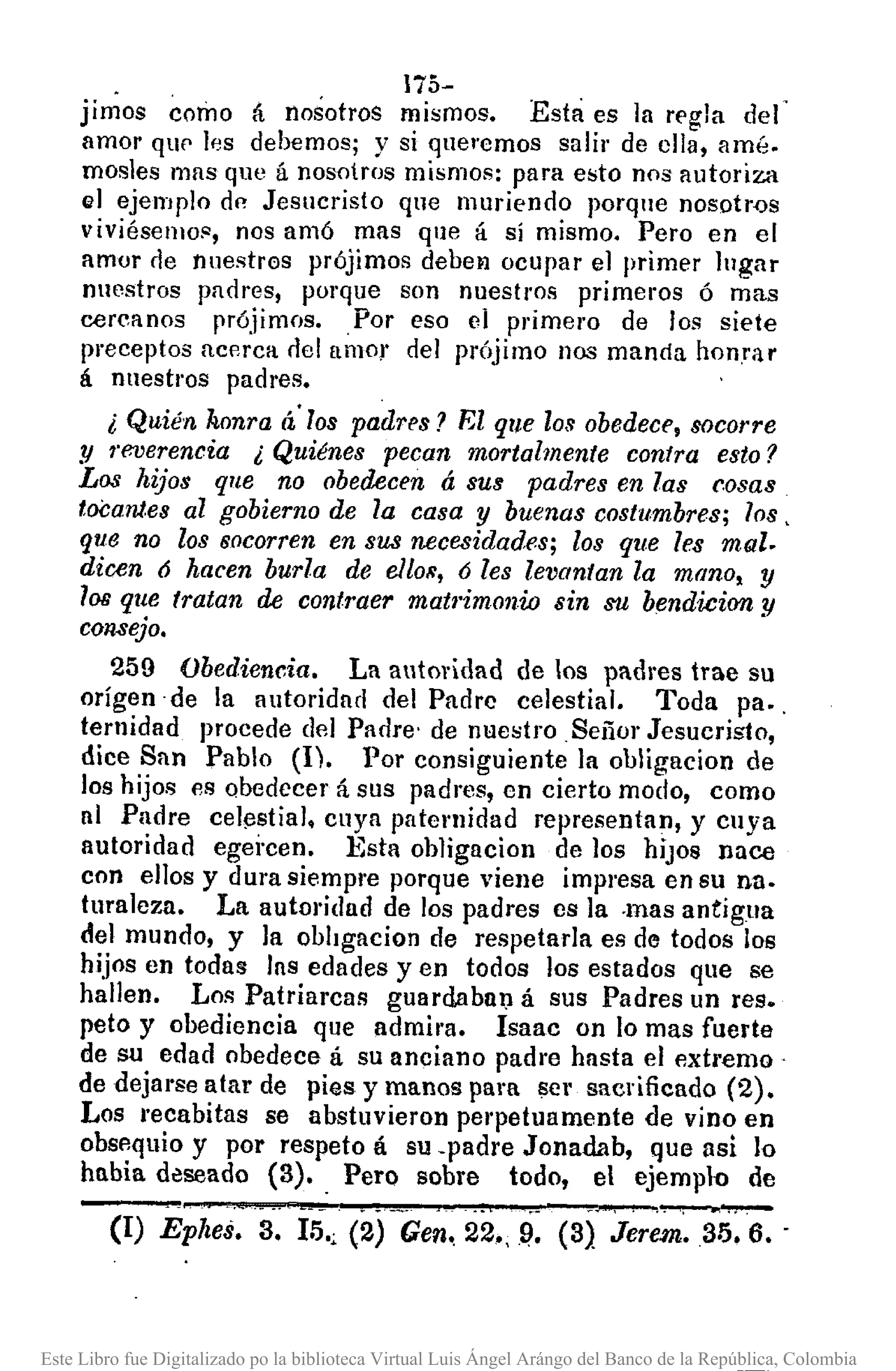 175-
jimos como á nosotros mismos. Esta es la rE'gla del
amor qUf' If)s debemos; y si que"emos salir de ella, amé.
mosles mas que á nosotros mismos: para esto nos autoriza
(i] ejemplo dI"!Jesucristo que muriendo porque nosotr<Js
viviésenlOfl, nos amó mas que á sí mismo. Pero en el
amor rle nnestr0s prójimos debel1 ocupar el primE'r lugar
nuestros parlres, porque son nuestros primeros ó mas
cercanos prójimos. Por eso el primero de los siete
preceptos acerca rlel [lmOr del prójimo nos manda honrar
á nuestros padres.
¿ Quién honra á'los padres? El que los obedece, socorre
y reverencia ¿ Quiénes pecan mortalmente contra e8to?
Los hijos que no obedecen á sus padres en las cosas
tocantes al gobierno de la casa y buenas costumbres; los,
que no 108 socorren en 8US necesidades; los que les mal.
dicen ó hacen burla de elIOR, ó les levantan la mano, y
los que tratan de contraer matl'imonio sin su bendicion y
consejo.
259 Obediencia. La autoridad de los padres trae su
origen -de la autoridad del Padre celestial. Toda pa.,
ternidad procede del Paore' de nuestro Señor Jesucristo,
dice San Pablo (l). 1)01' consiguiente ]a obligacion de
los hijos es obedecer á sus padres, cn cierto modo, como
al Padre cel!3stial, cuya paternidad representan, y cuya
autoridad egei·cen. l<~staobligacion de los hiJOS nace
con ellos y dura siempre porque viene impresa en su nao
tura]eza. La autoridad de los padres es la ·mas antigua
de] mundo, y la obhgacion de respetarla es de todos los
hijos en todas las edades yen todos los estados que se
hallen. Los Patriarcas guardabalJ á sus Padres UD res.
peto y obediencia que admil'3. Isaac OD lo mas fuerte
de su edad obedece á su anciano padre hasta el ext¡'emo
de dejarse atar de pies y manos para se l' sacrificado (2).
Los recabitas se abstuvieron perpetuamente de vino en
obsp.quio y por respeto á su -padre Jonadab, que lIsi 10
habia d~seado (3). _Pero sobre todo, el ejempln de
(1) EpJ¡es. 3. 15.; (2) Gen, 22.,Q. (3} Jerem.35. 6. -
Este Libro fue Digitalizado po la biblioteca Virtual Luis Ángel Arángo del Banco de la República, Colombia
 