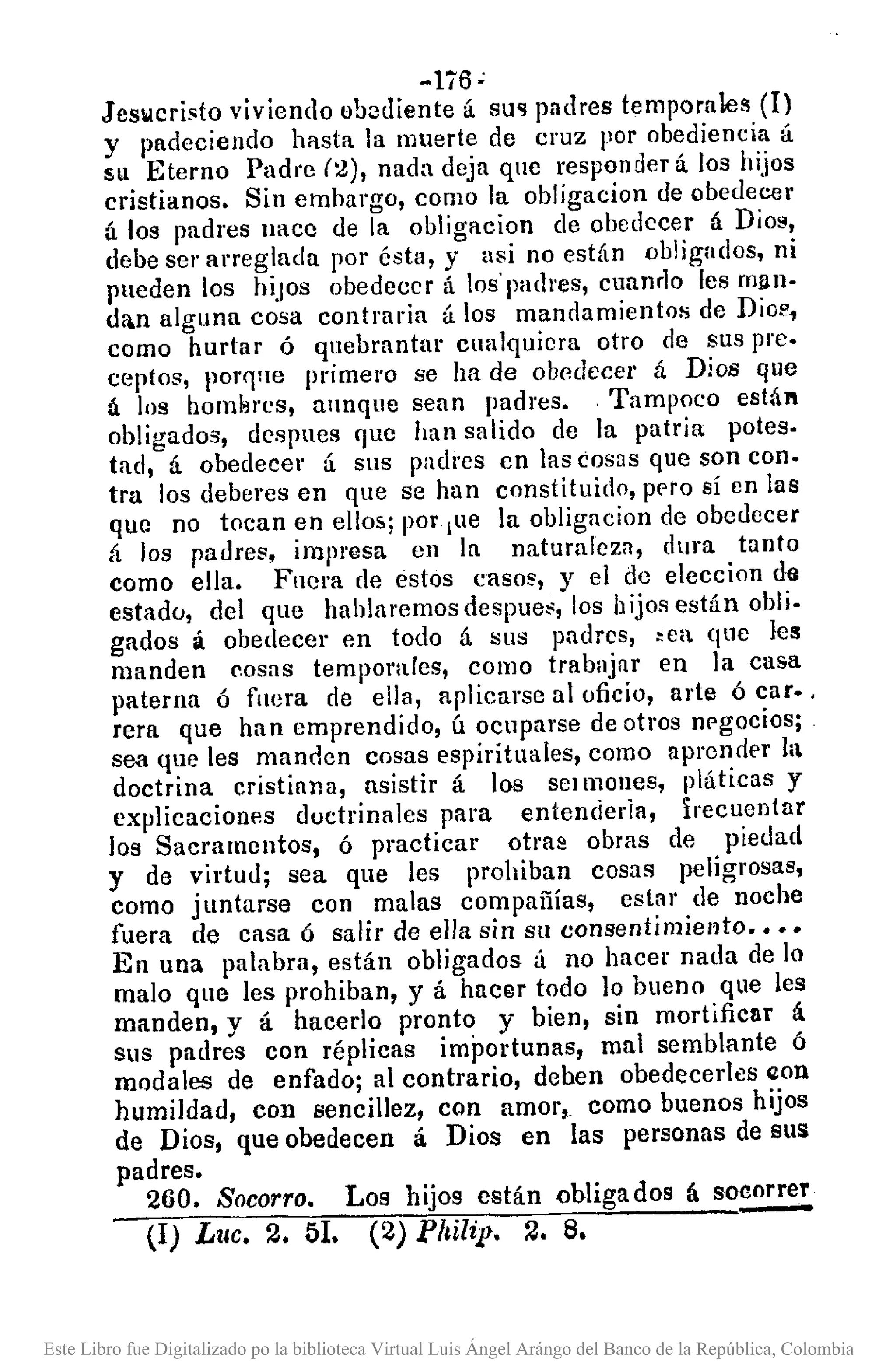 -li6 ;
Jeslolcri~to viviendo ob:¡diente á SU'l padres temporales (1)
y padeciendo hasta la muerte de cruz por obediencia á
su Eterno Padre (2), nada deja que responder á. los hijos
cristianos. Sin emhargo, como la obligacíon de obedecer
ú los padres IIRce de la obligacion de obedecer á Dios,
debe ser arreglada por ésta, y asi no están obligados, ni
pueden los hiJOS obedecer á los'padres, cuanrlo les mllll-
da.n alguna cosa contraria ú los mandamientos de Dio!',
como hurtar ó quebrantar cualquiera otro de sus pre.
ceptos, porr¡ne primero se ha de ob0decer á Dios que
á los hom¡'JI'(~s, annque sean padres. ,Tampoco está"
obligados, despues que han salido de la patria potes.
tad, á obedecer á sus padres en las cosas que son con.
tra los deberes en que se han constituido, prro sí en las
que no tocan en ellos; por ¡ue la obligacion de obedecer
á los padres, impl'llsa en la naturaleza, dura tanto
como ella. Fuera de estos casos, y el de eleccion da
estado, del que hahlaremos despues, los hijos están obli.
gados á obedecer en todo á !Sus padres, >ea que les
manden (',osas temporales, como trabajar en la casa
paterna ó fnera de ella, aplicarse al oficio, arte ó caro .
rera que han emprendido, ú ocuparse de otros nrgocios;
sea que les manden cosas espirituales, como aprendE'!' la
doctrina cristiana, asistir á los sel mones, pláticas y
explicaciones ductrina les para entenderia, lrecuen(ar
los Sacramentos, ó practicar otra2 obras de piedad
y de virtud; sea que les prohiban cosas peligrosas,
como juntarse con malas compañías, eslar de noche
fuera de casa ó salir de elJa sin su consentimiento ••••
En una palabra, están obligados á no hacer nada de lo
malo que les prohiban, y á hacer todo ]0 bueno que les
manden, y á hacerlo pronto y bien, sin mortificar á
sus padres con réplicas importunas, mal semblante ó
modales de enfado; al contrario, dehen obedecerles (Ion
humildad, con sencillez, con amor, como buenos hijos
de Dios, que obedecen á Dios en las personas de SlIS
padres.
260. Socorro. Los hijos están obligados á socorrer
(1) Luc. 2. 51. (2) Philip. 2. 8.
Este Libro fue Digitalizado po la biblioteca Virtual Luis Ángel Arángo del Banco de la República, Colombia
 