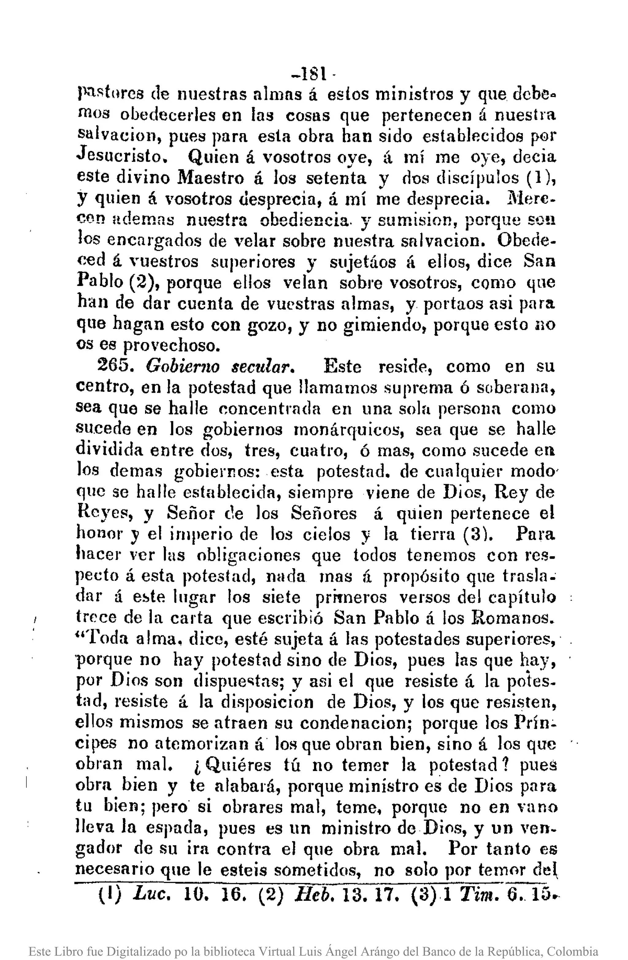 -181·
P·'1stnrcs de nuestras almas á estos ministros y que debe.
mos ooedecerles en las COSllS que pertenecen á nuestra
salvacion, pues para esta obra han sido establecidos por
Jesucristo. Quien á vosotros oye, tí mí me oye, decia
este divino Maestro á los setenta y cio!! discípulos (1),
y quien á vosotros desprecia, á mí me desprecia . .Mere-
cen ademas nuestra obediencia. y sumision, porque SO!!
los encargados de velar sobre nuestra snlvncion. Obede-
ced á "uestros superiores y sujetáos á ellos, dice San
Pablo (2), porque ellos velan sobre vosotros, CQmo que
han de da' cuenta de vuestras almas, y portaos asi para
que hagan esto con gozo, y no gimiendo, porque esto no
os es provechoso.
265. Gobierno secular. Este reside, como en su
centro, en la potestad que llamamos suprema 6 soberana,
sea que se halle concentrada en una sola persona como
sucede en los gobiernos monárquicos, sea que se halle
dividida entre dos, tres, cuatro, 6 mas, como sucede en
los demas gobiernos: esta potestad. de cualquier modo'
que se halle establecida, siempre viene de Dios, Rey de
Reyes, y Señor de los Señores á quien pertenece el
honor y el imperio de los cielos y la tierra (3). Para
hacel' ver las obligaciones que todos tenemos con res-
pecto á esta potestad, nada mas á propósito que trasla~
dar á el>te lugar los siete primeros versos del capítulo
trece de la carta que escribió San Pablo á los :Romanos.
"Toda alma. dice, esté sujeta á las potestades superiores,
porque no hay potestad sino de Dios, pues las que hay,
por Dios son dispue~tas; y asi el que resiste á la potes-
tad, resiste tí la disposicion de Dios, y los que resisten,
ellos mismos se atraen su condenacion; porque los Prín~
cipes no atemorizan á lOAque obran bien, sino á los que
obran mal. i Quiéres tú no temer la potestad? pues
obra bien y te alabará, porque ministro es de Dios para
tu bien; pero si obrares mal, teme. porque no en vano
lleva la espada, pues es un ministro de Dios, y un ven-
gador de su ira contra el que obra mal. POI' tanto es
necesario que le esteis sometidos, no solo por temor de~
(1) Luc. 10. 16. (2) Beb. 13. 17. (3)1 Tim. 6..15.
Este Libro fue Digitalizado po la biblioteca Virtual Luis Ángel Arángo del Banco de la República, Colombia
 