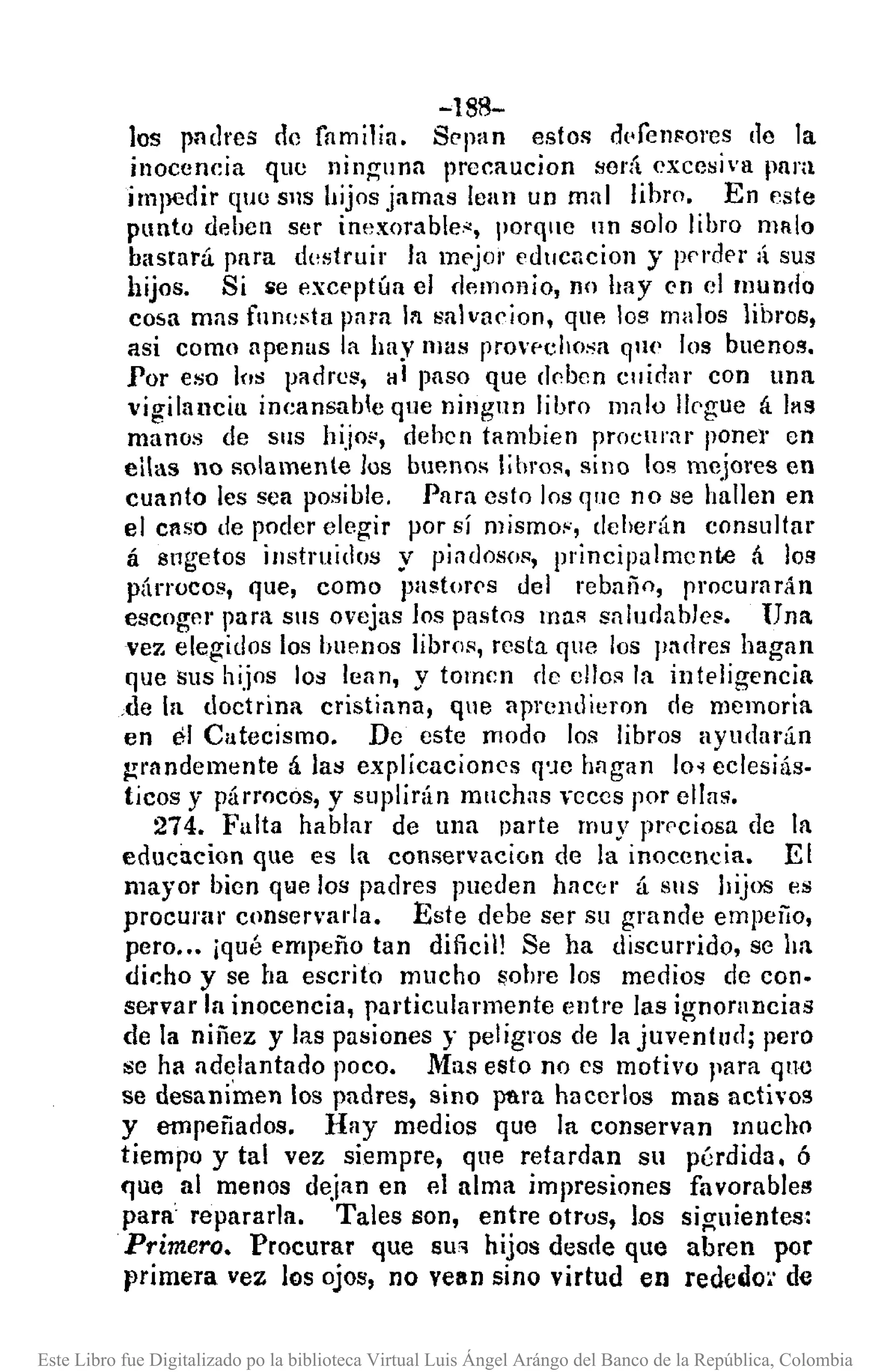 ~188-
los pndres de familia. Sppan estos d('ren~ores de la
inoceneia que ninguna precaucion será excesiva para
impedir que SllS hijos jamas lean un mal libro. En este
punto deben ser inexorable.~, porque un solo libro malo
basrará prll'a destruir In mE'jor ('dt/cncion y pf'rder li sus
hijos. Si $e excE'ptúa el demonio, no hay en el mundo
cosa mas funesta para In salvucion, que los malos libros,
asi como apenas la hay llJas provpchosa que los buenos.
Por e;;o los padres, al paso que c1f'bcn Cllidar con una
vigilancia ineans..'lble que ningun libro malo lIf'gue á hHI
mano;; de SIlS hijo!', dehen tambien procurar poner en
cUas no solamente los buenos libros. sino los mejores en
cuanto les sea posible. Para esto los qlle no se hallen en
el caso de poder elegir por sí mismo!', deherán consultar
á 8t1getos instruidos y piadosos, principalmente á los
párrocos, que, como pastor<,s del rebaño, procurarán
escoger para SIlS ovejas los pastos mas saludables. Una
vez elegidos los buellos libros, res la que los pndres hagan
que sus hijos los lean, y tomen de ellos la inteligencia
,de la doctrina cristiana, que aprendieron de memoria
en el Catecismo. De este modo los libros ayudarán
~randemente á las explicacioncs q'je hagan lo'! eclesiás-
ticos y párrocos, y suplirán mnchas veces por ellas.
274. Falta hablar de una parte muy prf'ciosa de la
educacion que es la conservacion de la inocencia. El
mayor bien q,le los padres pueden hnccr á SIlS hijos es
procul'llr conservada. Este debe ser su grande empeiío,
pero ..• ¡qué empeño tan dificil! Se ha discurrido, se ha
dicho y se ha escrito mucho liohre los medios de con-
servar la inocencia, particularmente entre las ignorancias
de la niñez y las pasiones y peligros de la juventud; pero
se ha ad~lantado poco. Mas esto no cs motivo para qne
se desanimen los padres, sino para hacerlos mas activos
y empeñados. Hay medios que la conserVan mucho
tiempo y tal vez siempre, que retardan su pérdida. ó
que al menos dejan en el alma impresiones favorables
para repararla. Tales son, entre otrus, los siguientes:
Primero. Procurar que SU" hijos desde que abren por
primera vez los ojos, no vean sino virtud en rededo~' de
Este Libro fue Digitalizado po la biblioteca Virtual Luis Ángel Arángo del Banco de la República, Colombia
 