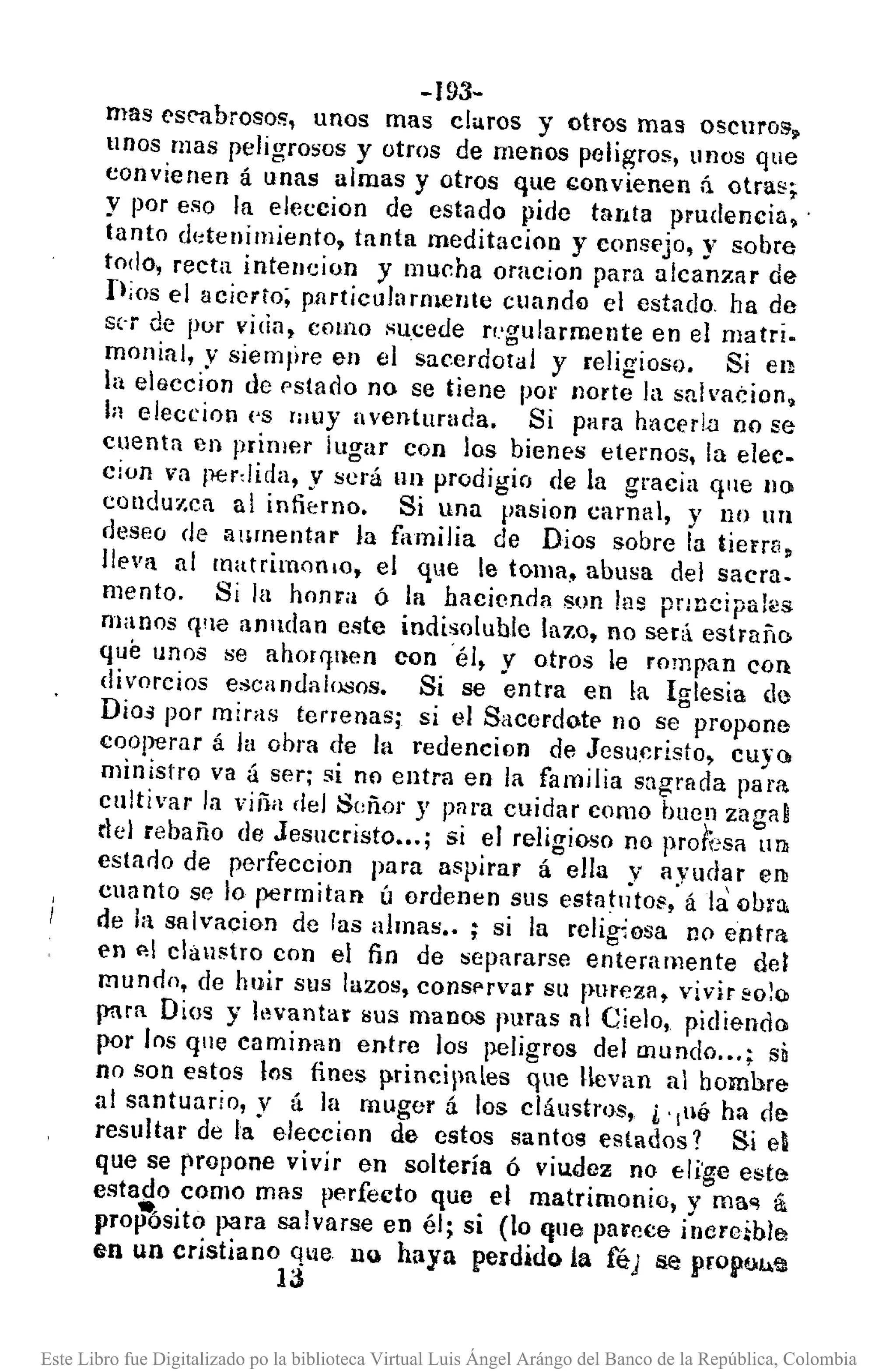 -193-
mas ('s('1lbroso!;', unos mas clu.ros y otros mas oscuros.
unos mas peligrosos y otros de menos peligros, tinos que
convienen á unas almas y otros que I;;onvienen ñ. otra~;.
y por eso la elcccion de estado pide tanta prudencia.'
tanto ddenimiento. tanta meditacíon y consejo, y sobre
todo, recta intencion y mucha oracioll para alcanzar de
fijos el acierto; pllrticultlrmellte cuando el estado ha de
s(-r de por vida, como sucede regularmente en el matri.
monial, y siemllre en el sacerdotal y religioso. Si en
la eteccion de pstado no se tiene por /Jorte la snh'acion.
In elecríon ('8 rauy aventurada. Si para hacerLa no se
cuenta en primer jugar con los bienes eternos, la elee.
cion va perdida, y será IIn prodigio de la gracia qlle no
condu7.ca al infierno. Si una pasion carnal, y no un
deseo de alimentar la fiunilia de Dios sobre la tierra.
lleva al matrimoniO, el que le toma. abusa del sacra.
mento. Si la honra ó la hacienda son las pr:ncipaks
manos q'le alllldan este indisoluble lazo, no será estrarlO
que unos se ahorr¡aen con 'él, y otros le rompan con
divorcios escandalosos. Si se entra en la Iglesia de
Dios por miras tenenas; si el Sacerdote no se prop{)ne
cooperar á la oora de la redencion de Jesu,cristo, cuyo
ministro va á ser; si no entra en la familia sagrada para.
cultivar la viña del Señor y para cuidar como bucn zagal
riel rebaño de Jesucristo •.. ; si el religioso no pro/;:so UlJ¡
estado de perfeccion para aspirar á ella y ayud~r en
cuanto se lo permitan ú ordenen SllS estatlltos, á la obro.
de la salvacion dc las almas •. ; si la religiosa no entra
en ,,1 clallstro con el fin de separarse enteramente del
mundo, de huir sus lazos, conSf'rVar su pureza, vivir so~o>
para Dios y levantar sus manos puras al Cielo, pidiendo
por los qlle caminan entre los peligros del mundo ... ; si
no son estos los fines p.rincipales que Hevan al homhre
al santuario, y á la muger á los cláustros, i' ¡lié- h;¡ de
resultar de la eleccion de estos santos estados? Si el
que se propone vivir en soltería ó viu.dez no eli'ge este
estado como mas perfecto que el matrimonio, y ma'! á
pro~sito para salvarse en él; si (lo que parece inereihla
en un cristiano que nQ haya perdido la fé) se propuu.'Jl
13
Este Libro fue Digitalizado po la biblioteca Virtual Luis Ángel Arángo del Banco de la República, Colombia
 