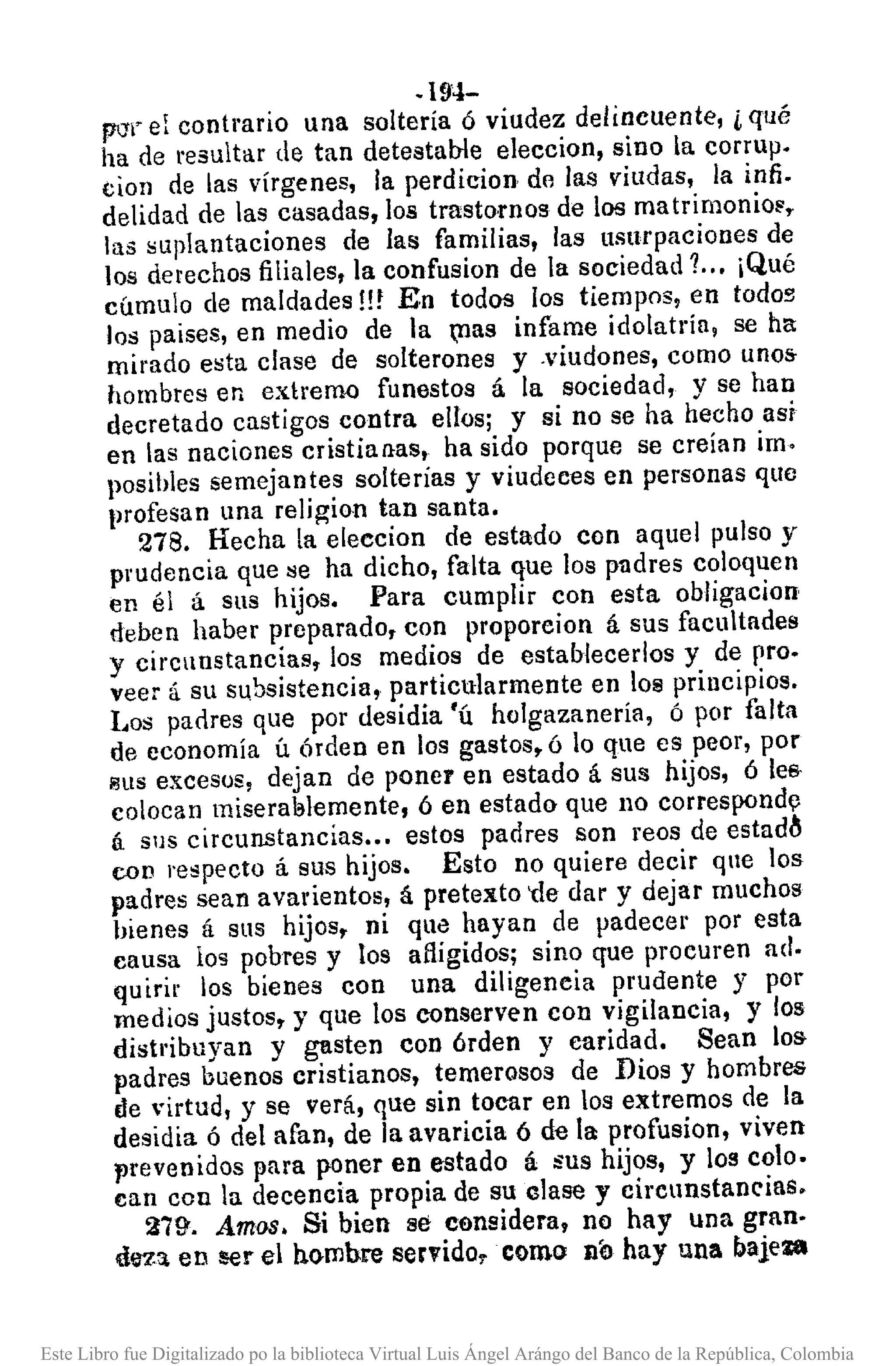 .194-
pcr¡"el contrario una soltería ó viudez delincuente, i qué
ha de resultar de tan detestahle eleccion, sino la corrup.
cion de las vírgenes, la perdicion de las viudas, la infi.
delidad de las casadas, los trastomos de los matrimonio~,
las ~uplantaciones de las familias, las usurpaciones de
los derechos filiales, la confusion de la sociedad?.. ¡Qué
cúmulo de maldades!!! En todos los tiempos, en todo!';
los paises, en medio de la ,llas infame idolatría, se ha
mirado e~ta clase de solterones y .viudones, como unos
hombres en extremo funestos á la sociedad, y se han
decretado castigos contra ellos; y si no se ha hecho así
en la~ naciones cristianas, ha sido porque se creían im.
posihles semejantes solterías y viudcces en personas que
profesan una religion tan santa.
278. Hecha la eleecion de estado con aquel pulso y
pJ'Udenciaque se ha dicho, falta que los padres coloquen
en él á sus hijos. Para cumplir con esta obligacion
dehen haber preparado, con proporcion á sus facultades
y circunstancias, los medios de estahlecerlos y de pro.
veer á su subsistencia, particularmente en los principios.
Los padres que por desidia 'ú holgazaneria, ó por falta
de economía ú Órden en los gastos, ó lo que es peor, por
sus excesos, dejan de poner en estado á sus hijos, ó lea-
colocan miseral3lemente, ó en estado que no correspondl}
á sus circunstancias ... estos padres son reos de estad~
con respecto á sus hijos. Esto no quiere decir que los
padres sean avarientos, á pretexto 'de dar y dejar muchos
bienes á sus hijos, ni que hayan de padecer por esta
causa los pohres y los afligidos; sino que procuren ad.
quirir los bienes con una diligencia prudente y por
medios justos, y que los conserven con vigilancia, y los
distt'ibuyan y gasten con órden y caridad. Sean los
padres buenos cristianos, temerosos de Dios y hombros
de virtud, y se verá, que sin tocar en los extremos de la
desidia ó del afan, de la avaricia 6 de la profusion, viven
prevenidos para poner en estado á sus hijos, y 109 colo.
can con la decencia propia de su clase y circunstancias.
279'. Amas. Si bien se considera, no hay una gran.
dl:Z:l en ser el ho-mbre servido. como nó hay una bajeza
Este Libro fue Digitalizado po la biblioteca Virtual Luis Ángel Arángo del Banco de la República, Colombia
 