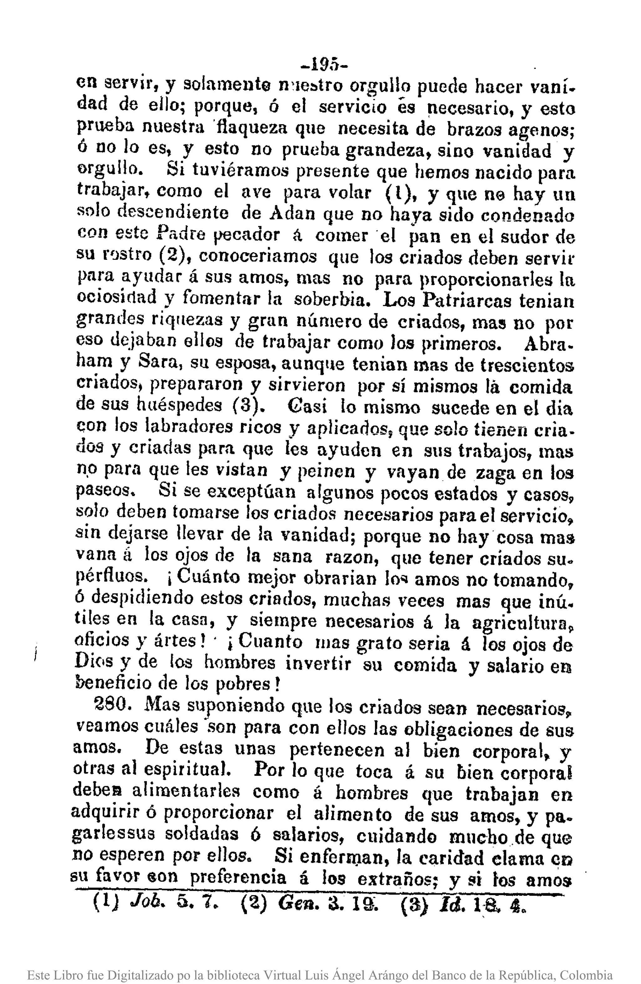 -19.')-
en servir, y solamente n'le:.tro orgullo puede hacer vani.
dad de ello; porque, ó el servicio és !lecesario, y esto
prueba nuestra 'flaqueza que necesita de brazos agenos;
ó 00 lo es, y esto no prueba grandeza, SiDOvanidad y
orgullo. Si tuviéramos presente que hemos nacido para
trabajar, como el ave para volar (l), y que ne hay un
solo descendiente de Adan que no haya sido condenado
con este Padre pecador á comer el pan en el sudor de
su r'Jstro (2), conoceriamos que los criados deben servil'
para ayudar á sus amos, mas no para proporcionarles In
ociosidad y fomentar la soberbia. Los Patriarcas tenian
grandes riquezas y gran número de criados, mas no por
eso dejaban ellos de trabajar como los I)rimeros. Abra.
ham y Sara, su esposa, aunq1le tenian mas de trescientos
criados, prepararon y sirvieron por sí mismos lá comida
de sus hlléspedes (3). Gasi lo mismo sucede en el día
con los labradores ricos y aplicados; que solo tienen cria.
dos y criadas para que les ayuden en sus trabajos, mas
n.opara que les vistan y peinen y vayan de zaga en los
paseos. Si se exceptúan algunos pocos estados y casos,
solo deben tomarse los criados necesarios para el servicio.
sin dejarse levar de la vanidad; porque no hay cosa mas
vana á los ojos de la sana razon, que tener criados su.
pérfIuos. ¡Cuánto mejor obrarían IOQ amos no tomando,
6 despidiendo estos criados, muchas veces mas que inÚ.
tiles en la casa, y siempre necesarios á la agricultura,
oficios y ártes! . i Cuanto lilas grato seria á los ojos de
Dios y de los hombres invertir su comida y salario en
beneficio de los pobres!
280. Mas suponiendo que los criados sean necesarios,
veamos clláles -son para con elos las obligaciones de sus
amos. De estas unas pertenecen al bien corporal, y
otras al espiritual. Por lo que toca á su bien corporal
debeR alímentarleR como á hombres que trabajan en
adquirir ó proporcionar el alimento de sus amos. y pa.
garlessus soldadas ó salarios, cuidando mllchode que
no esperen por ellos. Si enferm.an, la caridad elama en
su favor iOn preferencia á los extraños; y !.li tos amO$
(1) Joó. á.7. (2) Gen. 3. 19". (3) Id. H~.4.
Este Libro fue Digitalizado po la biblioteca Virtual Luis Ángel Arángo del Banco de la República, Colombia
 