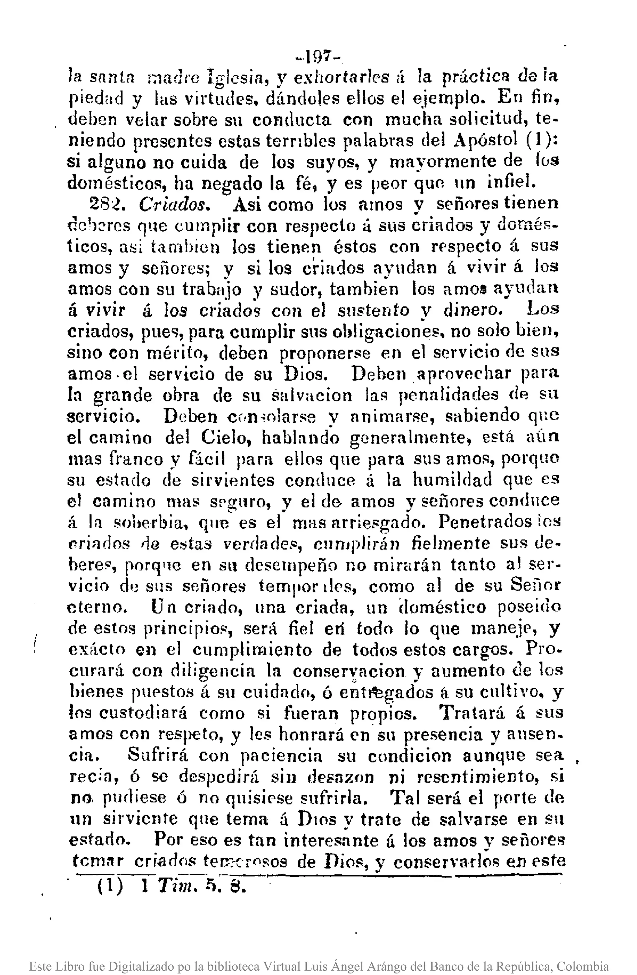 ~197-
la santa ¡:ladre Irrlcsia, y exhortar1es ¡í la práctica da ia
piedad y las virt~des. dindoles ellos el ejemplo. En fin,
deben velar sobre Sil conducta con mucha solicitud, te-
niendo presentes estas terrIbles palabras del Apóstol (1):
si alguno no cuida de los suyos, y mayormente de lús
doméstico!'!, ha negado la fé, y es peor qUC1ln infi,el.
28~. Criados. Asi como los amos v señores tienen
clch::rcs r¡nc cumplir con respecto oí sus ériados y domés-
ticos, a~¡ tambicn los tienp.n éstos con rf'specto á sus
amos y señores; y si los criados ayudnn á vivir á los
amos con su trabajo y ~udor, tambien los amos ayudan
á vivir á los cdados con el sustento v dinero. Los
criados, plle<¡,para cumplir sus obligaciones. no solo bien.
sino con mérito, deben proponerse en el servicio de sus
amos· el servicio de su Dios. Deben aprovechar para
la grande obra de su salvacion las penalidades dp, su
servicio. Deben c •.n,olarsc v animarse, sabiendo que
el camino del Cielo, habland~ generalmente, está aÚn
mas franco y fácil para ellos que para sus amos, porquo
su estado de sirvientes conduce á la humilclad que es
el camino mas sf'gllro, y el d& amos y señores conduce
á la soherbia, que es el mas arriesgado. Penetrados los
t'ri:¡dos na estas verdacles, cumplirán fielmente sus de-
beres, porq'lC en Sil desempeño no mirarán tanto al ser-
vicio d,) Sl18 señores teml'0r des, como al de su SefiM
eterno. Un criado, lna criada, un doméstico pose ido
de estos principios, será fiel eIÍ todo lo que maneje, y
exácln en el cumplimiento de todos estos cargDs. Pro-
curará con diligencia la conseryacion y aumento de los
hienes puestos á su cuidado, ó ent~gados á su cultivo, y
los custodiará como si fueran propios. Tratará á sus
amos con respeto, y les honrará en su presencia yansen-
cia. Sufrirá con paciencia Sll condicion aunque sea
recia, ó se despedirá sin Ile¡;aznn ni resentimiento, si
no. pUfliese ó no quisiese sufrirla. Tal será el porte de
nn sirviente que tema á DIOS Y trate de salvarse en Sil
estano. Por eso es tan interesante á los amos v señores
tcm:'lr criados terr;u()sos de Dios, y conser'arl~s en este
(1)-1 Tillz-:r.: s.
Este Libro fue Digitalizado po la biblioteca Virtual Luis Ángel Arángo del Banco de la República, Colombia
 