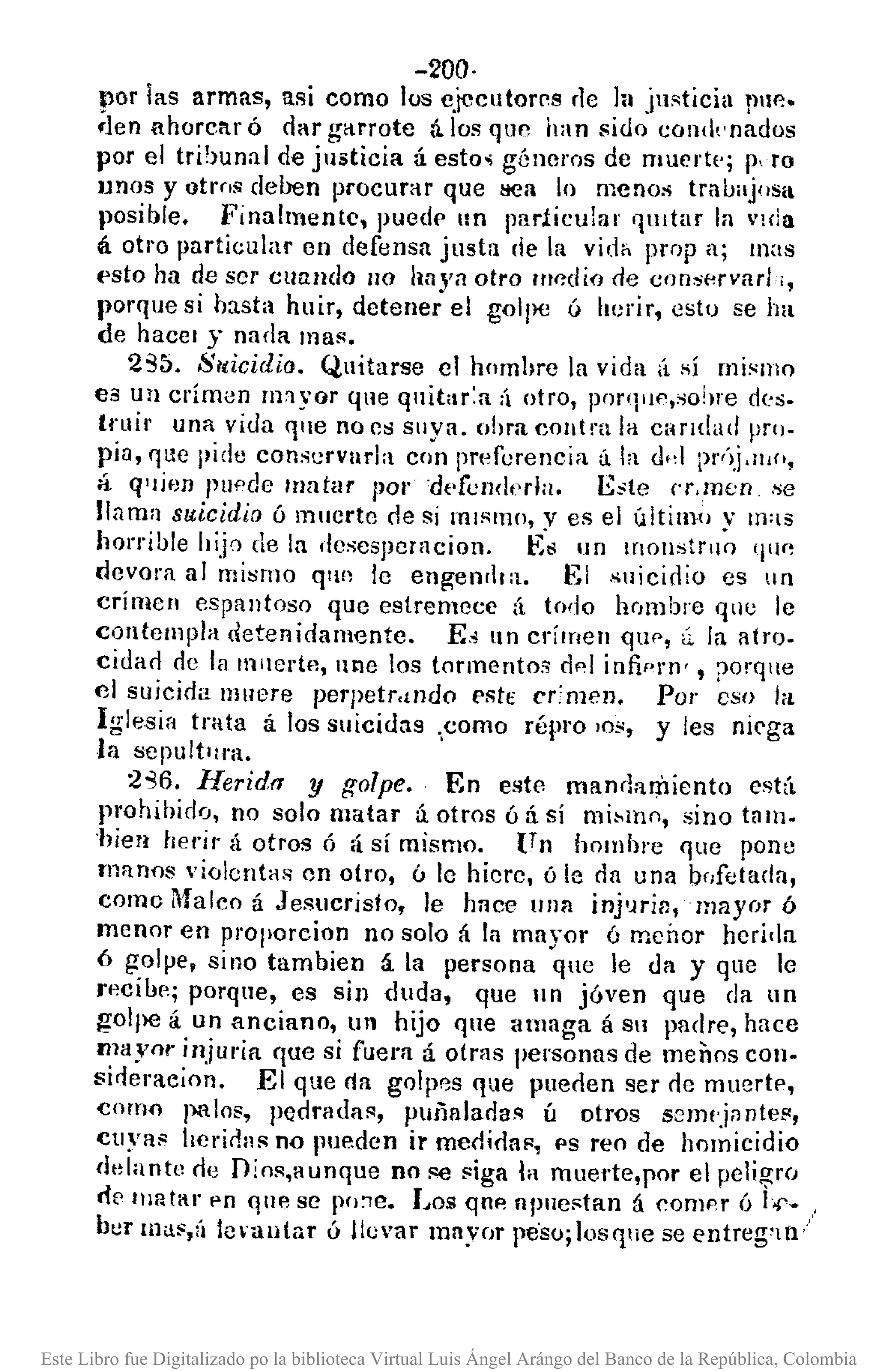 -200·
por las armas, asi como los ejecutorrs rle 111 justicia IlIlP.-
.1en ahorcar ó dar g<lrrote á.los qllC han sido cOI1(knados
por el tribunal de justicia á esto.; géneros de mueJ'tl'; p, ro
Ilnos y otrns deben procurar que !lea lo menos trnuiljos¡¡
posible. Finalmente, puede un particular qUItar la vida
á otro particular en defensa justa de 1ft vid" prop ll; mas
esto ha de ser cuando no llllyn otro 1IIP'c/¡(J de consp.rv¡¡rh,
porque si hasta huir, detener el golpe ó herir, esto se ha
de hacer y nada mas.
235. 8¡ticidio. Quitarse el homhre la vid,l (1 sí mismo
es un crimen 1Il1yor que quitar:a ;'1 otro, pnr'1iJc,so!¡re d!:s-
(fuil' una vida que no es sllya. obra cOlltra la caridad pro-
pia, r¡lIe pide conservarla con Imoferencia (¡la el"! 1>f<')j,lIJ(',
á q'lÚJD pucde /tIatar por 'dl'fend"rla. Este N,men .se
llama suicidio ó muerto de si miSmo, y es el último v m:lS
horrilJle ltijn de la dcscsJleracion. E'~ un lf10nstrll~ '11I(!
devora al mi;;rno q'l!! le en¡¡;enllra. El .~uicidio es IIn
crimcn espantoso que estremece á todo hCJll)bre qlle le
contempla detenidamente. E~ un crimen quP, <i la atro-
ciclao de la IllIIertf1, une los tormentos d,,1 infiprn' , ¡l0rque
el sl¡jcioa Illllere perpetr.tndo estE crimen. Por eso hl
Iglesia trata á los suicidas ',como répro lOS, y les nirga
la sepult'lra.
:2-36. Herid" y golpe. En estc manrlariliento está
prohibido, no solo matar ú otros ó:í sí mi~m(), sino tam-
'híea herir á otros ó á si mismo. {T n hombre fjue pone
manos violentas on otro, ó le hiero, ó le da una n(¡[etada,
como Maleo á Jesucristo, le h¡¡ce una inj'Jrin, mayor ó
menor en proporc.ion no solo á la mayor ó menor herida
6 golpe, sino tambien á la persona qle le tia y que le
)'p.ciur,; porque, es sin duda, que In jóven que da un
gol¡)C á un anciano, un hijo qle amaga á Stl padre, hace
mayor injuria r¡ue si fuera á otras personas de menos con.
sideraeion. El que "a gOlp8S que pueden ser de muerte,
como pHlos, pedradaR, puiialaoas ú otros semlj;¡nte",
cuya" herir!as no pueden ir medida", PS reo de homicidio
delantu rie Dim'l,aunque no se Riga la muel'te,por el pelil;!:ro
ri8 llH¡t¡.¡r PO que se pO:le. Los qoe apuestan á comcr ÍJ Lr-
ber llla.,(¡ hnautar ó llevar mnyor pe'so;losq!le se eníreg'lll"
Este Libro fue Digitalizado po la biblioteca Virtual Luis Ángel Arángo del Banco de la República, Colombia
 