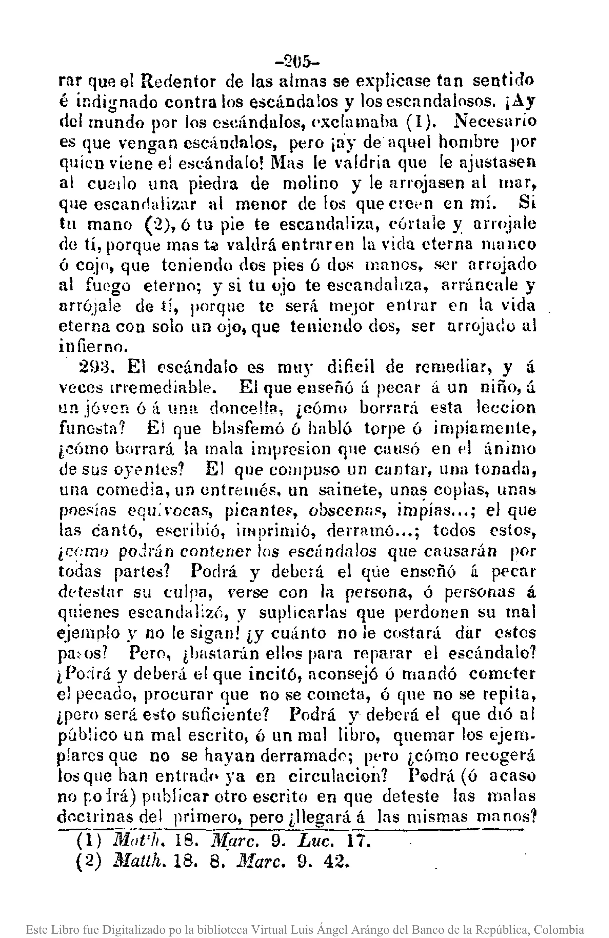 -2tJ5-
rar que el Redentor de las almas se explicase tan sentido
é indignado contra los escándalos y los escandalosos. ¡Ay
del mundo por los esdndulos, I'xclamuha (1). Necesario
es que vengan eSCándalos, p,"ro iay de aquel hombre por
quícn viene el escándalo! !'las le valdría que le ajustasen
al euetlo una piedra de molino y le arrojasen ai mar,
que escandalizar al mellor de los que ere,'n en mí. Si
tu mano (2), ó tu pie te escanda!i;-:a, eórta]e y arrojale
de tí, porque mas tól valdrá entrar en la vida eterna manco
ó coj[, que teniendo dos pies ó dos manos, ser arrojado
al fuego eterno; y si tu ujo te escanda]¡za, al'ráncale y
lIrrÓJale de tí, porque te será Illt'.l0r entrar en la vida
eterna con solo un ojo, que teniendo dos, ser arrojado al
infierno.
29:3. El escándalo es muy dificil de rcme¡¡¡ar, y á
veces memediable. El que ensE'ñó á pecar á un niño, á
un jóven ó á una. doncelfa~ ¿cÓmo borrnrá esta lec;cion
funesta? El que blasfemó ó habló torpe ó impíamcJlte,
¿cÓmo borrará la mala imprcsion qlle causó en d ánillJo
de sus oyentes? El qlle COll1pllSO un cantar, una tonadD,
una comedia, un entremés. un sainete, unas cOJJlas, unas
poesías equ:mcas, picante¡.', obscem¡s, im¡;ílls: .. ; el que
las cantó, escribió, imprimió, derramó ... ; todos esto;:,
¿cI:mo poJrán contener los f'sCÍlndalos que causarán por
todas partes? Podrá y deuc¡ú el qLie enseñó [¡ p<'car
detestar su culpa, 'erse con la persona, ó personas á
quienes escandalizÓ, y suplicnrlas que perdonen su mal
ejemplo y no le sigan! iY cu<into no le costará dilr estes
pacos? Pero, ¿hastarún ellps para rp.parar el escándalo?
i Po:irá y deberá el que incitó, aconsejó ó mandó cometer
el pecado, procurar que no se cometa, ó que no se repita,
ipero será e~to suficiente? Podrá y' deberá el que dló al
público un mal escrito, ó un mal libl'O, quemar los ejem-
plares que no se hayan derramad!); lll'ro icómo recogerá
los que han entradr- ya en circulacioÍl? P~drá (ó acasó
no ro irá) pllblicar otro escrito en que deteste lns malas
doctrinas del primero, pero ¿llegará á las mismas ma 00s1
-nni(~t'h.18. lIf,arc. 9. Luc. 17.
(2) ]trallh. 18. 8. Marc. 9. 42.
Este Libro fue Digitalizado po la biblioteca Virtual Luis Ángel Arángo del Banco de la República, Colombia
 