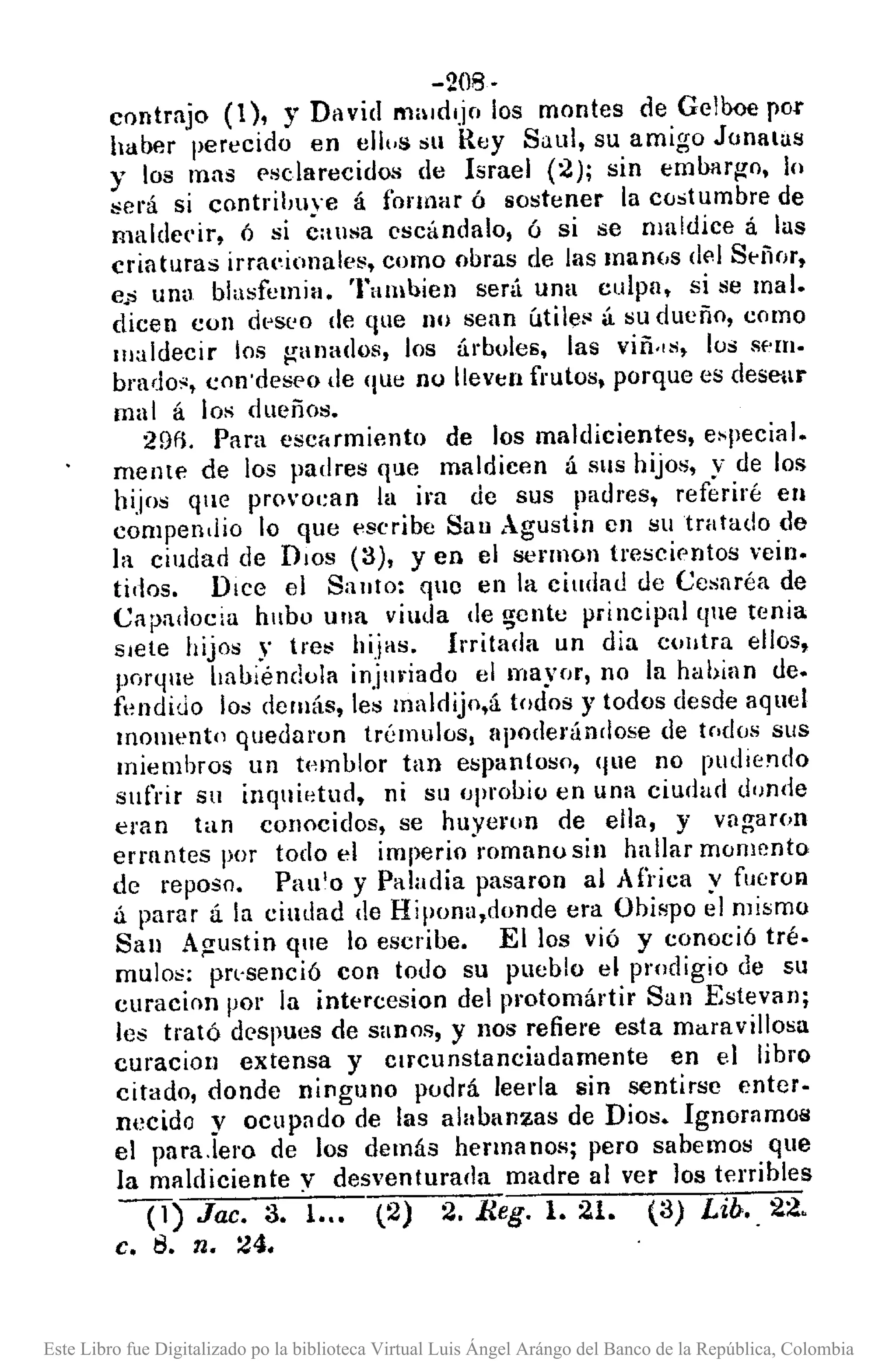 -208-
contrajo (1), Y David m¡lIdljo los montes de Gellx>e rOl'
haber perecido en ell,.s Sll Rey Saul, su amigo Jonalas
y los mas f'sclarecidos de Israel (2); sin eml>argo, lo
sel'á si contribuve á formar ó sostener la costumbre de
maldecir, ó si éausa escándalo, ó si se maldice á las
criaturas irraeionales, como obras de las lI1al1(,sdf'l Señor,
e.s unu blasfemia. Tamhien será una culpn, si se mal.
dicen con dl~Sl'O de que no sean útile$ á su dueño, como
maldecir los ganados, los árboles, las viii"s, los sem.
brado:" con 'deseo de que no lleven frutos, porque es desear
mal á los dueño",
29f1. Para escarmiento de los maldicientes, e'pecial.
meme de los padres que maldicen á SIIS hijo", y de los
hijos que pro'oean la ira de sus padres, referiré en
compendio lo que escribe San Agustin en !:!utratado de
la ciudad de DIOS (3), yen el !:lennon trescif'nto!:! vein.
tidos. Dice el Santo: qlo en la ciudad de Cesaréa de
Capadocia hubu una viuda de ~ente principal que tenia
sIete hijos y tre" hijas. Irritada un ciia cUlltra ellos,
porque halliéndola injuriado el mayor, no la hahian de.
fl~ndiuo los demás, les maldijo,á todos y todos desde aquel
momento quedaron trémulos, apoderándose de tnd(Js sus
miembros un tpmlllor tan espantoso, que no pudiendo
sufrir sn inqnif~tud, ni su oprooio en una ciudad d,mde
eran tan conocidos, se huye"lln de ella, y vngar(¡n
errantes por todo el imperio romano sil! hallar momento
de reposo. Pau'o y Paladia pasaron al Arríca y fueron
á parar á la ciudad de Hipona,donde era Obispo el mismo
San Agustin que lo escribe. Ellos vió y conoció tré.
mulos: prvsenció con todo su pueblo el prodigio de su
curacion por la intercesion del protomártir San E!:!tevlln;
les trató despues de sanos, y nos refiere esta muravillosa
curaciolJ extensa y Clrcunstanciadamente en el libro
citado, donde ninguno podrá leerla sin sentir!:!c entero
necido y ocupado de las alabanzas de Dio". IgnoramoB
el para.lero de los demás hermanos; pero sabemo!:! que
la maldiciente y desventurada madre al ver los terribles
0) Jac. 3. 1... (2) 2. Reg. 1. 21. (3) Lib .. 22.
c. 8. Tl. 24.
Este Libro fue Digitalizado po la biblioteca Virtual Luis Ángel Arángo del Banco de la República, Colombia
 
