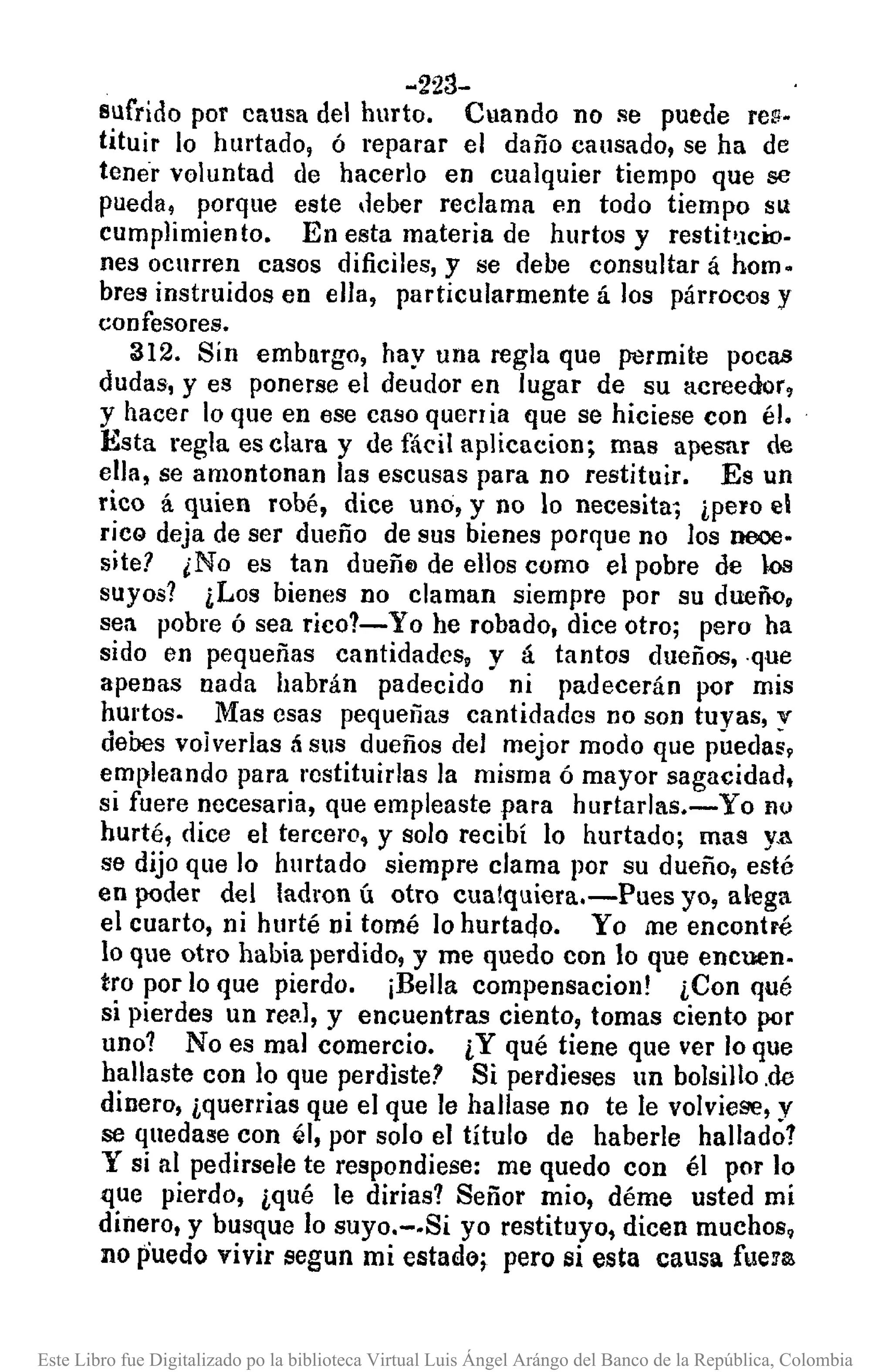 -223-
sufrido por causa del hurto. Cuando no se puede remo
tituir lo hurtado, ó reparar el daño causado, se ha de
tene"'voluntad de hacerlo en cualquier tiempo que se
pueda, porque este deber reclama en todo tiempo su
cumplimiento. En esta materia de hurtos y restit'Jcio.
nes ocurren casos dificiles, y se debe consultar á hom.
bres instruidos en ella, particularmente á los párrocos y
confesores.
312. Sín embargo, hay una regla que permite pocas
dudas, y es ponerse el deudor en lugar de su acreedor.
y hacer lo que en ese caso querria que se hiciese con él.
Esta regla es clara y de fácil aplicllcion; mas apesar de
ella, se amontonan las escusas para no restituir. Es un
rico á quien robé, dice uno, y no lo necesita, ¿pero el
rica deja de ser dueño de sus bienes porque no los neoo.
site? ¿No es tan dueñfJ de ellos como el pobre de kls
suyos? ¿Los bienes no claman siempre por su dueño,
sea pobre ósea rico?- Yo he robado, dice otro; pero ha
sido en pequeñas cantidades, y á tantos dueños, .que
apenas nada habrán padecido ni padecerán por mis
hUl'tos. Mas esas pequerias cantidades no son tuyas, y
debes voiverias ti sus dueños del mejor modo que puedas,
empleando para restituirlas la misma ó mayor sagacidad,
si fuere necesaria, que empleaste para hurtarlas.- Yo no
hurté, dice el tercero. y solo recibí lo hurtado; mas y.a
se dijo que lo hurtado siempre clama por su dueño, esté
en ¡roder del ladran ú otro cualquiera.-Pues yo, alega
el cuarto, ni hurté ni tomé lo hurtaqo. Yo me encontré
lo que otro habia perdido, y me quedo con lo que encuen.
tro por lo que pierdo. ¡Bella compensacion! ¿Con qué
si pierdes un re!'.l,y encuentras ciento, tomas ciento por
uno? No es mal comercio. ¿Y qué tiene que ver Joque
hallaste con lo que perdiste? Si perdieses un bolsillo.de
dinero, ¿querrias que el que le hallase no te le volviese, y
se quedase con él, por solo el título de haberle hallado!
y si al pedirsele te respondiese: me quedo con él por lo
que pierdo, ¿qué le dirias? Señor mio, déme usted mi
dinero, y busque lo suyo.-.Si yo restituyo, dicen muchos,
no puedo vivir segun mi estado; pero si esta causa fueE!!.
Este Libro fue Digitalizado po la biblioteca Virtual Luis Ángel Arángo del Banco de la República, Colombia
 