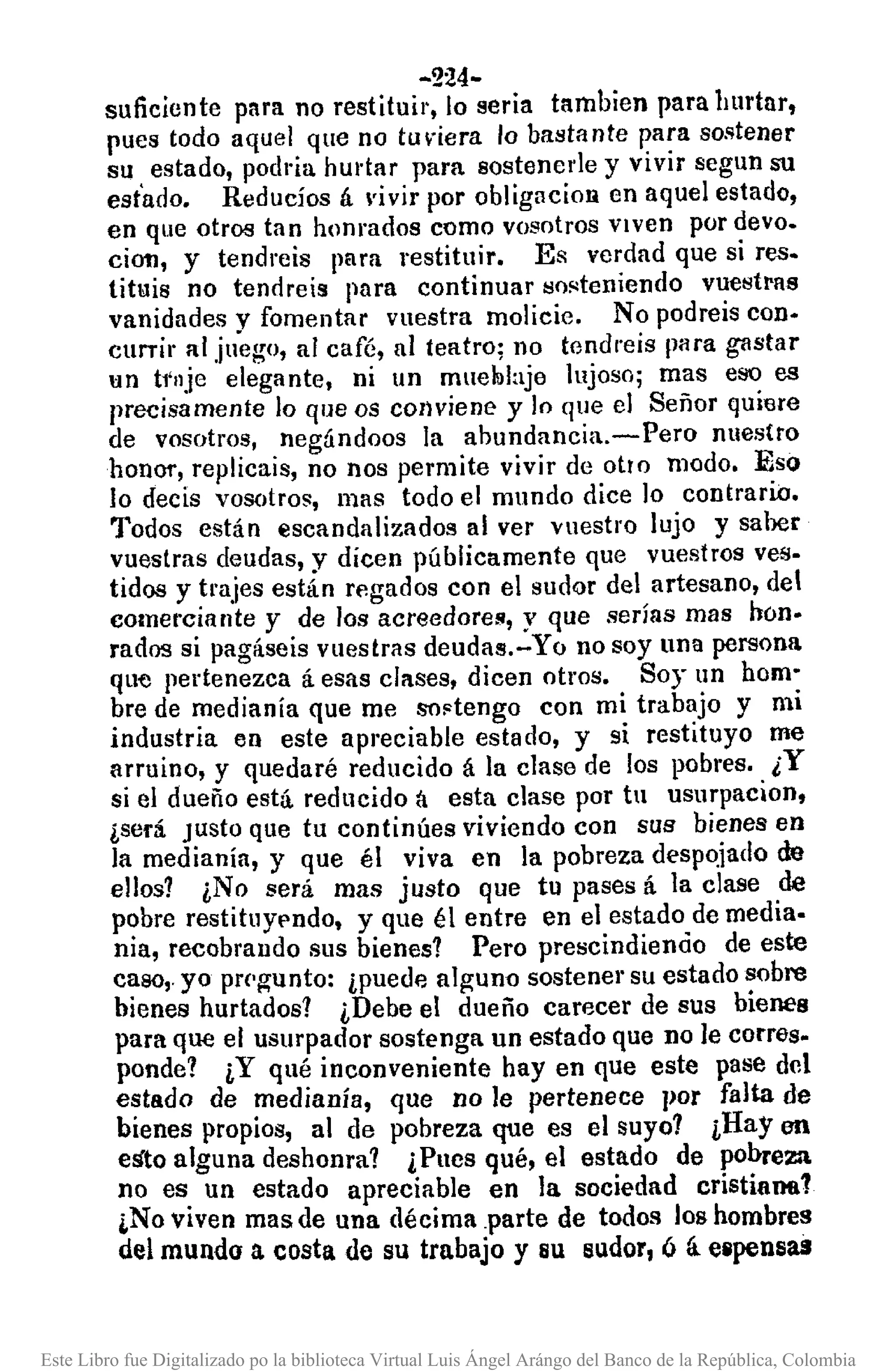 -224-
suficiente para no restituir, lo seria tambien para hurtar,
pues todo aquel que no tuviera lo bastante para sostener
su estado, podria hurtar para 80stenede y vivir segun su
est'ado. Reducíos á ~'ivirpor obligacioR en aquel estado,
en que otros tan honrados como vosotros viven por clevo.
cion, y tendreis para restituir. Es verdad que si res·
tituis no tendreis para continuar so!<teniendo vuestras
vanidades y fomentar vuestra molicie. No podreis con-
currir al juego, al café, al teatro; no tendreis para gastar
I:In t1'llje elegante, ni un muelulaje lujoso; mas eso es
precisamente lo que os conviene y lo que el Señor quiere
de vosotros, negándoos la abundancia.-Pero nuestro
houOt',replicais, no nos permite vivir de otro modo. Eso
lo decis vosotros, mas todo el mundo dice lo contrario.
Todos están escandalizados al ver vuestro lujo y saber
vuestras deudas, y dicen públicamente que vuestros ves-
tidos y t!'ajes están regados con el sudQr del artesano, del
comerciante y de los acreedores, y que serías mas hon-
rados si pagáseis vuestras deudas.-Yo no soy una persona
que pertenezca á esas clases, dicen otros. Soy un hom-
bre de medianía que me sOFtengo con mi trabajo y mi
industria en este apreciable estado, y si restituyo me
arruino, y quedaré reducido á la clase de los pobres. ¿Y
si el dueño está reducido á esta clase por tu usurpacion,
¿será. Justo que tu continúes viviendo con sus bienes en
la medianía, y que él viva en la pobreza despojado de
ellos? ¿No será mas justo que tu pases á la clase de
pobre restitllypndo, y que él entre en el estado de media.
nia, recobrando sus bienes? Pero prescindiencio de este
caso,.yo prc'~unto: ¿puede al~un{) sostener su estado sobre
bienes hurtados? ¿Debe el dueño carecer de sus bienes
para que el usurpador sostenga un estado que no le corres_
ponde? ¿Y qué inconveniente hay en que este pase del
estado de medianía, que no le pertenece por falta de
bienes propios, al de pobreza que es el suyo? ¿Hay en
esto alguna deshonra? ¿Pues qué, el estado de pobreza
no es un estado apreciable en la sociedad cristianfl1
¡No viven mas de una décima .parte de todos los hombres
del mundo a costa de su trabajo y su sudor, ó á e8pensas
Este Libro fue Digitalizado po la biblioteca Virtual Luis Ángel Arángo del Banco de la República, Colombia
 