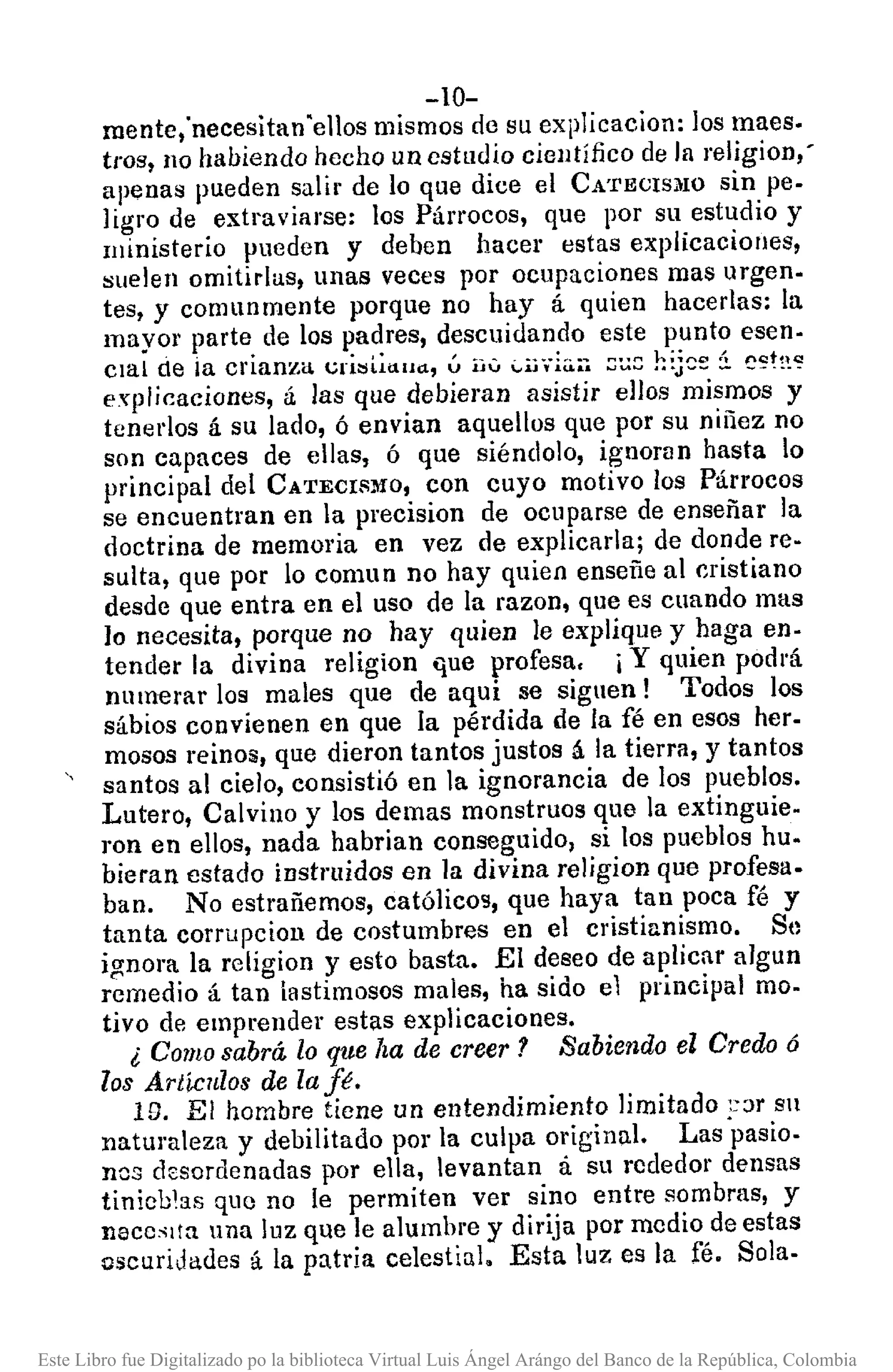 -10-
mente,'necesitan "ellos mismos de su explicacion: los maes.
tros, 110 hahiendo hecho un estudio científico de la religion,'
apenas pueden salir de lo que dice el CA'I'ECIS}lO sin pe.
ligro de extraviarse: los Párrocos, que por su estudio y
ministerio pueden y deben hacer estas explicacioues,
suelen omitidas, unas veces por ocupaciones mas urgen.
tes, y comunmente porque no hay á quien hacerlas: la
mayor parte de los padres, descuidando este punto esen·
clal de ia crianza t;ri:;Gduu, ú iJV ""ij",iu.•.-; ::;~8h~j~~i c~t!~~
explicaciones, á las que dehieran asistir ellos mismos y
tonedos á su lado, ó envian aquellos que por su niñez no
son capaces de ellas, ó que siéndol0, ignoran hasta lo
principal del CATECISMO, con cuyo motivo los Párrocos
se encuentran en la precision de ocuparse de enseñar la
doctrina de memoria en vez de explicarla; de donde re·
sulta, que por lo comun no hay quien enseñe al cristiano
desde que entra en el uso de la razon, que es cuando mas
lo necesita, porque no hay quien le explique y haga en·
tender la divina religion Gue profesa, j Y quien podrá
numerar los males que de aqui se siguen! Todos los
sábios convienen en que la pérdida de la fé en esos her.
mosos reinos, que dieron tantos justos á la tierra, y tantos
santos al cielo, consistió en la ignorancia de los pueblos.
Lutero, Cal vino y los demas monstruos que la extinguie.
ron en ellos, nada habrian conseguido, si los puehlos hu.
bieran estado instruidos en la divina religion que profesa.
ban. No estrañemos, católicos, que haya tan poca fé y
tanta corrupcion de costumbres en el cristianismo. Se
ignora la religion y esto basta. El deseo de aplicar algun
remedio á tan lastimosos males, ha sido el principal mo·
tivo de emprender estas explicaciones.
¿ Comosabrá lo que ha de creer? Sabiendo el Credo ó
los Artículos de la fé.
ID. El hombre tiene un entendimiento limitado ,::>r sn
natUl'aleza y debilitado por la culpa original. Las ·pasio.
nos desordenadas por ella, levantan á su rededor densas
tinieblas que no le permiten ver sino entre sombras, y
necc~lta una luz que le alumbre y dirija por medio de estas
oscuridades á la patria celestial. Esta luz es la fé. Sola.
Este Libro fue Digitalizado po la biblioteca Virtual Luis Ángel Arángo del Banco de la República, Colombia
 