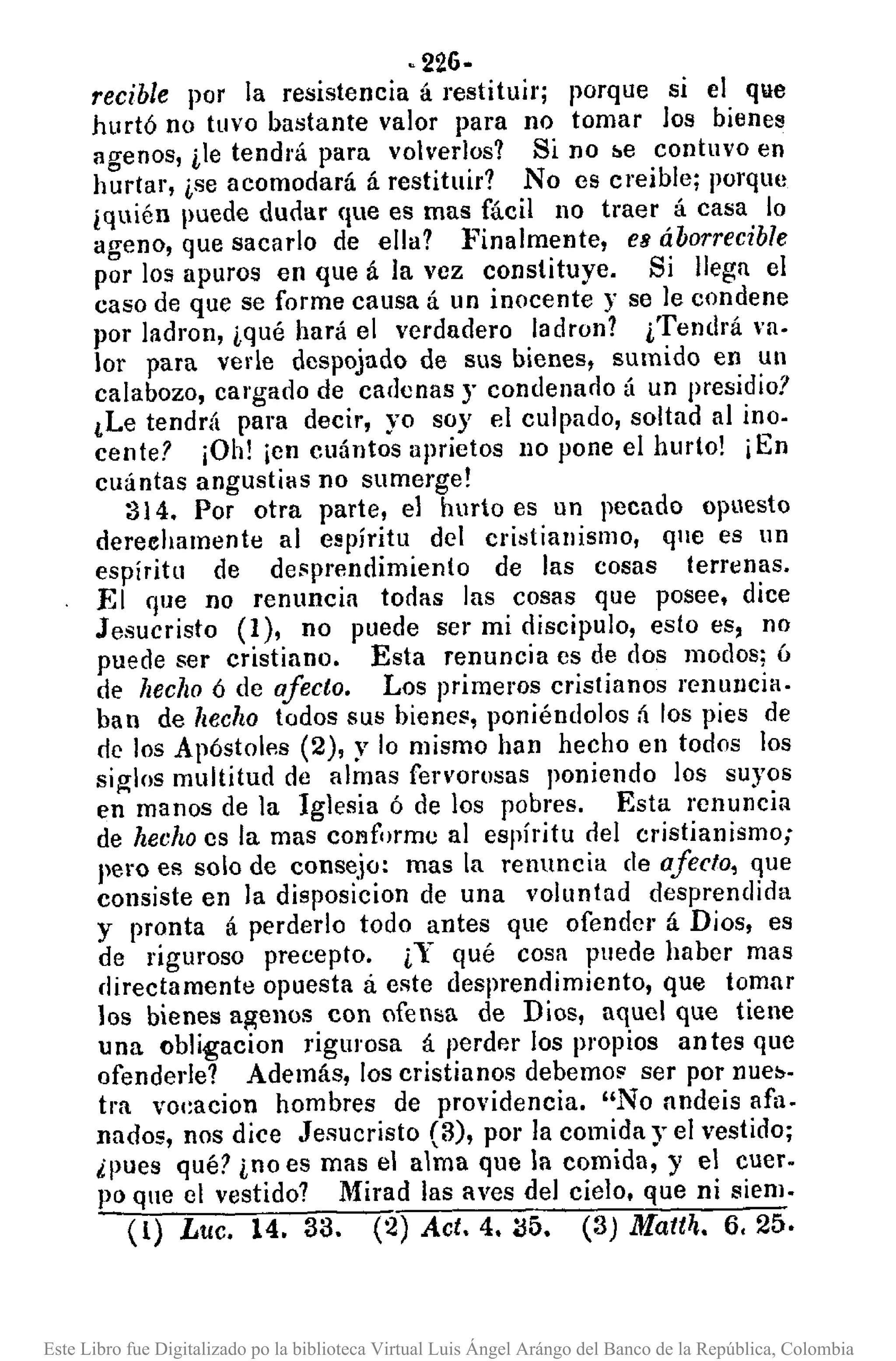 ·226.
recible por la resistencia á restituir; porque si el que
hurtó no tuvo bastante valor para no tomar los bienes
agenos, ile tendrá para volverJos1 Si no be contuvo en
hurtar, ise acomodará á restituir1 No es creible; porque
iquién Imede dudar que es mas fácil no traer á casa lo
ageno, que sacarlo de ella1 :Finalmente, ea áborrecible
por los apuros en que á la vez constituye. Si llega el
caso de que se forme causa á un inocente y se le condene
por ladron, iqué hará el verdadero ladron? iTendrá va·
lor para vede despojado de sus bienes, sumido en un
calabozo, cargado de cadenas y condenado á un presidio?
¿Le tendrá para decir, yo soy el culpado, soltad al ino.
cente? ¡Oh! ¡en cuántos aprietos no pone el hurto! ¡En
cuántas angustias no sumerge!
314. Por otra parte, el hurto es un pecado opuesto
dereehamente al espíritu del cristianismo, que es un
espíritu de desprendimiento de las cosas terrenas.
El que no renuncia todas las cosas que posee, dice
Jesucristo (1), no puede ser mi discipulo, esto es, no
puede ser cristiano. Esta renuncia es de dos modos; ó
de hecho ó de afecto. Los primeros cristianos renuncia.
ban de hecho todos sus bienes, poniéndolos á los pies de
de los Apóstoles (2), y lo mismo han hecho en todos los
siglos multitud de almas fervorosas poniendo los suyos
en manos de la Iglesia ó de los pobres. Esta renuncia
de hecho es la mas conforme al espíritu del cristianismo;
pero es solo de conse.io: mas la renuncia de afecto, que
consiste en la disposicion de una voluntad desprendida
y pronta á perderlo todo antes que ofendcl' á Dios, es
de riguroso precepto. iY qué cosa puede haber mas
rl¡rectamente opuesta á este desprendimiento, que tomar
los bienes agenos con ofensa de Dios, aquel que tiene
una obligacion rigmosa á perder los propios antes que
ofenderle? Además, los cristianos debemo~ ser por nueb·
tra voc:acion hombres de providencia. "No nndeis afa.
nadas, nos dice Jesucristo (3), por la comida y el vestido;
¿Imes qué? ino es mas el alma que la comida, y el cuero
po que el vestido? Mirad las aves del cielo, que ni siem.
(l) Luc. 14. 33. (2) Act. 4. ~5. (3) Mattl¡. 6.25.
Este Libro fue Digitalizado po la biblioteca Virtual Luis Ángel Arángo del Banco de la República, Colombia
 