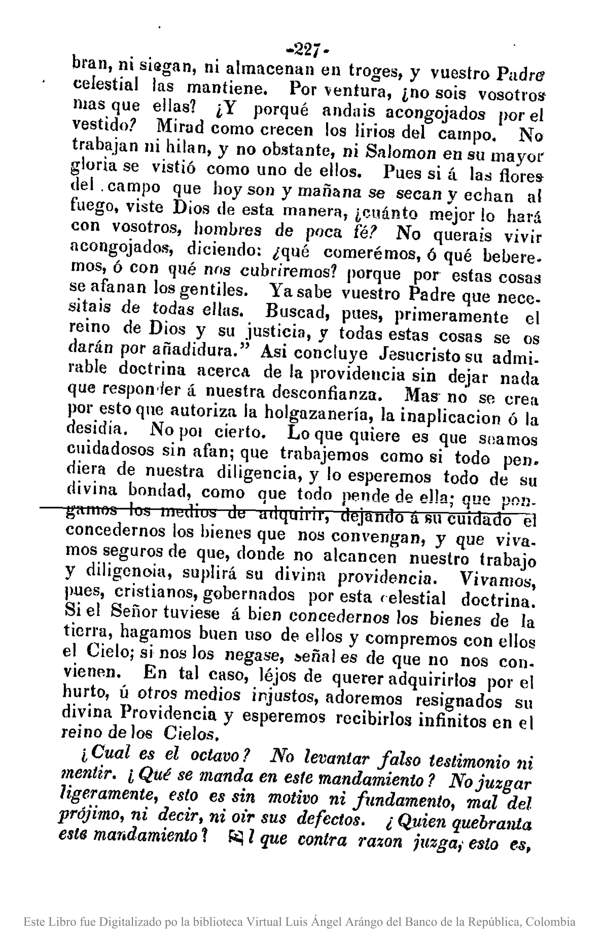 ·22i-
bl'an, ni siQgan, ni almacenan en troges, y vuestro Padre
celestial las mantiene. Por ventura, ino sois vosotros-
mas que ellas? ¿Y porqué andais acongojados por et
vestido? Mirad como crecen los lirios del campo. No
trabajan ni hilan, y no obstante, ni Salomon en su mayol'
gloria se vistió como uno de ellos. Pues si á las flore!>
del. campo que hoy son y mañana se secan y echan al
fuego. viste Dios de esta manefl'l, i~llántQ mejor lo hará
con vosotros, hombres de poca [é? No querais vivir
acongojados, diciendo: ¿qué comerémos, ó qué bebere.
mos, ó con qué nns cubriremos? porque por estas cosas
se afanan los gentiles. Ya sa be vuestro Padre que nece.
sitais de todas ellas. Buscad, pues, primeramente el
reino de Dios y su justicia, y todas estas cosas se os
darán por añadidura." Asi concluye Jesucristo su admi.
rabIe doctrina acerca de la providencia sin dejar nada
que respon'Jer á nuestra desconfianza. Mas' no se crea
por esto qne autoriza la holgazanería, la inaplicacion ó la
desidia. No pOI cierto. Lo que quiere es que soamos
cuidadosos sin afan; que trnbajemos como si todo peno
diera de nuestra diligencia, y lo esperemos todo de su
divina bondad, como que todo pende de ella; que pOlJ_
gamo .• Iv,," lJI"d;u" do;: i1dlJ.uilil, dejando a 1m CUIdado el
concedemos los bienes que nos convengan, y que viva.
mos seguros de que, donde no alcancen nuestro trabajo
y diligcnoia, suplirá su divina providencia. Vivamos,
pues, cristianos, gobernados por esta celestial doctrina.
Si el Señor tuviese á bien concedemos los bienes de la
tierra, hagamos buen uso de ellos y compremos con ellos
el Cielo; si nos los negase, ~eñal es de que no nos con.
vienen. En tal caso, léjos de querer adquiridos por el
hurto, ú otros medios injustos, adoremos resignados su
divina Providencia y esperemos recibirios infinitos en el
reino de los Cielos.
i Cual es el octavo? No levantar falso testimonio ni
mentir. i QUé se manda en esfe mandamiento? No juzgar
ligeramente, esto es sin motivo ni fundamento, mal del
prójimo, ni decir, ni oir sus defectos. ¿ Quien quebra1úa
ests mandamiento 1 ~ 1 que contra 1'aZOlljuzga,' esto es,
Este Libro fue Digitalizado po la biblioteca Virtual Luis Ángel Arángo del Banco de la República, Colombia
 