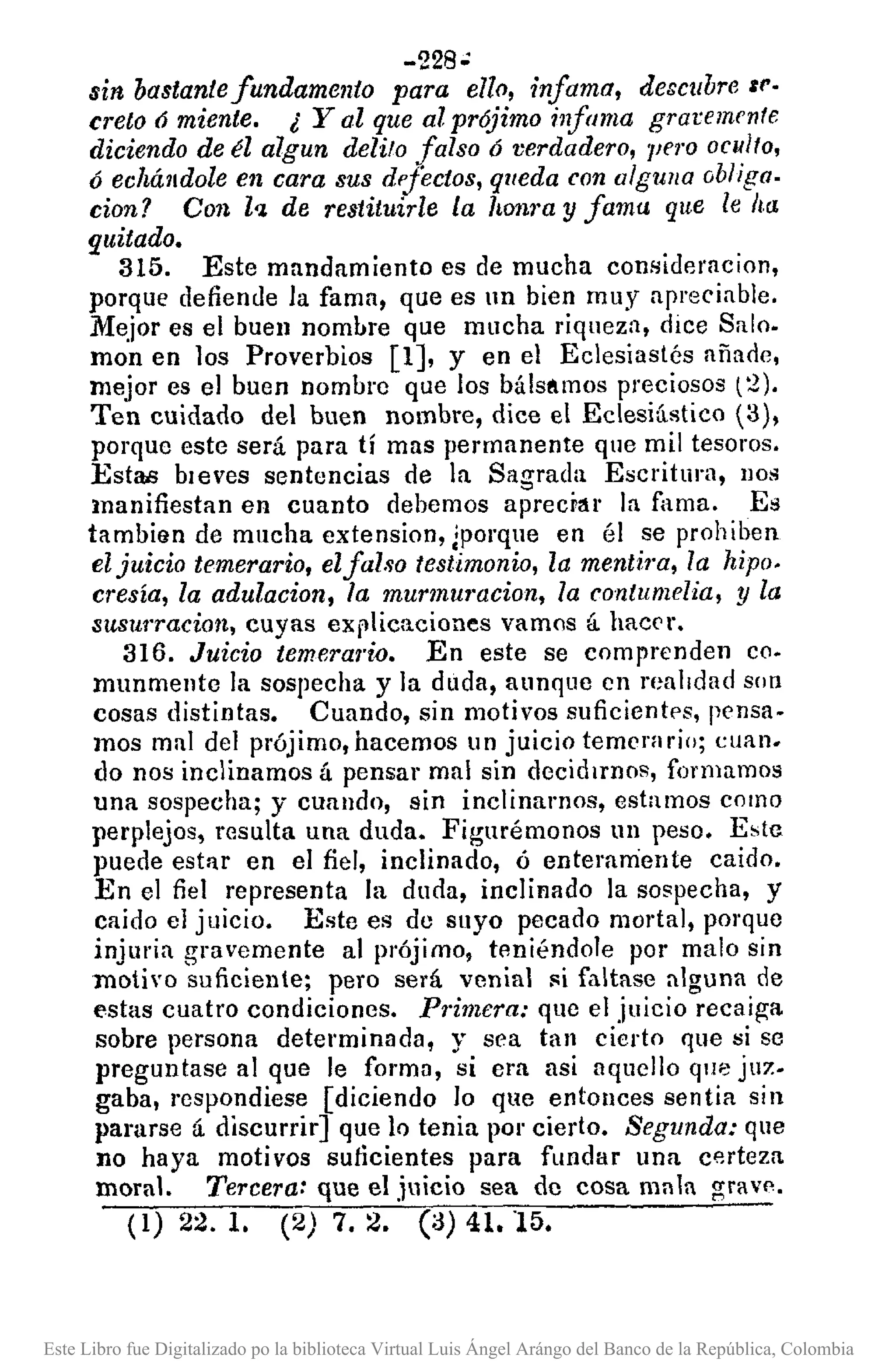 -228';
sin bastantefundamento para ello, infama, descubre 1('·
creto ó miente. ¿ Yal que al prójimo infama graremente
diciendo de él algun delito falso 6 verdadero, 7Jf1'0 oculto,
Ó echálldole en cara sus dpfectos, queda con alguna obliga.
don? Con l'1.de restituirle La honra y fama que le ha.
quitado.
315. Este mandamiento es de mucha consideracion,
porque defiende la fama, que es 111 bien muy apreciable.
Mejor es el buen nombre que mucha riqueza, dice Salo.
mon en los Proverbios [1], y en el Eclesiaslés añaoe,
mejor es el buen nombre que los bálsamos preciosos (2).
Ten cuidado del buen nombre, dice el Eclesiástico (3),
porque este será para tí mas permanente que mil tesoros.
Esta.s bleves sentencias de la Sagrada Escritura, nos
manifiestan en cuanto debemos aprecr:u la fama. Es
tambian de mucha extension, ¡porque en él se prohiben
eljuicio temerario, elfalso testimonio, la mentim, la hipo.
cresía, la adulacion, la murmu7"acion,la contumelia, y la
:msurracion, cuyas explicaciones vamos á hact'r.
316. Juicio temerario. En este se comprenden co.
munmente la sospecha y la duda, aunque cn realidad son
cosas distintas. Cuando, sin motivos suficientps, pensa.
mos mal del prójimo, hacemos un juicio temt'ra rio; cuan.
do nos inclinamos á pensar mal sin decid¡rnos, formamos
una sospecha; y cuando, sin inclinamos, estamos como
perplejos, resulta una duda. Figurémonos un peso. Este
puede estnr en el fiel, inclinado, ó enteramente caido.
En el fiel representa la duda, inclinado la sospecha, y
caído el juicio. Este es do suyo pecado mortal, porque
injlll'ia gravemente al prójimo, teniéndole por malo sin
motivo suficiente; pero será venial si faltase alguna de
estas cuatro condiciones. P1'imera: que el juicio recaiga
sobre persona determinada, y sea tan cierto que si so
preguntase al que le formo, si cra asi aqucllo que juz.
gaba, respondiese [diciendo lo que entonces sen tia si n
pararse á discurrir] que lo tenia por cierto. Segunda: que
no haya motivos suficientes para fundar una certeza
moral. Tercera: que el juicio sea de cosa mala grave.
(1) 22. 1. (2) 7. 2. (a) 41.15.
Este Libro fue Digitalizado po la biblioteca Virtual Luis Ángel Arángo del Banco de la República, Colombia
 