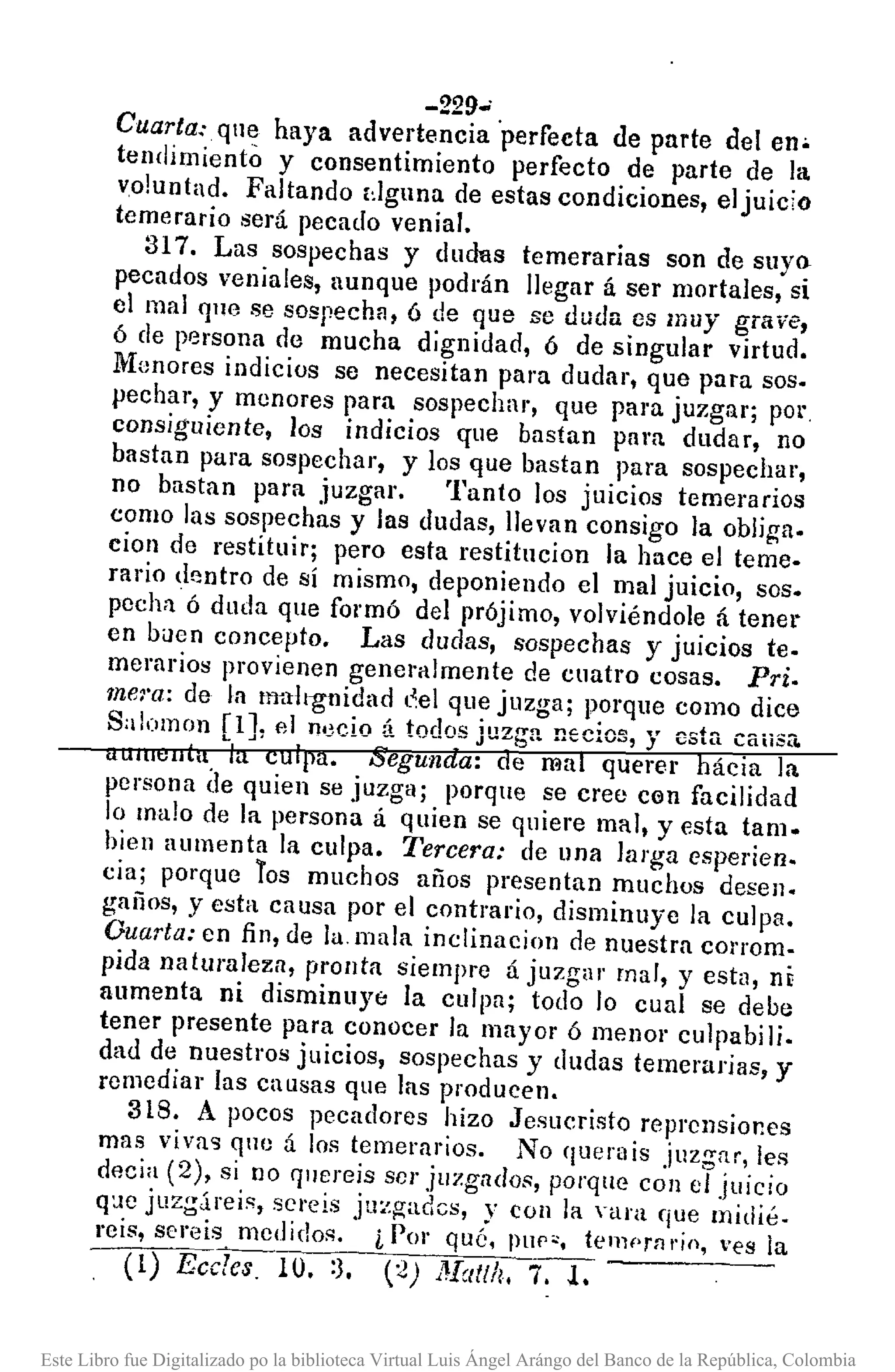 -229-
Cuarta: que haya advertencia 'perfecta de parte del en.
tendimiento y consentimiento perfecto de parte de la
voluntad. Faltando dguna de estas condiciones, el juicio
temerario será pecado venial.
317. Las sospechas y dudas temerarias son de suyo
pecados veniales, aunque podrán llegar á ser mortales, si
el mal que se sospecha, ó de que se duda es muy grave,
ó de persona de mucha dignidad, ó de singular virtud.
lUan ores indicios se necesitan para dudar, que para soso
pechar, y menores para sospechar, que para juzgar; por
consiguiente, los indicios que bastan pam dudar, no
bastan para sospechar, y los que bastan para sospechar,
no bastan para juzgar. Tanto los juicios temerarios
como las sospechas y las dudas, llevan consigo la obliga.
cion de restituir; pero esta restitucion la hace el teme.
rario dentro de sí mismo, deponiendo el mal juicio, soso
pcchn ó duda que formó del prójimo, volviéndole á tenel.
en bilen concepto. Las dudas, sospechas y juicios te.
merarios provienen generalmente de cuatro cosas. Pri.
mera: de la Itmlt15nidad l~el que juzga; porque como dice
Sa !olnon [1J, el necio ti todos juzga necios, y esta caiiSa.
(tUIlI"U(". la culpa. Segunda: de mal querer hácia la
persona de quien se juzga; porque se cree cen facilidad
lo malo de la persona á quien se quiere mal, y esta tamo
hien aumenta la culpa. Tercera: de una larga esperien.
cia; porque Tos muchos años presentan muchos desen.
gaños, y esta causa por el contrario, disminuye la culpa.
Ouarta: en fin, de la. mala inclinaeion de nuestra corrom-
pida naturaleza, pronta siempre á juzgar mar, y esta, ni
aumenta ni disminUYE: la curpa; todo lo cual se debe
tener presente para ConOcer la mayor ó menor culpabili.
dad de nuestros juicios, sospechas y dudas temerarias, y
remediar las causas que las producen.
318. A pocos pecadores hizo Jesucristo reprensiones
mas vivag quo á los temerarios. No querais juzgar, les
decia (2), si no r¡lIereis SCI" juzgados, porque con e/juicio
q:.¡ejuzgáreis, SCI'oís juzgadcs, y con la vara que midié.
reis, sereis medidos. i Por qué, !lUP'. ten1f>rn"jo, ves la
(1) EcclCSIO. :3. (2) Natlh, 'i'--:T
Este Libro fue Digitalizado po la biblioteca Virtual Luis Ángel Arángo del Banco de la República, Colombia
 