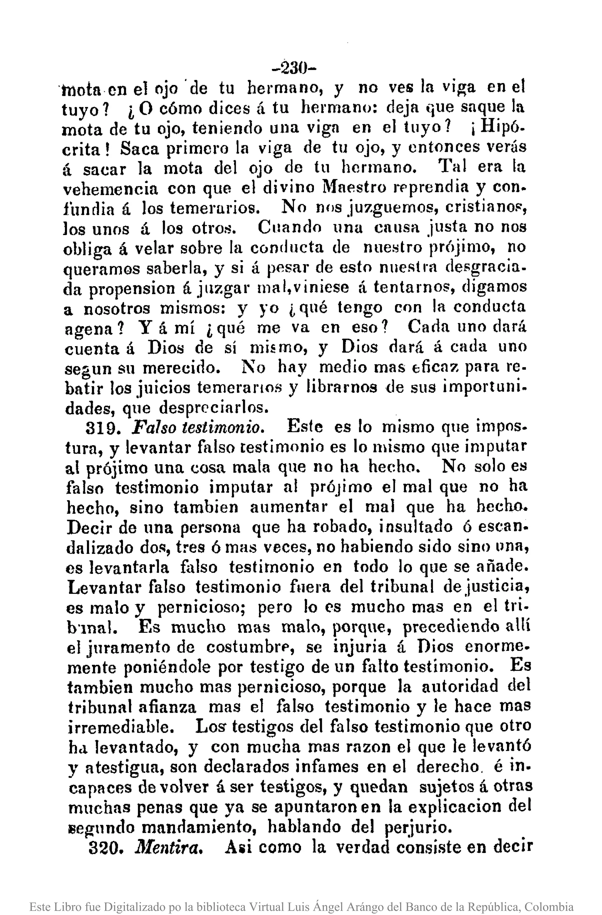 -230-
'tnotncn el ojo' de tu hermano, y no ves la vi~a en el
tuyo? i O cómo dices á tu hermano: deja Gue saque la
mota de tu ojo, teniendo una viga en el tuyo? i Hipó.
crita! Saca primero la viga de tu ojo, y entonces verás
á sacar la mota del ojo de tu hermano. Tal era la
vehemencia con que el divino Maestro rf'prendia y con.
fimdia á los temerarios. No nos juzguemos, cristianos,
los unos á los otros. Cuando una causa justa no nos
obliga á velar sobre la conducta de nuestro prÓjimo, no
queramos saberla, y si á pesar de esto nuestra desgracia.
da propension á jllzgar ll1al,viniese á tentamos, digamos
a nosotros mismos: y yo i qué tengo con la conducta
agena? Y á mí i qué me va en eso? Cada uno dará
cuenta á Dios de sí mi~mo, y Dios dará á cada uno
segun su merecido. No hay medio mas tfiCHZ para re·
batir los juicios temeranos y librarnosde sus importuni.
dades, que despreciarlos.
319. Falso testimonio. Este es lo mismo que impos.
tura, y levantar falso testimonio es lo mismo que imputar
al prójimo una cosa mala que no ha hecho. No solo es
falso testimonio imputar al prÓjimo el mal que no ha
hecho, sino tambien aumentar el llIal que ha hecho.
Decir de una persona que ha robado, insultado Ó escan.
dalizado dos, tres ó mas veces, no habiendo sido sino llna,
es levantarla falso testimonio en todo lo que se añade.
Levantar falso testimonio fllera del tribunal de justicia,
es malo y pernicioso; pero lo es mucho mas en el tri.
b'mal. Es mucho mas malo, porque, precediendo allí
el juramento dc costumbrf', se injuria á Dios enorme.
mente poniéndole por testigo de un falto testimonio. Es
tambien mucho mas pernicioso, porque la autoridad del
tribunal afianza mas el falso testimonio y le hace mas
irremediable. Lm. testigos del falso testimonio que otro
hd levantado, y con mucha mas razon el que le levantó
y atestigua, son declarados infames en el derecho, é in.
capaces de volver á ser testigos, y quedan sujetos á otras
muchas penas que ya se apuntaron en la explicacion del
llegnndo mnnclamiento, hablando del perjurio.
320. lJfelltira. Alli como la verdad consiste en decir
Este Libro fue Digitalizado po la biblioteca Virtual Luis Ángel Arángo del Banco de la República, Colombia
 