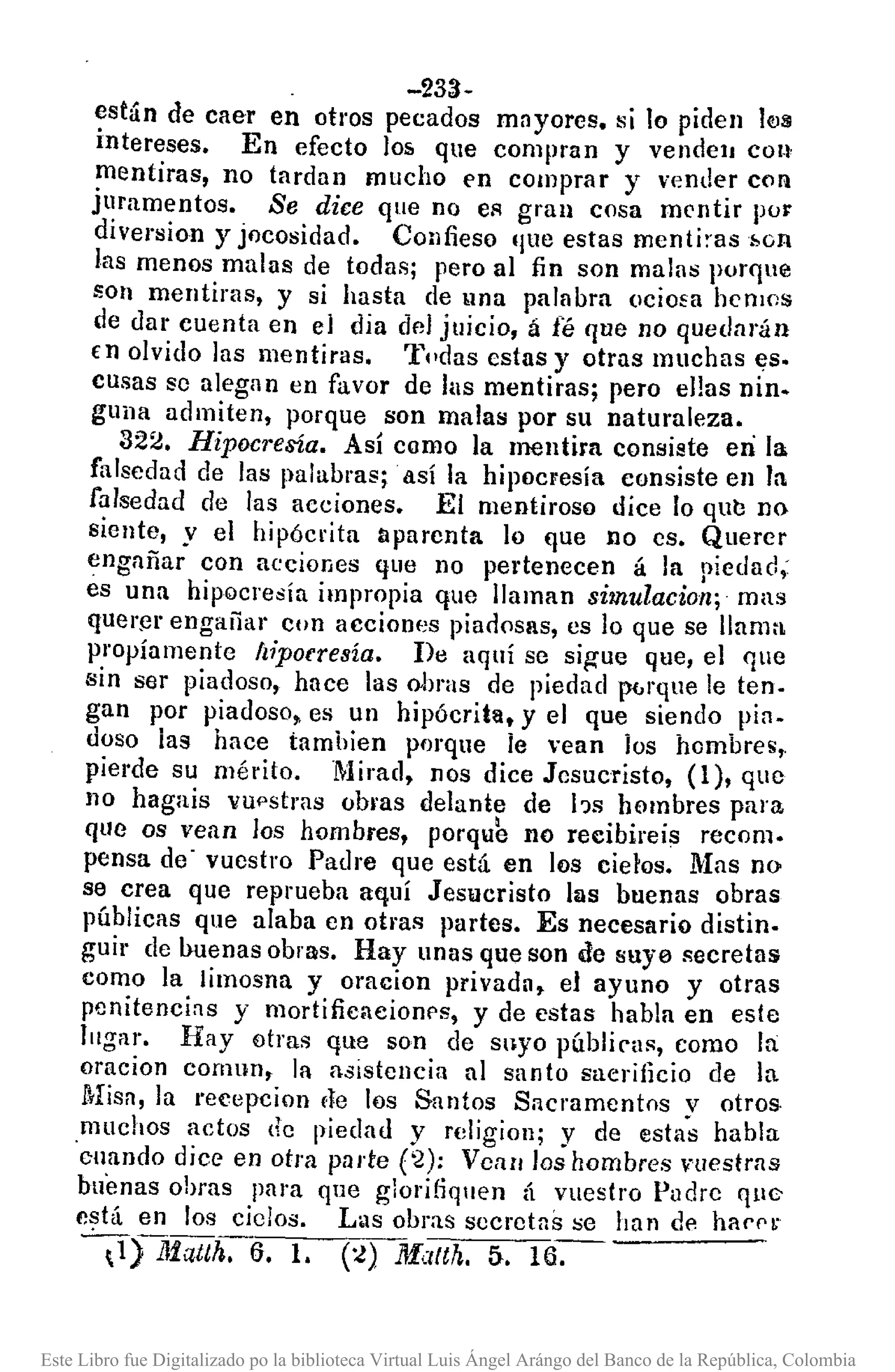 -233-
están de caer en otros pecados mayores. si lo piden IfJS
intereses. En efecto los que compran y vende]] con
mentiras, no tardan mucho en comprar y vender COIl
juramentos. Se dice que no eA gran cosa mentir por
diversion y jocosidad. Confieso 'jlle estas menti:-as¡,on
las menos malas de todas; pero al fin son malns porque
son mentirns, y si hasta de una palnbra (lciofa hemos
de dar cuenta en el dia del juicio, á fé que no quedarán
€n olvido las mentiras. Tpdas estas y otras muchas ~s.
Cusas se alegnn en favor de Jus mentiras; pero ellas nin.
guna admiten, porque son malas por su naturaleza.
322. Hipocresía. Así como la mentira consiste en la
falsedad de las palabras; .así la hipocresía consiste en la
falsedad de las acciones. El mentiroso dice lo que no
siente, y el hipócrita aparenta lo que no cs. Querer
engañar con acciones que no pertenecen á la piedad;
es una hipQcresía impropia que llaman simulacion; mas
quer~r engañar con acciones piad0sas, es lo que se llama
propíamente /¡iporresía. De aquí se sig-ue que, el que
sin ser piadoso, hace las obras de piedad p6rque le ten.
gan por piadoso. es un hipócrita, y el que siendo pia.
doso las hace tamhien porque ie vean los hombres,
pierde su mérito. Mirad. nos dice Jesucristo, (1), que
110 hagais VUf'stras obras delante de !-ls hombres para
que os vean los hombres, porqu~ no recibireis recom.
pensa de - vuestro Padre que está en los cietos. Mas no
se crea que reprueba aquí Jesucristo IlIs buenas obras
púhlicas que alaba en otras partes. Es necesario distin.
guir de Imenas obras. Hay unas que son de suya secretas
como la limosna y oracion privada. el ayuno y otras
pcnitencins y mortificaeionf's, y de estas habla en este
lugar. Hay otras que son de suyo públic-us, como fa
aracion cornun, la asistencia al santo sacrilicio de la
Misa, la recepcion dc los Santos Sacramentos y otros
muchos actos de piedad y religion; y de estas habla
cnando dice en otra porte (2); Vcan los hombres n¡estrns
buenas ohras pam que glorifiquen {¡ vuestro Pudre que
e~tá en los ciclos. L'1S obras secretas se han de ha('('~
0) lIiatth. 6. 1. (:l) lffatth. 5. 16.
Este Libro fue Digitalizado po la biblioteca Virtual Luis Ángel Arángo del Banco de la República, Colombia
 
