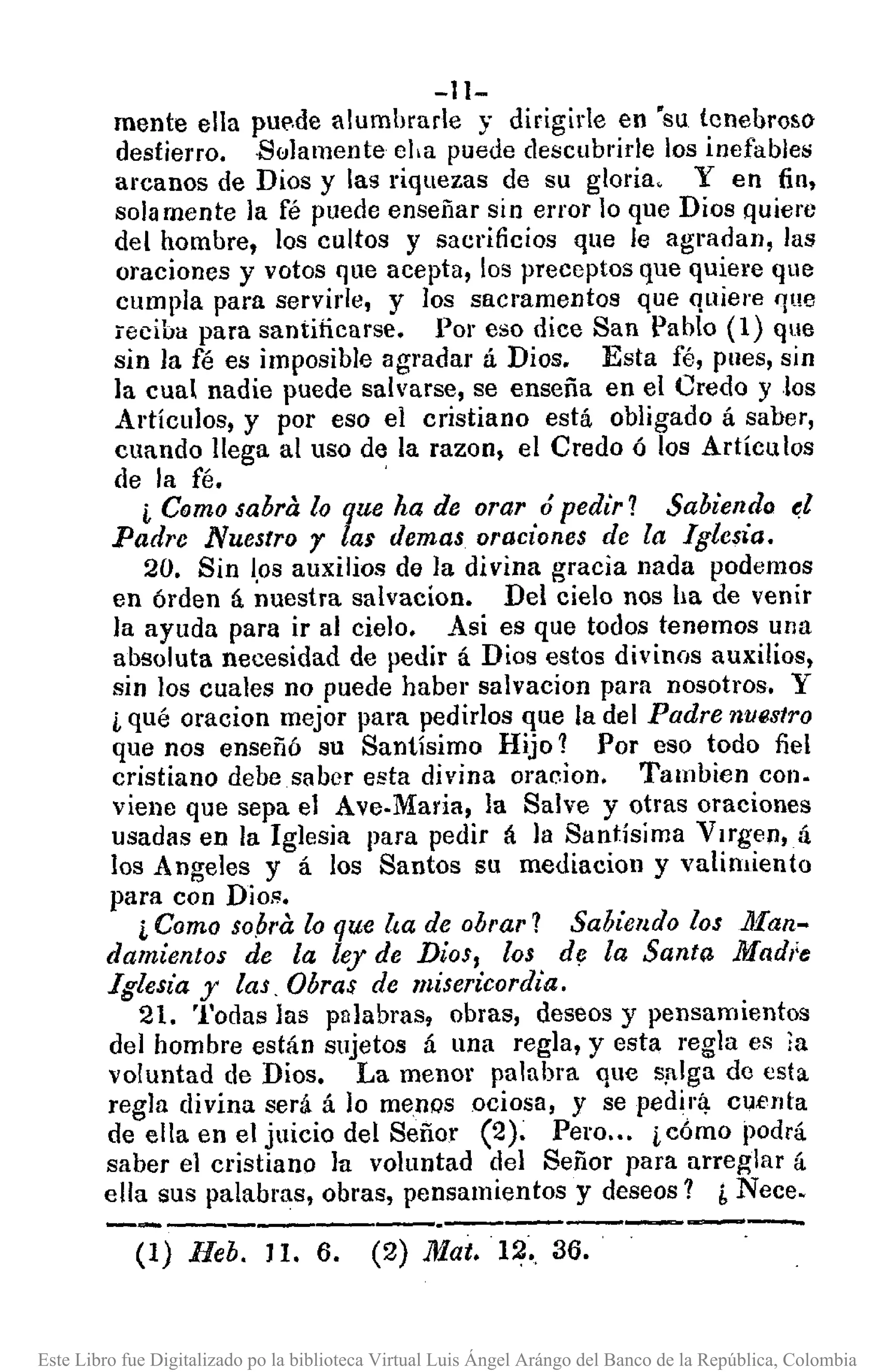 -Il-
mente ella pu~,de alumhrade y dirigide en 'su tenehroso
destierro. Solamente eha puede descubrirle los inefables
arcanos de Dios y las riquezas de su gloria. Y en fin,
sola mente la fé puede enseñar sin el'l'or lo que Dios quiere
del hombre, los cultos y sacrificios que le agradan, las
oraciones y votos que acepta, los preceptos que quiere que
cumpla para servide, y los sacramentos que quiere 'lue
reciba para santiricarse. Por eso dice San Pablo (1) que
sin la fé es imposible agradar á Dios. Esta fé, pues, sin
]a cual nadie puede salvarse, se enseña en el Credo Y los
Artículos, y por eso el cristiano está obligado á saber,
cuando llega al uso de la razon, el Credo ó los Artículos
de la m. '
¡, Como sabra lo que ha de orar ó pedir? Sabiendo e.1
Padre Nuestro r lar demas oraciones de la Iglesia.
20. Sin ¡.os auxilios de la divina gracia nada podemos
en órden á nuestra salvacion. Del cielo nos ha de venir
la ayuda para ir al cielo. Asi es que todos tenemos una
absoluta necesidad de pedir á Dios estos divinos auxilios,
sin los cuales no puede haber salvacion para nosotros. Y
¡,qué oracion mejor para pedirlos que la del Padre nUl!slro
que nos enseñó su Santísimo Hijo? Por eso todo fiel
cristiano debe saber esta divina oracion. Tambien con.
viene que sepa el Ave.Maria, la Salve y otras oraciones
usadas en la Iglesia para pedir á la Santísima V¡rgen,á
los Angeles y á los Santos su mediacion y valimiento
para con Dios.
¡, Como sO,bralo que lta de obrar? Sabiendo los ]jfan-
damientos de la ley de Dios, los dr; la Santa Mad,¡e
Iglesia y las, Obras de misericordia.
21. Todas las palabras, obras, deseos y pensamientos
del hombre están sujetos á una regla, y esta regla es la
voluntad de Dios. La menor palabra que s,alga de esta
regla divina será á lo menQsociosa, y se pedirlj. cuenta
de ella en el juicio del Señor (2). Pero ... ¡,c6mo podrá
saber el cristiano la voluntad del Señor para arreglar á
ella sus palabms, obras, pensamientos y deseos? ¿ Nece.
-----------.----------(1) Heb. J 1. 6. (2) Mat. 12., 36.
Este Libro fue Digitalizado po la biblioteca Virtual Luis Ángel Arángo del Banco de la República, Colombia
 