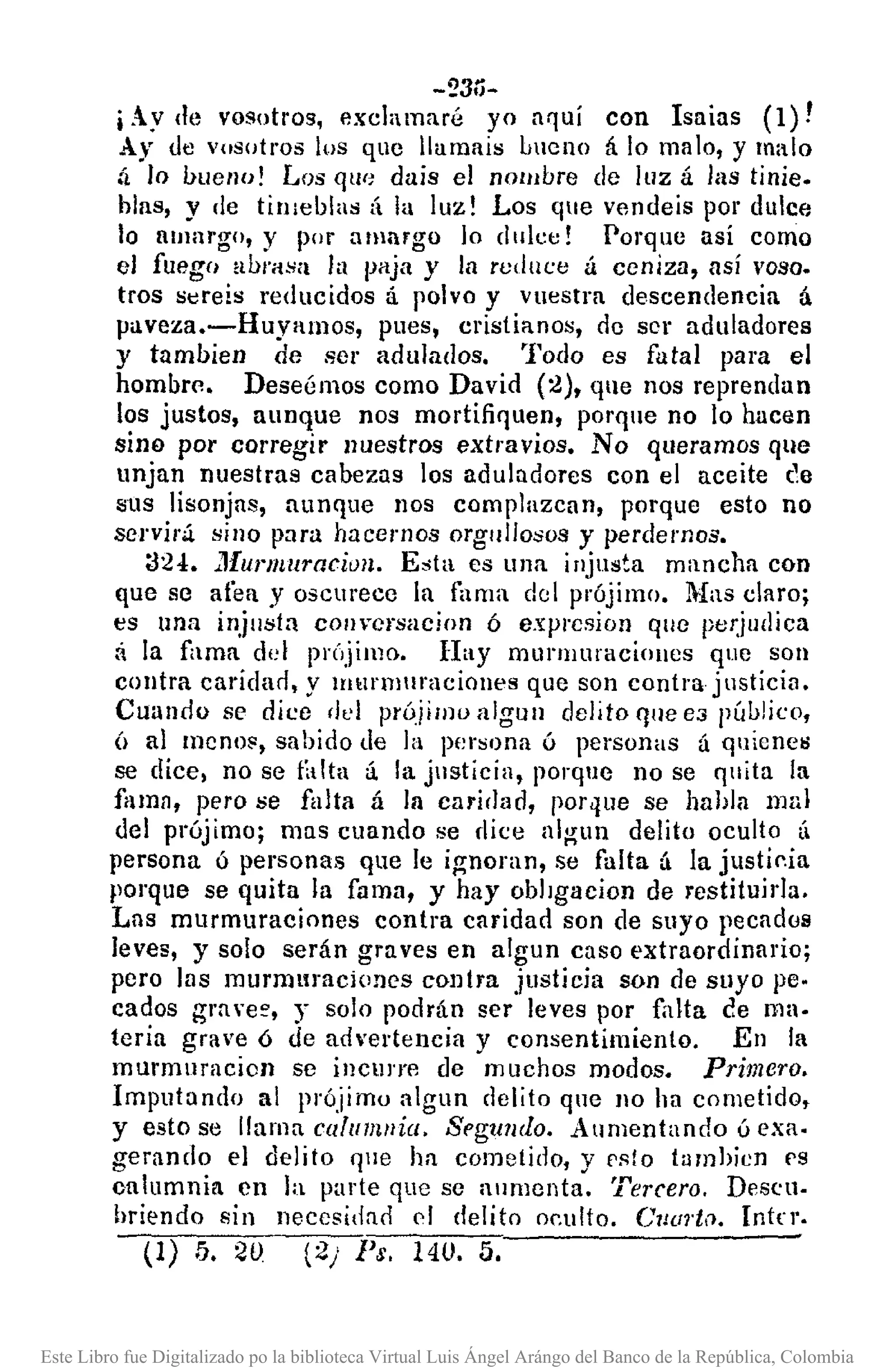 -23ó-
iAy de vosotros, exchmaré yo aquí con Isaias (1)!
Ay <.levosotros los que lIumais Lllcno á lo ma 10, y malo
il lo bueno! Los qll(! dais el nombre de luz á las tinie.
bias, y de tinIeblas á la luz! Los que ven<.leis por dulce
lo fiulllrgo, y por amargo lo dulce! Porque así como
el fuego abrasa la paja y la reduce á ceniza, así voso.
tros sere!s reducidos á polvo y vuestra descendencia á
paveza.-Huyamos, pues, cristianos, de ser aduladores
y tumbien de ser adulados. Todo es futal para el
hombre. Deseémos como David (2), que nos reprendan
los justos, aunque nos mortifiquen, porque no lo hacen
sino por corregir nuestros extravios. No queramos que
unjan nuestras cabezas los aduludorcs con el aceite (10
sllS lisonjas, aunque nos complazcan, porque esto no
sel'viri sino para hacemos orgullosos y perdemos.
::124 •• 1furmuracitJll. Esta es una injusta mancha con
que se afea y oscurece la fama del prójimo. Mas claro;
es una injusta com"crsacion ó expl'csion que pe¡;judica
a la fama del prÓjimo. Hay murmuraciollcs que son
contra caridarl, y murmuraciones que son contra jllstícin.
Cuando se dice del próiilllo algun delito que e3 pú1J!ico,
(¡ al menos, sabido tle la pcr:;ona ó personas á quicncij
se dice, no se t¡dta á la justicia, porque no se quita la
fama, pero se falta á la carirlnd, porque se hahla mal
del prújimo; mas cuando se rlice algull delito oculto (1
persona ú personas que le ignoran, se falta á la justip.ia
porque se quita la fama, y hay obJlgacion de restituirJa.
Las murmuraciones contra caridad son de suyo pecadus
leves, y solo serán gra ves en algun caso extraordinario;
pero las murmuraciones contra justicia son de suyo pe.
cados grn "e~, y solo podrán ser leves por falta ee ma·
teria grave ó de advertencia y consentimiento. En la
murmuracion se incurre de muchos modos. Primero.
Imputando al prójimo algun delito qne 110 ha cometido,
y esto se llama cafulll/lia. Sl'gwulo. Aumentando ú exa·
gerando el delito fjue ha cometido, y f'sto tumhicn f'S
calumnia en ]a parte que se aumenta. Tercero, Descu.
hriendo sin necesidno f'1 delito oeulto. Cuorto. Intn.
(1) 5. 20 (2/ Ps. 140. 5.
Este Libro fue Digitalizado po la biblioteca Virtual Luis Ángel Arángo del Banco de la República, Colombia
 