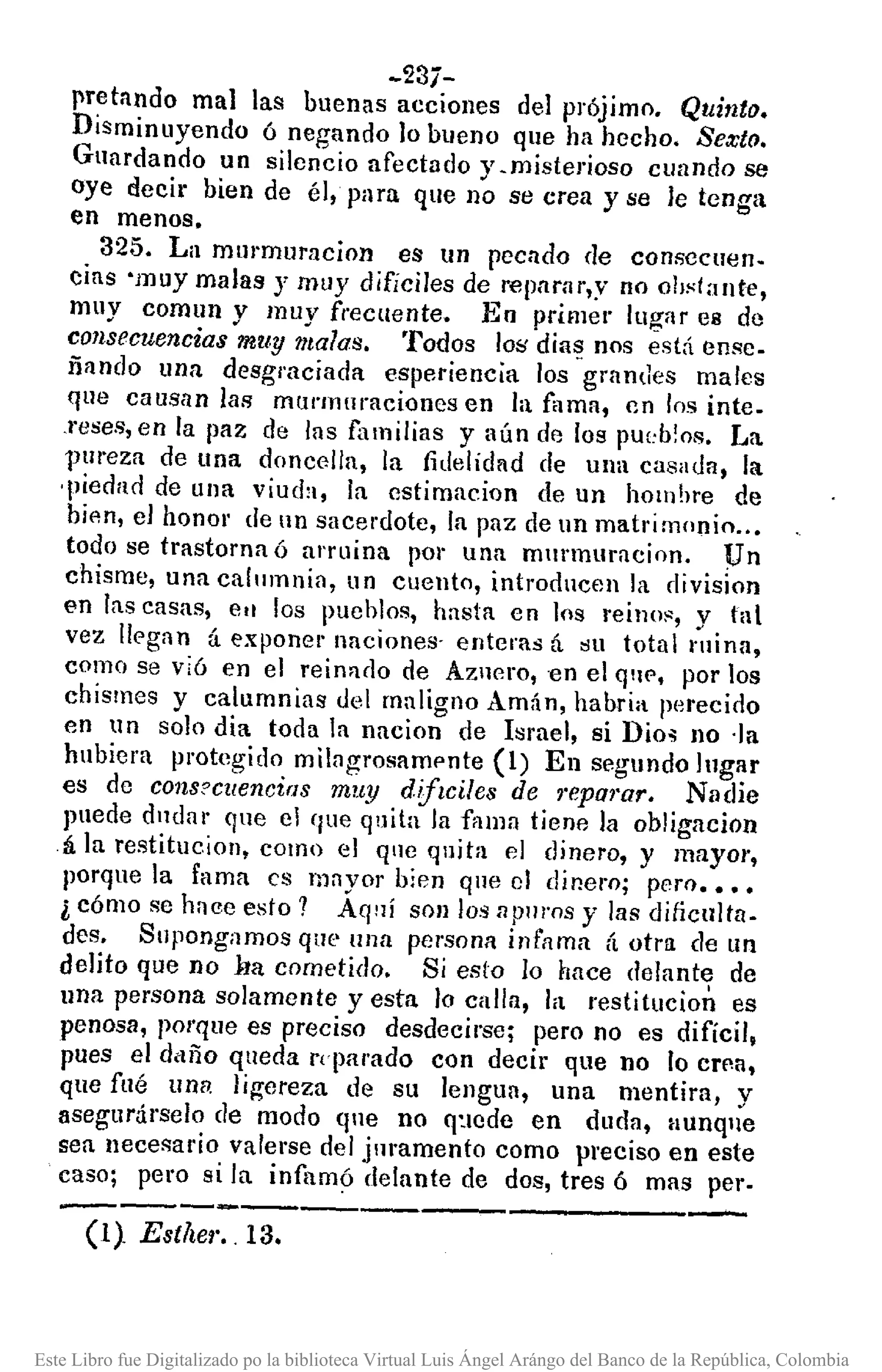 (l} Estller .. 13.
-23í-
"retando mal las buenas acciones del prójimo. QUitltO.
Disminuyendo ó negando lo bueno que ha hecho. Sexto.
Guardando un silencio afectado y.misterioso cuando se
oye decir bien de él, para que no se crea y se le tenga
en menos.
325. La murmuracion es un pecado de consecuen.
cias 'muy malas .r mllY dificiles de repllrar,y no obstante,
muy comun y muy frecuente. 1-':;0 primer lugar e8 de
consecuencias muy malas. Todos lo;; dia:;; nos está ense_
ñando una desgraciada esperiencia los grandes malcs
que caUSan las murmuraciones en la fama, en los inte-
Teses, en la paz de las familias y aún de los pU[:b!os. La
VUl'eza de una doncella, la fidelidnd de una casada, la
-piedad de una viucb, la cstimacion de un homhre de
bien, el honor de l1l1sacerdote, la paz de un matrimonio ..•
todo se trastorna ó a'ruina rOl' una mlll'muracion. pn
chisme, una call1mnin, uu cuento, introducen la division
en las cnsas, ell los pueblos, hasta en los reil1()~, y tal
vez lIC'gan á exponel' unciones- enteras tí su total mina,
como se vi6 en el reimulo de AZllero, -en el qllf', por los
chismes y calumnias del maligno Amán, habría perecido
en un solo dia toda la nacion de Israel, si Dio~ no -la
hubiera protegido milagrosamf'nte (1) En segundo lugar
es de cons?cllencias mu.1.J diflciles de 1·eparar. Nadie
puede dlldnl' que el que quita la fflllln tiene la obligacion
á la restitueion, como el ql1e quita el dinero, y mayor,
porque la fama es mayor bien que el dinero; pero ••••
l cómo se hace esto? Aqní son los a pnros y las diticultn-
des. Supongamos que una persona infama á otra de un
delito que no ha cometido. Si esto lo hace delante de
una persona solamente yesta lo calla, la restitucion es
penosa, porque es preciso desdecirse; pero no es difícil,
pues el daño queda reparado con decir que no lo crp.a,
que fué una ligereza de su lengua, una mentira, y
asegurárselo de modo qne no q:lede en duda, Hunql¡e
sea necesario valerse del jllramento como preciso en este
caso; pero si la infilmó delante de dos, tres ó mas per-
---------------------
Este Libro fue Digitalizado po la biblioteca Virtual Luis Ángel Arángo del Banco de la República, Colombia
 