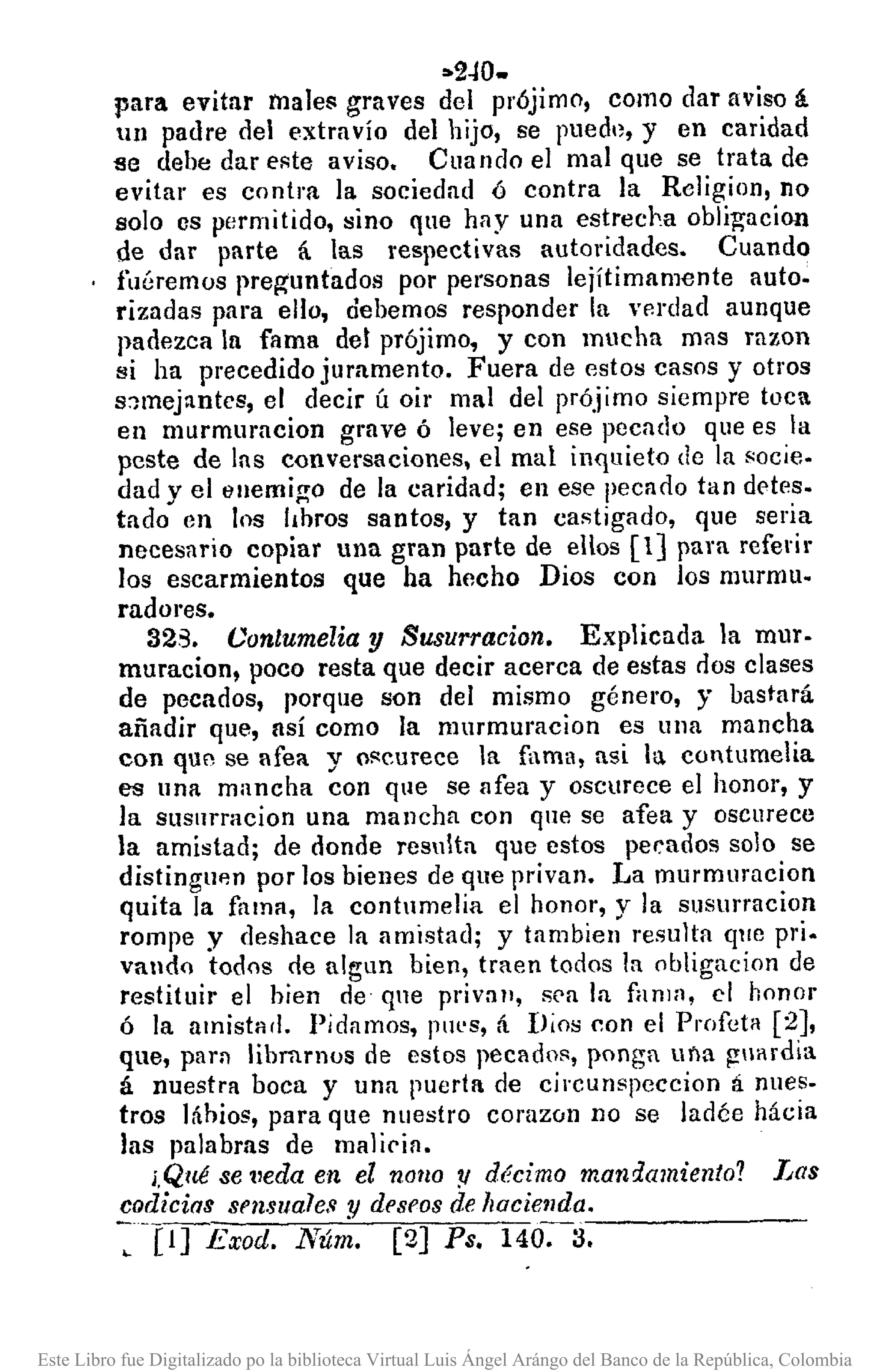 ••2-10.
para evitar males graves del prójimo, como dar aviso á
111 padre del extravío del hijo, se pued'l, y en caridad
se debe dar eRte aviso. Cuando el mal que se trata de
evitar es contra la sociedad ó contra la Rcligion, no
Bolo es permitido, sino qne hay una estrecJ->aobligacion
de dar parte á las respectivas autoridades. Cuando
fuéremos preg'untados por pel'sonas lejítimamente auto.
rizadas para ello, debemos responder la verdad aunque
padezca In fama del prójimo, y con mucha mas razon
si ha precedido juramento. Fuera de estos casos y otros
s:nnejantcs, el decir Ú oir mal del prójimo siempre toC
en murmuracion grave ó leve; en ese pecado que es la
peste de las conversaciones, el mal inquieto de la Rocie.
dad y el enemigo de la caridad; en ese pecado tan d0tes.
tado en los I¡bros santos, y tan castigado, que seria
necesario copiar una gran parte de ellos [1] para referir
los escarmientos que ha hecho Dios con los murmu·
radores.
323. Conlumelia y Susurracion. Explicada la mur·
muracion, poco resta que decir acerca de estas dos clases
de pecados, porque son del mismo género, y bastará
añadir que, así como la murmuracion es una mancha
con qUflse afea y Of<curecela fama, nsi la contumelia
es una mancha con que se afea y oscurece el honor, y
la susurracion una mancha con que se afea y oscurece
la amistad; de donde resulta que estos pef:ados solo se
distingup.1l por los bienes de que privan. La murmuracion
quita la fama, la contumelia el honor, y la sllsurracion
rompe y deshace la amistad; y tambien resulta qlle pri.
vando todos rle algun bien, traen todos la obligacion de
restituir el hien rle que privall, 8('a la fanln, el honor
ó la amisÍflfl. Pidamos, Plll'S, á Dios con el Profeta [2J,
qne, par:) librnrnos de estos pecados, ponga una guardia
á nuestra boca y una puerta de cjl'cunspcccion á nues.
tros láhios, para que nuestro corazón no se ladée hácia
las palabras de malicin.
¡,Qué se tleda en el nono '!I décimo mandamiento? Las
codicias sl'nslJales y dl'81'OSde hacieuda.
: [1] Exod. Nú~. [2] Ps. 140-:-3-. -----
Este Libro fue Digitalizado po la biblioteca Virtual Luis Ángel Arángo del Banco de la República, Colombia
 