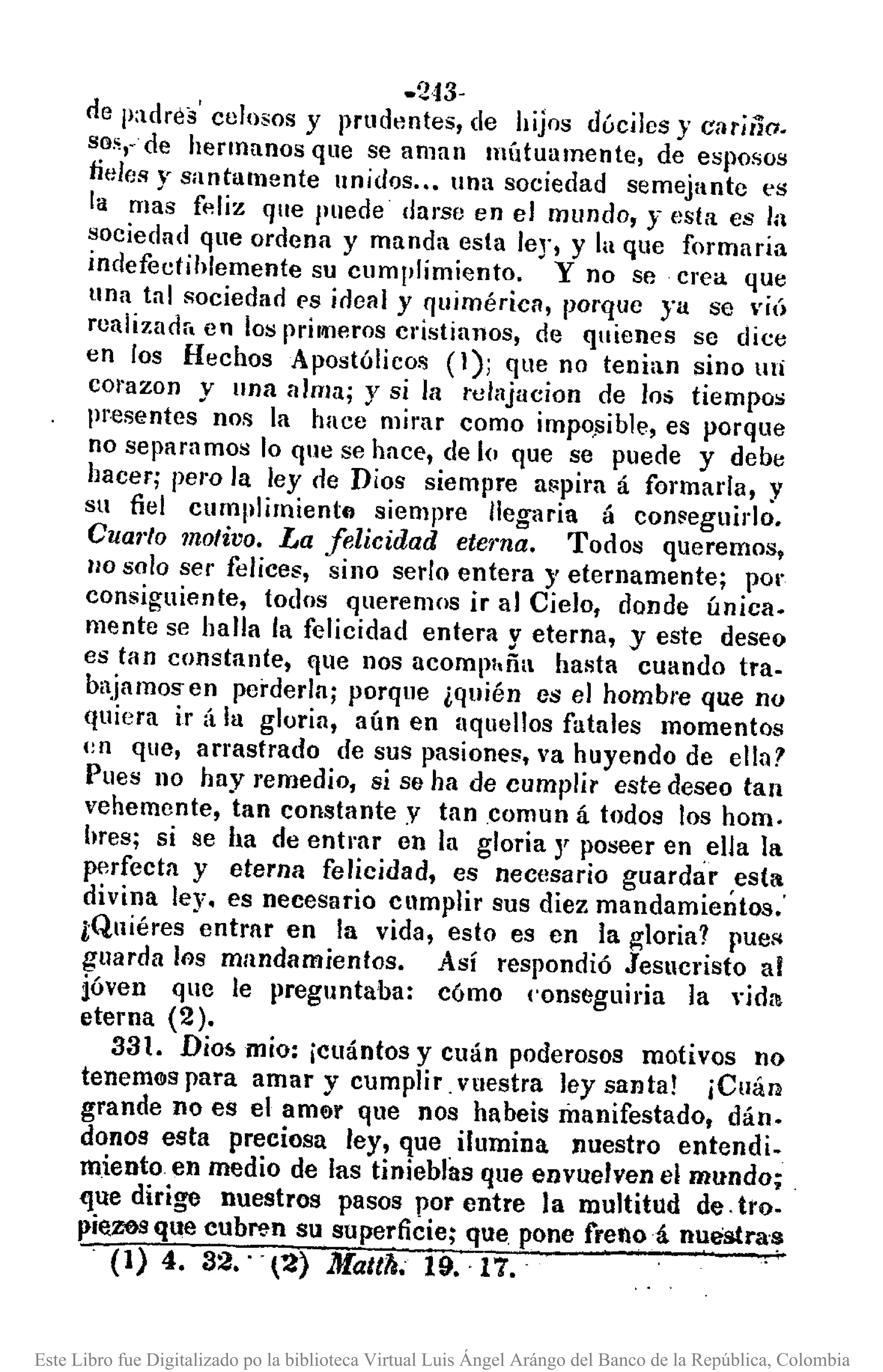 -243·
de p:tdrés' celosos y prudentes, de hijos dóciles}' cariño.
so;;"de hermanos que se aman llIÍ1tuumente, de esposos
tides y santamente unidos..• lna sociedad semejante es
la mas fP.liz que puede darse en el mundo, y esta es la
~oeiedad que ordena y manda esta leJ', y la que formaria
Indefectihlemente su cumplimiento. y no se crea que
una tal sociedad es ideal y lJuimérica, porque ya se viÚ
rculizudr. en los prillllerosel'Ístinnos, de quienes se dice
en los Hechos Apostólico!'; (1); que no tenian sino mi
COI'azony una alma; y si la tellljucion de los tiempos
presentes no!'; la hace mirar como impo.sible,es porque
no separamos lo que se hace, de lo que se puede y debe
hacer; pem la ley de Dios siempre aflpiru á formada, y
su fiel curnlllimiento siempre lIegaria á con~eguirlo.
Cual'lo molivo. La felicidad eterna. Todos queremos,
110 solo ser felices, sino serIo entera y eternamente; por
consiguiente, todos queremos ir al Cielo, donde única.
mente se halla la felicidad entera y eterna, y este deseo
es tan constante, que nos acompltña hasta cuando tra-
bajamosen perderla; porque ¿quién es el hombre que no
quiera ir á la gloria, aún en aquellos fatales momentos
(~n que, arrastrado de sus pasiones, va huyendo de elln?
Pues no hay remedio, si se ha de cumplir este deseo tan
vehemente, tan constante y tancomun á todos los hom.
hres; si se ha de entrar en la gloria y poseer en .elJa la
perfecta y eterna felicidad, es necesario guardar ,estil
divina ley. es necesario cllmplir sus diez mandamientos.'
lQuiéres entrar en la vida, esto es en la g-Ioria? rUeR
guarda los mandamientos. Así respondió Jesllcristo al
ióven que le preguntaba: cómo ('onseguiria la vida
eterna (2).
331. Dio!>mío: ¡cuántos y cuán poderosos motivos no
tenemClspara amar y cumplir _vuestra ley santa! ¡Cuán
grande no es el amer que nos habeis manifestado, dán.
donos esta preciosa ley, que ilumina Jluestro entendi.
miento en medio de las tinieblas que envuelven el mundo;
que dirige nuestros pasos por entre la multitud de _fro-
pieZ0S que cubren su superficie; que pone frenoá nuestra-s
(1) 4. 32.' -r~} Matth. 19.17.
Este Libro fue Digitalizado po la biblioteca Virtual Luis Ángel Arángo del Banco de la República, Colombia
 