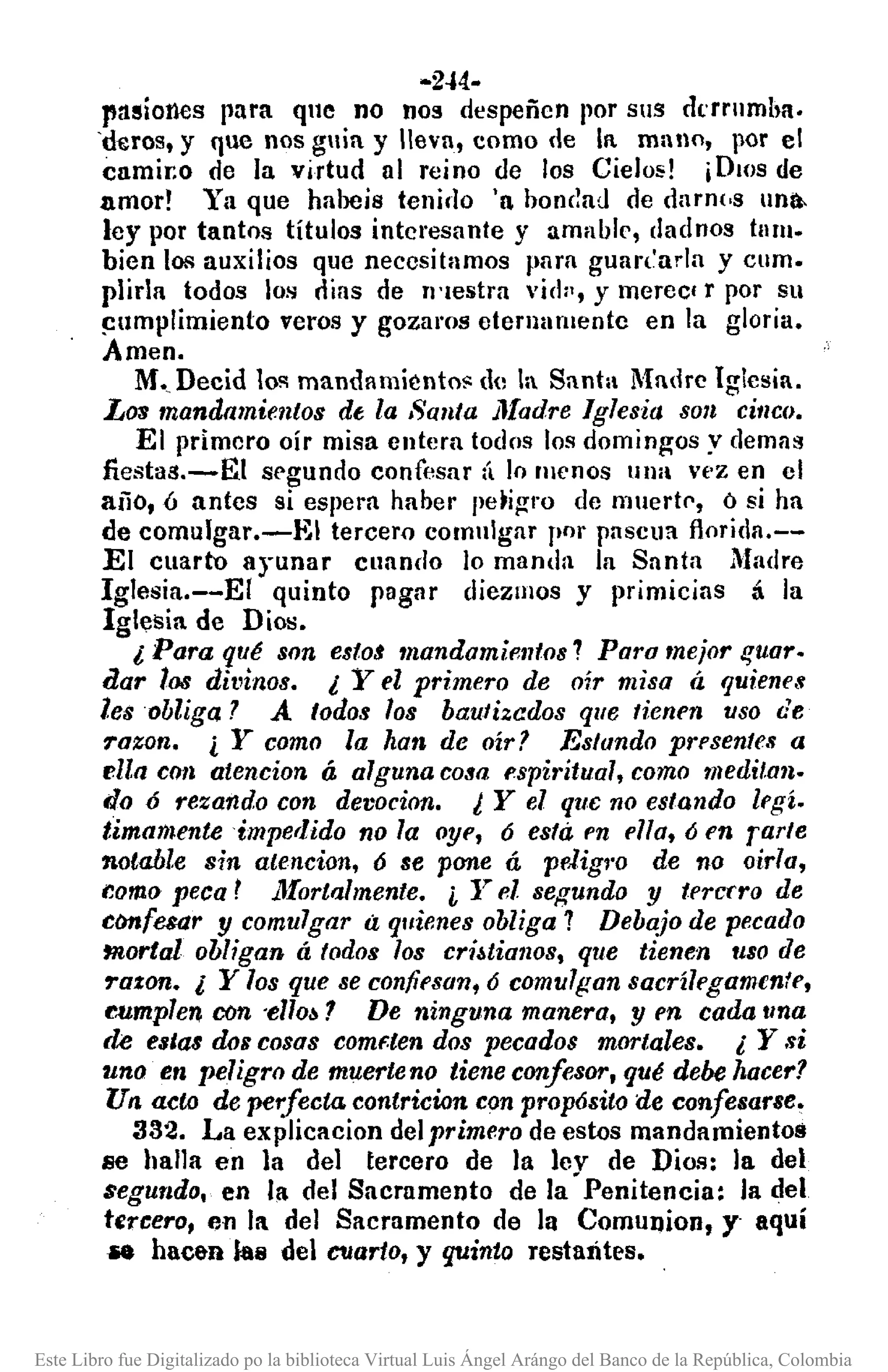 ·2.j4.·
pasiones para qne no nos despeñen por sus dt'rrnmha.
'd~ros, y que nos guía y lIevn, como de la mallo, por el
camir.o de la virtud al reino de los Cielo1>! ¡DIOS de
amor! Ya que habeis tenirlo 'a honclad de darn(,s nna-
ley por tantos títulos intcresnnte y amahk, <Iadnos tum.
bien los auxilios que necesitamos ¡111m guan'urla y cum.
plirla todos los oías de rl'lestra vid", y merec' l' por su
~l1mplimiento veros y gozaros eternamente en la gloria.
Amen.
M., Decid 10!'1 mandamientO!' de la Santa Madre Iglesia.
Los mandamientos de la Santa Jlladre Iglesia son citlCO.
El primero oír misa entera todns los domingos y demas
fiesta1l.-EI segundo confesar á lo lIIenos ulla vez en el
año, 6 antes si espera haber pe~igro de muert!", ó si ha
de comulgar.-E1 tercero comulgar por pascua florída.--
El cuarto ayunar clIando lo manda la Santa Madre
Iglesia.--EI quinto pagar diezmos y primicias á la
Iglesia de Dios.
l Para qué son estas mandamientos 7 Paro mejor !Juar.
dar 108 dit,inos. l Yel primero de oír misa á quiene.,
les obliga J A todos los bautizados q/le tienen uso de
rozon. ¿ Y como la han de oír? Estando presentes a
ella COIl atencion á alguna cosa espiritual, como meditan.
do ó rezando con devocion. ¿ Y el que no estando legí.
timamenteimperlido no la oye, 6 esta en ella, ó en rarte
notable sin atencion, 6 se pane á peligl'o de no oirla,
r.omo peca r ;.l[ortalmente. ¿ Yel segundo y tercrro de
clmfesar y comulgar ti quienes obliga 7 DebaJo de pecado
mortal obligan á todos los cri~tiall08, que tienen uso de
rozan. l Y los que se confiesan, 6 comulgan sacrílegamenfe,
r.umplen ron 'ello~? De ninguna manera, y en cada IIna
de estas dos cosos comf.ten dos pecados mortales. l Y si
uno en peligro de muerteno tiene canfesor, qué debe hacer?
Un acto de perfecta contricion con prop6sito de confesarse,
332. La explicacion delprimero de estos mandamientos
se halla en la del tercero de la lev de Dios: la del
$egundo. en la del Sacramento de la' Penitencia: la del
tercero, p,n la del Sacramento de la Comunion, y- aquí
_ hac&ft ltls del C1Iarto, y quinto restantes.
Este Libro fue Digitalizado po la biblioteca Virtual Luis Ángel Arángo del Banco de la República, Colombia
 