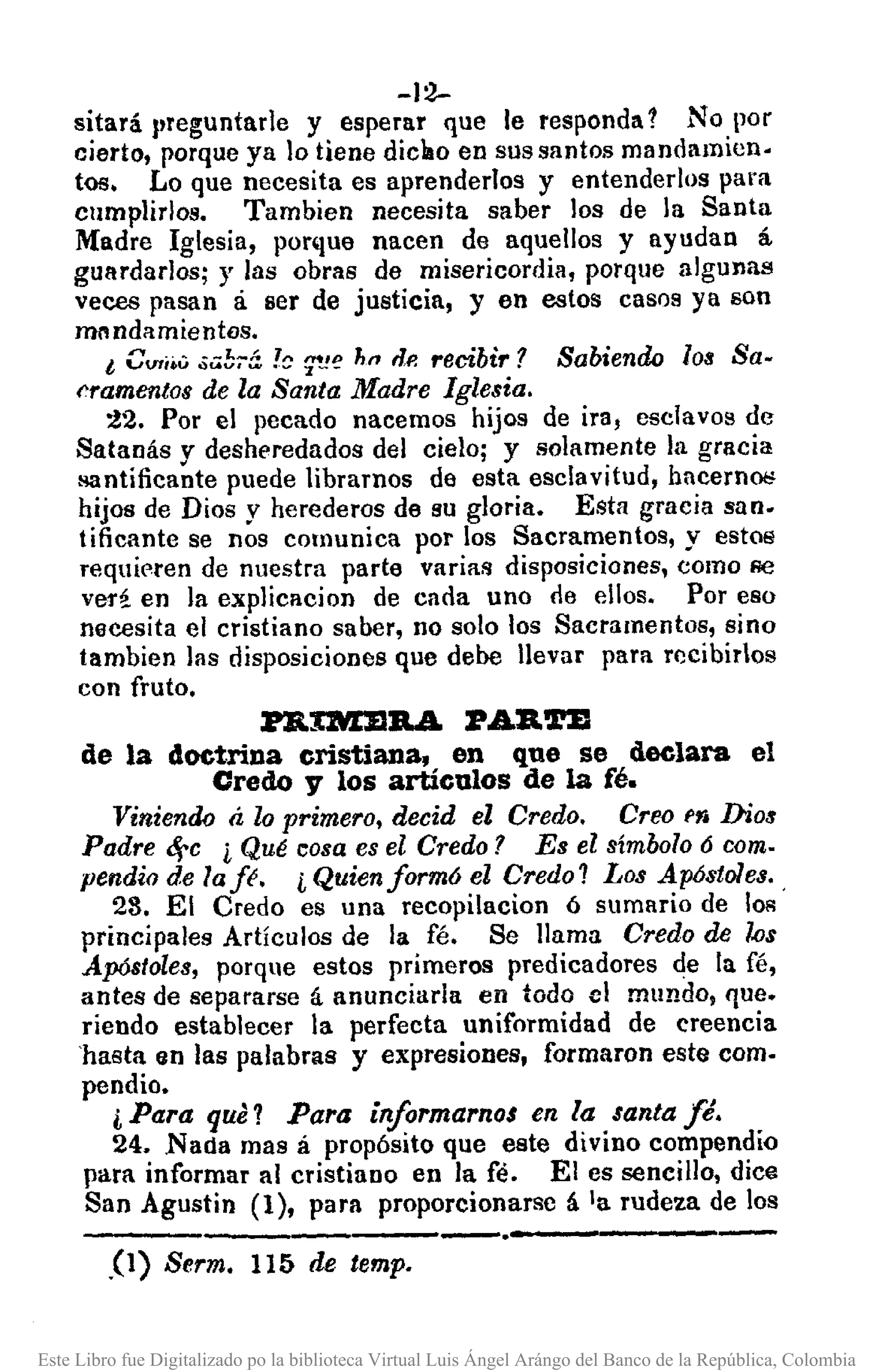 -12-
sitará l,reguntarJe y esperar que le responda 1 No por
cierto, porque ya lo tiene diclao en sus santos mandamien.
tos. Lo que necesita es aprenderlos y entenderlos para
cumplirlos. Tambien necesita saber los de la Santa
Madre Iglesia, ponlue nacen de aquellos y ayudan á
guardarlos; y las obras de misericordia, porque algunas
veces pasan á ser de justicia, y en estos casos ya son
mnndamientos.
t Cvri." .;.;¡!;;-::' !~T.l'! h" "P. recibir? Sabiendo los Sa.
f'ramentos de la Santa Madre Iglesia.
:!2. Por el pecado nacemos hijos de ira, esclavos de
Satanás y desheredados del cielo; y solamente la gracia
Rantificante puede libramos de esta esclavitud, hncerno¡;
hijos de Dios y herederos de su gloria. Esta gracia san.
tificante se nos comunica por los Sacramentos, y estos
requieren de nuestra parte variafl disposiciones, como Re
veri en la explicacion de cada uno de ellos. Por eso
necesita el cristiano saber, no solo los Sacramentos, sino
tambien las disposiciones que debe llevar para rccibirlos
con fruto.
Jl'B.IMJ1B.A 'RABoTZ
de la doctrina cristiana, en que se declara el
Credoy los artículos de la fé.
Viniendo á lo primero, decid el Credo. Creo f1i Dios
Padre ~c ¿ Qué cosa es el Credo? Es el símbolo 6 como
pendia de laJé. ¿ Quienform6 el Credo? Los Apóstoles. ,
28. El Credo es una recopilacion ó sumario de 10R
principales Artículos de la fé. Se llama Credo de los
Apóstoles, porque estos primeros predicadores de la fé,
antes de separarse á anunciarla en todo el mundo, que.
riendo establecer la perfecta uniformidad de creencia
'hasta en las palabras y expresiones, formaron este como
pendio.
i Para que? Para ínformarnos en la santa fé.
24. Nada mas á propósito que este divino compendio
para informar al cristiano en la fé. El es sencillo, dice
San Agustin (1), para proporcionarsc á la rudeza de los
----,-----,--.-,----,.(1) Serm. 115 de temp.
Este Libro fue Digitalizado po la biblioteca Virtual Luis Ángel Arángo del Banco de la República, Colombia
 