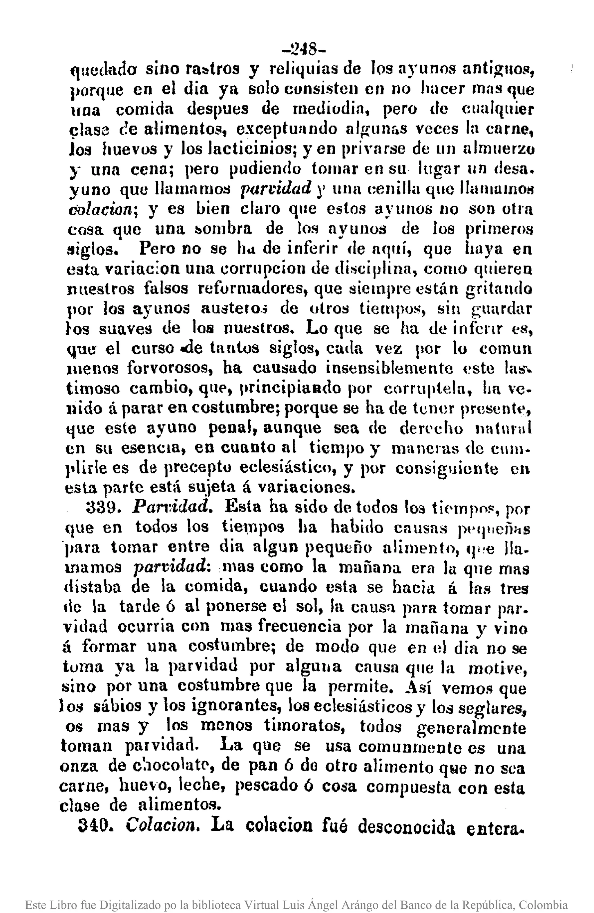 -248-
ftucdado sino ra~tros y reliquias de los ayunos anti~llo!l,
Jlorque en el dia ya solo consisten cn no hacer mas que
lna comida despues de mediodia, pero do cualquier
~lase (~ealimentos, exceptullndo alg-unás veces la carne,
los huevos y los Jacticinios; y en pri,'arse de un almuerzo
:r una cena; pero pudiendo tomar en su lugar un (Iesa.
yuno que llamamos parvidad)' unlll:enilla quc IlUIIIUInOIl
oolacion; y es lIien claro que estos ayunos no son otra
cosa que una ",ombra de los ayunos ue los primeros
:siglos. Pero no se hd de inferir de aquí, quo haya en
esta. variac:on ulla corrupcion de disciplina, COIllO quieren
nuestros falsos refurmadores, que siempre están gritando
por los ayunos austero.; de otros tiempus, sin guardar
los suaves de los nuestros. Lo que se ha de infcl'Lr cs,
que el curso.de tantos siglos, cada vez por lo comun
menos forvorosos, ha causado insensiblemente ('ste las.
timoso cambio, qUl', principiando por corruptela, ha vc-
tiido ti parar en costumbre; porque se ha de tcnJf presentt',
fue este ayuno penal, aunque sea de derl'dlO Illltnral
en su esenCia, en cuanto al tiempo y maneras de cllm-
plide es de precepto eclesiástico, y por consiguiente en
esta parte está sujeta á variaciones.
:339. Pan:idad. Esta ha sido detodos los ti('mpol', por
(Itle en todos los tiel,npos ha habido causas jW1lliCñhS
para tomar entre día alguD peque ñu alimento, (I"e lla.
mamos parvidad:mas como la mañana. era la qne mas
distaba de la comida, cuando esta se hacia á las tres
tic la tarde ó al ponerse el sol, la caus'!. para tomar plll'.
vidad ocurria Clln mas frecuencia por la mañana y vino
á formar una costumbre; de modo que en el dia no se
tuma ya la parvidad por algulla causa ql¡e la motive,
sino por una costumbre que la permite •• 0 sí vemos que
los iállios y los ignorantes, los eclesiásticos y los seglares,
os mas y los menos timoratos, todos generalmente
toman parvidad. La que se usa comunmente es una
onza de C:l0co1atC',de pan ó do otro alimento que no sea
carne, huevo, leche, pescado ó cosa compuesta con esta
clase de alimentos.
3<10. Colacioll. La colacion fué desconocida entera.
Este Libro fue Digitalizado po la biblioteca Virtual Luis Ángel Arángo del Banco de la República, Colombia
 