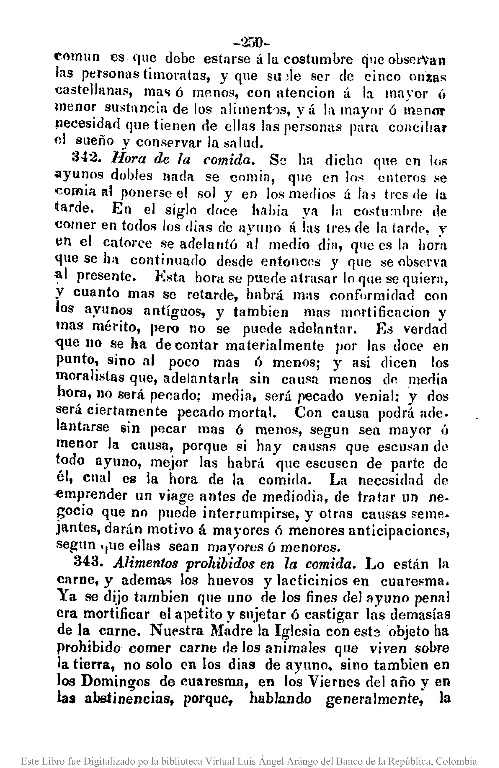 -250-
enmun es 'luo debe estarse á la costumbre qno obsel"'an
las personas timoratas, y que slple ser de cinco on~as
eastellanas, ma'! Ó mflnos, con atenciol1 á la mayor Ú
menor sustancia de los alimenbs, y á la mayor ó menO!'
necesidarl que tienen ne ellas las personas para cO/lcillar
ni sueño y conservar la salud.
:J42. Hora de la comida. Se ha dicho qle en los
ayunos dobles nada se comin, que en los enteros se
comia nI JlOnerse el sol y en los medios á la, tres de la
tarde. En el siglo dnce h,lhia ya la costll'uhrc de
comer en todos los días de aVulJo á las tres de la tardl'. y
lO el catorce se adelantó ~I medio dia, que es la h~ia
que se h; continuado desde entonces y que se observa
al presente. Esta hora se puede atrasar lo que se quiera,
y cuanto mns se retarde, habrá ln/lS conformidad con
los ayunos antíguos, y tambien mas mortificacion y
mas mérito, pero no se puede ade]nntar. Es ~'erdad
~ue 110 se ha de contar materialmente 1'01' las doce en
punto, sino al poco mas ó menos; y asi dicen los
moralistas que, adelantada sin can~a menos dn media
hora, no será pecado; media, será recado venial; y dos
será ciertamente pecaoo mortal. Con causa podrá ade.
lantarse sin pecar mas ó menos, segun sea mayor ú
menor la causa, porque si hay Cllusas que eseusan de
todo ayuno, mejor las habrá 'lue escusen de parte de
él, cual es la hora de la comir]a. La necesidad de
·emprender un viage antes de merliodia, de tratar un nI'.
~ocio que no pllcde interrumpirse, y otms cansas seme.
jantes, darán motivo á mayores ó menores anticipaciones,
segun ,/ue ellas sean mayores ó menores.
343. Alimentos prohibidos en la comida. Lo están ]a
carne, y adema.'! los huevos y lacticinios en cuaresma.
Ya se dijo tambien que uno de los fines del ayuno penal
era mortificar el apetito y sujetar ó castigar las demasía s
de la carne. N Ul'stra Madre la Iglesia con esb objeto ha
prohibido comer carne de los animales que viven sobre
la tierra, no solo en los dias de ayuno, sino tambien en
los Domingos de cuaresma, en los Viernes del año y en
las abstinencias, porque, hablando generalmente, la
Este Libro fue Digitalizado po la biblioteca Virtual Luis Ángel Arángo del Banco de la República, Colombia
 