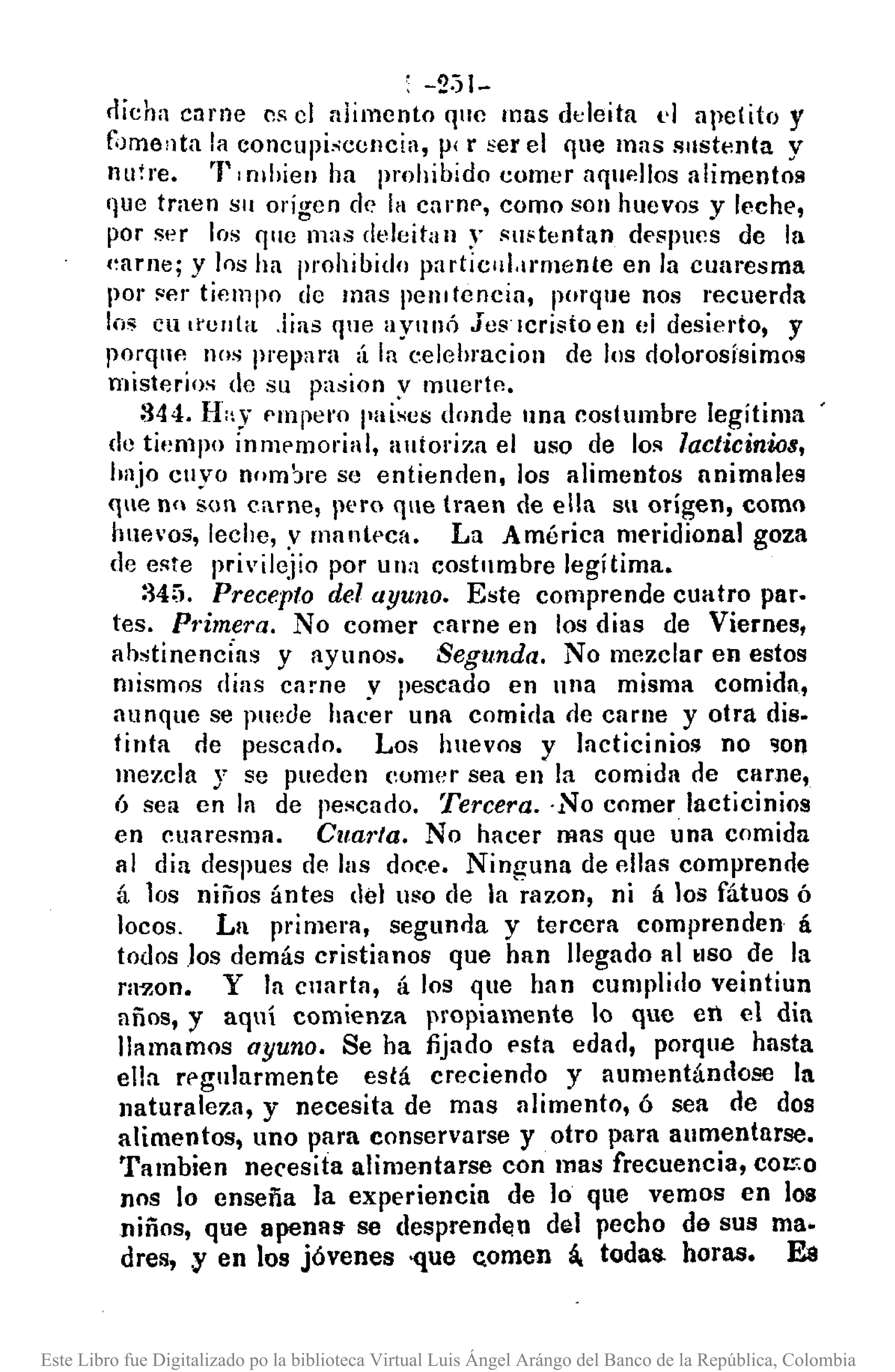 , -2:)1-
rlicha c:¡rne ns el alimento 'l"C mas deleita d apetito y
foJme>lta la concupi,cencia, p' r :'er el que mas slIstenta y
nutre. l' I mhien ha prohibido comer aqIE~lJosalimentos
que traen Sil origen d(~ la cnrnp, como son huevos y leche,
por ser los quc mas deleitan y slIiitentan desllUcs de la
(,arne; y los ha prohibido particul.lrmente en la cuaresma
por ser tiempo de mns pelJllencia, porque nos recuerda
los en lI'unta .Iias 'lile aY"lló jeslcristoen el desierto, y
porqnc nos prepara ¡Í la celehracion de los dolorosísimos
misterios de su pasion y Inuertp..
344. H"y Plnpet'o paises donde nna costumbre legítima
de ti(~mpo Ínmplnorial, alltoriza el uso de los lacticinios,
Imjo CIIYOnom'lre se entienden, los alimentos animales
que n<l son carne, pero que traen de ella su origen, como
huevos, leche, ,v manteca. La América meridional goza
de este pri'ilejio por una costumbre legítima.
345. Precepto del ayuno. Este comprende cuatro par.
teso Pl·imera. No comer carne en los dias de Viernes,
ahstinencíns y ayunos. Segunda. No mezclar en estos
mismos días carne y pescado en una misma comida,
aunque se puede hacer una comida ne carne y otra dis.
tinta de pescado. Los huevos y lacticinios no ~on
mezcla y se pueden comer sea en la comida de carne,
6 sea en la de pescado. Tercera. ·No comer lacticinios
en cuaresma. Cltal·/a. No hacer mas que una comida
al dia despues de las doce. Ninguna de «'lilas comprende
á los niños ántes del uso de la razon, ni á los fátuos ó
locos, La primera, segunda y tercera comprenden á
todos .Ios demás cristianos que han llegado al tlSO de la
razono y la cnarta, á los que han cumplillo veintiun
años, y aquí comienza propiamente lo que en el dia
llamamos ayuno. Se ha fijado esta edad, porque hasta
ella r¡>gularmente está creciendo y aumentándose la
naturaleza, y necesita de mas alimento, ó sea de dos
alimentos, uno para conservarse y otro para aumentarse.
'rambien necesita alimentarse con mas frecuencia, coc::o
nos lo enseña la experiencia de lo que vemos en los
niños, que apenas se desprenden del pecho de sus ma·
dres, y en los jóvenes -que c,omen á. todas. horas. E8
Este Libro fue Digitalizado po la biblioteca Virtual Luis Ángel Arángo del Banco de la República, Colombia
 