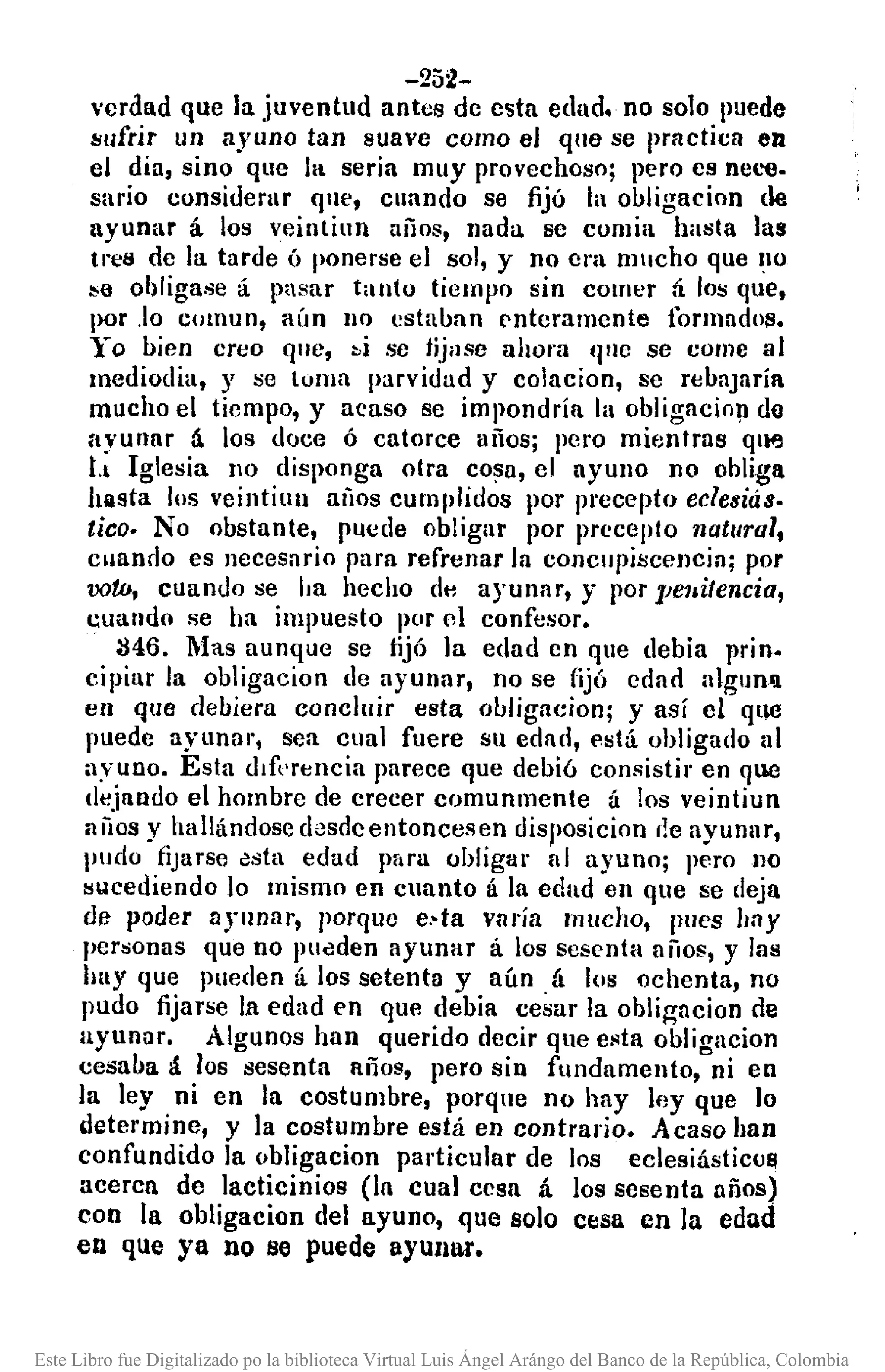 -252-
verdad que la juventud antes de esta edad. no solo puede
'sufrir un ayuno tan suave como el qne se prnctica en
el dia, sino que la seria muy provechoso; pero es nece.
sario considerar qne, cllando se fijó la ouligacion de
ayunar á los veintilln años, nada se comia hasta las
tres de la tarde ó ponerse el sol, y no era mucho que 10
:.,0 obligase á pasar tanto tiempo sin comer tí los que,
por .lo comun, aún 110 cstauan enteramente formado/!.
Yo bien creo que, »i se jijase ahora 'lile se come al
mediodia, y se tOlUa parvidad y colacion, se reuaJaríl
mucho el tiempo, y acaso se impondría la obligacio!J do
<tyunar á los doce ó catorce años; pero mientras qltfJ
tl Iglesia no disponga olra cosa, el ayullo no obliga
hasta los veintiun arios cumplidos por precepto eclesiás.
tico. No obstante, puede obligar por precepto natural,
cllando es necesario para refrenar la concupiscencia; por
oot.o, cuando se ha hecho dH ayunar, y por ]Je1&itencia,
cuando se ha impuesto por nI confe~or.
M6. Mas aunque se fijó la edad en que debía prin.
cipiar la obligacion de ayunar, no se fijó edad algun~
en que debiera concluir esta obligacion; y así el qllC
puede ayunar, sea cual fuere su edad, nstá ohligado al
ayuno. Esta d&rencia parece que debió consisti.' en que
dejando el hombre de crecer comunmente á los veintiun
¡¡¡¡os y hallándose desdcentoncesen disposicion ,le ayunar,
pudo fijarse esta edad para obligar al ayuno; pero no
sucediendo lo mismo en cuanto á la edad en que se deja
de poder ayunar, porque e,-ta wrría mucho, pues hay
personas que no pUeden ayunar á los sesenta aíios, y las
hay que pueden á los setenta y aún. á los ochenta, no
pudo fijarse la edad en que debia cesar la obli~acion de
ayunar. Algunos han querido decir que esta obligacion
cesaba á los sesenta años, pero sin fundamento, ni en
la ley ni en la costumbre, porque no hay ley que lo
determine, y la costumbre está en contrario. Acaso han
confundido la obligacion particular de los eclesiásticu!!
acercn de lacticinios (In cual cesa á los sesenta años)
con la obligacion del ayuno, que solo cesa en la edad
en que ya no se puede ayunar.
Este Libro fue Digitalizado po la biblioteca Virtual Luis Ángel Arángo del Banco de la República, Colombia
 