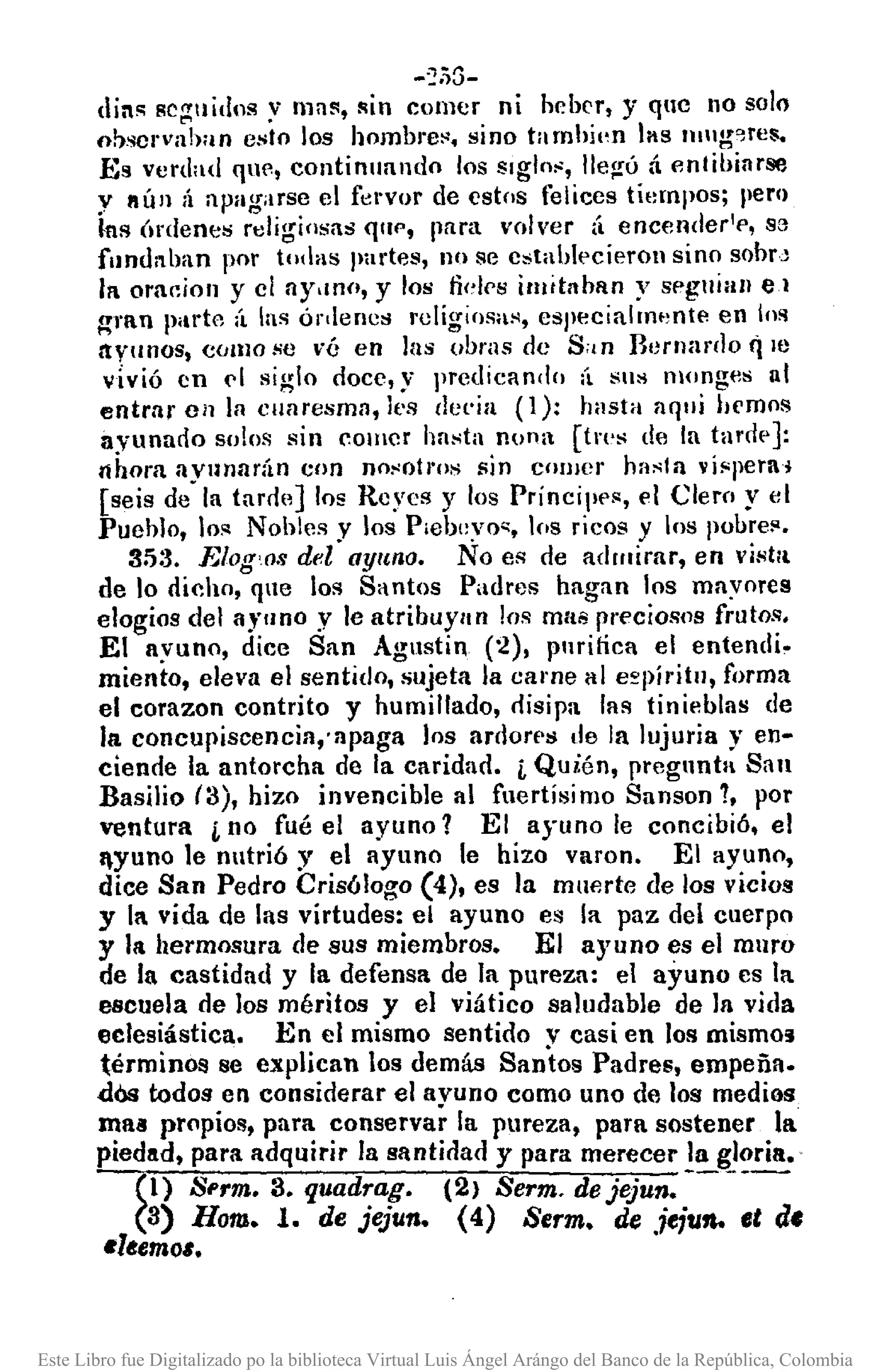 -~i)G-
dil~ sc;:!:uidns y Illa!l, !lin colller ni heber, y qne no solo
ohscrvahan eslo los hombre~. sino tamhjl,n las Illllgo,res.
Es verdad que, continuando los siglo••, lIeg-úá entibiarse
y IIÚll ;Í apagarse el fervor de estos felices tiempos; pero
~nsÓrdenes religiosas qtH', para volver {¡ encender'e, S3
fundnhan por todas partes, no se estahl('cieron sino sobrJ
11 omeion y el ay.mn, y los fiel!'s illlttahlln y seguían el
~1'Inparte ¡i las ónlenes religiosa •.•, especialmente en los
ayunos, como se vé en las obras de S;¡n Bernardo q le
Vivió en ('1 siglo doce, y predicando (l sus l1Ionges nt
entrar Ci! la cuaresma, les clel'ia (1): hasta aqui hemos
ayunado solos sin comer hasta nooa [tr!'s de la tanlp J:
llhora ayunarán eon nO>'oll'Ossin cOlIJer hasta ví!'pera,
[seis de la tarrleJ los Reyes y los Príncip('s, el Clern y el
Puehlo, los Nohles y los P¡eb(::vo~,los ricos y los pobre!'.
35:3, Elog'os del ayuna. No es de admirar, en vistlt
de lo dicho, que los Santos Padres hagan los mayores
elogios del a)'uno y le atribuYlln los mai!preciosos frutos.
El ayuno, dice San Agustin (2), pnrinca el entendi.
miento, eleva el sentido, sujeta la came al e~píritll, forma
el corazon contrito y humillado, disipa las tinieblas de
la concupiscencia,apaga los ardorpl:Itle la lujuria y en-
ciende la antorcha de la caridad. j, Quién, pregunta San
Basilio (3), hizo invencible al fuertísimo Sanson 7, por
ventura j, no fué el ayuno 1 El ayuno le concibió, el
lyuno le nutrió y el ayuno le hizo varon, El ayuno,
dice San Pedro Crisólogo (4), es la muerte de los vicios
y 11 vida de las virtudes: el ayuno es la paz del cuerpo
y la hermosura de sus miembros. El ayuno es el muro
de la castidad y la defensa de la pureza: el ayuno es la
escuela de los méritos y el viático saludable de la vida
eclesiástica. En el mismo sentido v casi en los mismo!i
términos se explican los demás Santos Padres, empeña.
dOs todos en considerar el avuno como uno de los medios
maa propios, para conservar la pureza, para sostener la
piedad, para adquirir la santidad y para merecer la gloria.
(1) Sl'rm. 3. quadrag. (2) Serm. dejejun. -----
(3) Hom. l. de jejun. (4) Serm. de ,ieiufl. et d.
Itltemo,.
Este Libro fue Digitalizado po la biblioteca Virtual Luis Ángel Arángo del Banco de la República, Colombia
 