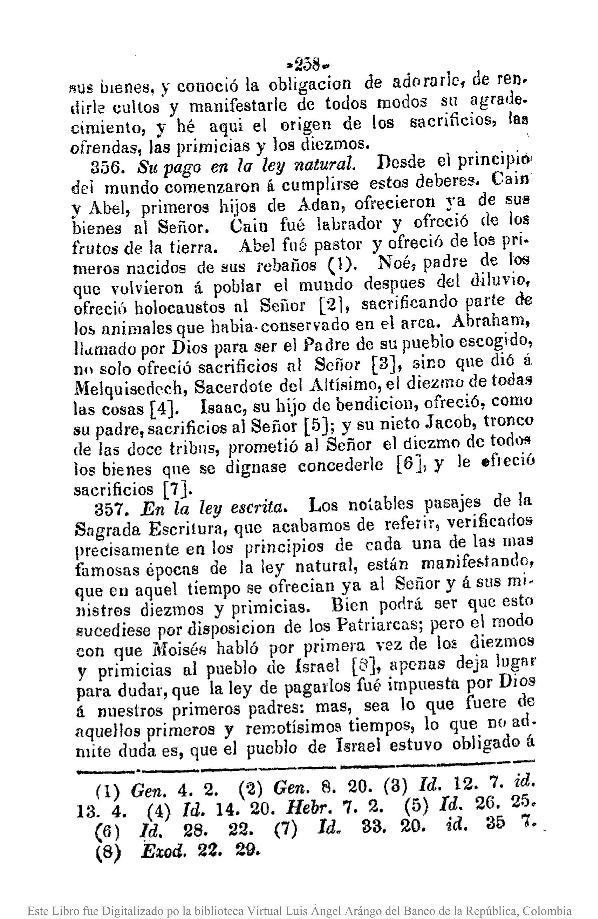 -------------
•.2580
!'lua [llenes, y conoció la obligacion de adofllrle. de reno
dirle cultos y manifestarle de todos modos su agrade.
cimiento, y hé aquí el origen de los sacrificios, las
ofrendas, las primicias y los diezmos.
356. Su pago en la ley natural. Desde el principio'
del mundo comenzaron ti cumplirse estos deberes. Cain
y Atel, primeros hijos de Adan, ofrecieron ya de SU!!
bienes al Señor. Cain fué labrador y ofreció de los
frutos de la tierra. Abel fllé pastor y ofreció de 108 pri.
meros nacidos de 8ilS rebaños (1). Noé, padre de los
que volvieron á poblar el mundo despues del diluvio.
ofreciÚ holocaustos nI Sellor [21, sacrificando parte de
los animales que habia·conservado en d arca. Abraham,
llamado por Dios para ser el }')adre de su pueblo escogido,
nn solo ofreció sacrificios al Señor [3], sino que dió á
.Melquiserlech, Sacerdote del Altísimo, el diezmo de todas
las cosas [4J. Isaac, su hijo de bendiciol1, ofreció, como
su padre, sacrificios al Señor [5J; y su nieto .Jacob, tronco
de las doce trib115, prometió al Señor el diezmo de todos
los bienes que se dignase concederle [6J, Y le efreciú
sacrificios [7J.
357. En la ley escrita. Los notables pasajes de la
Sagrada Escritura, que acabamos de referir, verificndos
precisamente en los principios de cada una de las mas
famosas épocas de la ley natural, están manifefotando,
que en aquel tiempo se ofrecian ya al Señor y á sus mi-
Jlistr0s diezmos y primicias. Bien pmlrá ser que esto
sucediese por clisposicion de los Patriarcas; pero el modo
con que Moiséfl habló por primera vez de lo. diezmos
y primicias al pueblo de Israel [8], apenas deja lugar
para dudar, que la ley de pagados fut, impuesta por Dios
á nuestros primeros padres: mas, sea lo que fuere de
aquellos primeros y remotísimos tiempos, lo que D(J ad.
mite duda es, que el pueblo de Israel estuvo obligado á
(1) Gen. 4. 2. (~) Gen. 8. 20. (3) Id. 12. 7. id.
13. 4. (4) Id. 14. 20. Hebr. 7. 2. (5) Id. 26. 25.
(6) Id. 28. 22. (7) Id. 33. 20. id. 35 7•.
(8) Exod. 22. 29.
Este Libro fue Digitalizado po la biblioteca Virtual Luis Ángel Arángo del Banco de la República, Colombia
 