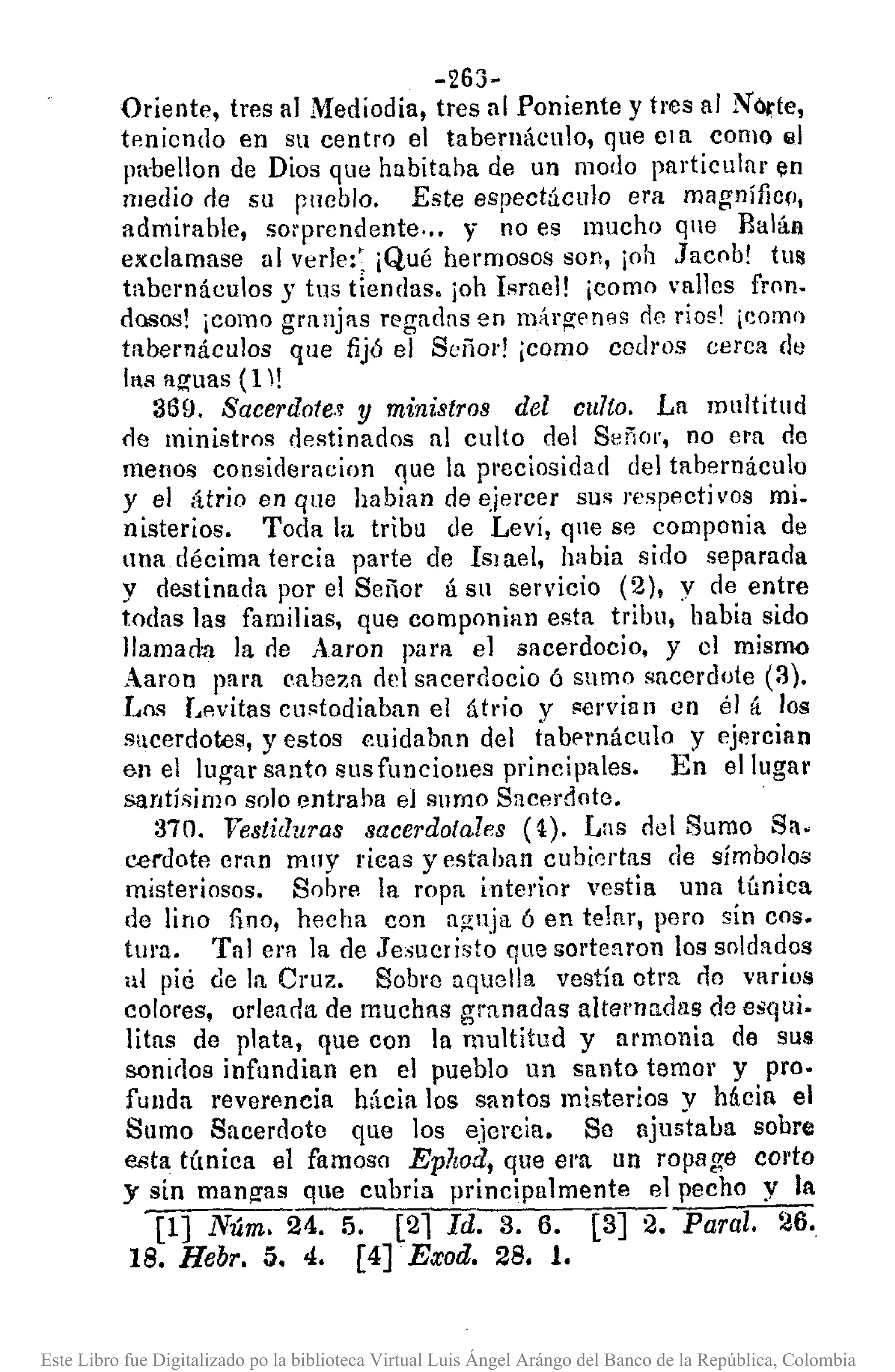 -263-
Oriente, tres al Mediodia, tres al Poniente y tres al No,te,
tp-nicndo en su centro el tabernáculo, que Cla como III
Im-bellon de Dios que habitaba de un modo particular (ln
medio de su pucblo. Este espectáculo era magnífiCfl,
admirable, so¡·prcndente ... y no es mucho que Baláa
exclamase al verIe:: ¡Qué hermosos son, ¡oh Jacob! tus
tabernáculos y tus tiendas. joh Isrue]! ¡como vallcs fron.
dQ.~os!¡como granjas regadas en márgenes de rios' ¡como
taberlláculos que fijó el Señor! ¡como ccd¡'os cerca de
IlS aguas (1!
369, Sacerdotes y mim:stros del culto. La multitud
fle ministros destinados al culto del Señor, no era de
menos consideracion que la preciosidad del tabernáculo
y el átrio en que habian de e.iercer sus respectivos mi.
nisterios. Toda la tribu de LevÍ, qne se componía de
una décima tercia parte de ISlael, habia sido separada
y destinada por el Señor á su servicio (2), y de entre
todas las familias, que componian esta tribu, habia sido
llamada la (le Aaron pam el sacerdocio, y el mismo
Aaron para eabeza del sacerdocio ó sumo sacerdote (3).
Los L.witas custodiaban el átrio y servia 11 en él á los
sacerdotes, yestos cuidaban del tabf'l'náculo y ejercian
e.n el lugar santo sus funciones principales. En el lugar
santísimo solo entraba el sumo Sacerdote.
370. 'Vestiduras sacerdotales (~). Las ool Sumo Sa.
cerdote eran muy ricas yestahan cubiertas de símbolos
misteriosos. Sobre la ropa interior vestia una túnica
de lino fino, hecha con aguja 6 en tejar, pero sin coso
tura. Tal cm la de Je:>IlClisto que sortearon los soldados
al pié de la Cruz. Sobro aquella vestía otra no v!uios
colores, orleada de muchas granadas altcl'Uadas de esqui.
litas de plata, que con la multitud y armonio de sus
sonirlos infundian en el pueblo un santo temor y pro.
funda reverencia hácia los santos misterios V Mcia el
Sumo Sacerdote que los ejcrcia. Se njus'taba sobre
esta tÚnica el famoso Eplwd, que el'!1. un ropage corto
y sin mangas que cubría principalmente el pecho y la
[1] Núm. 24. 5. [21 Id. 3. 6. [3] 2. Paral. 26.
18. Hebr. 5. 4. [4].Exoa. 28. 1.
Este Libro fue Digitalizado po la biblioteca Virtual Luis Ángel Arángo del Banco de la República, Colombia
 