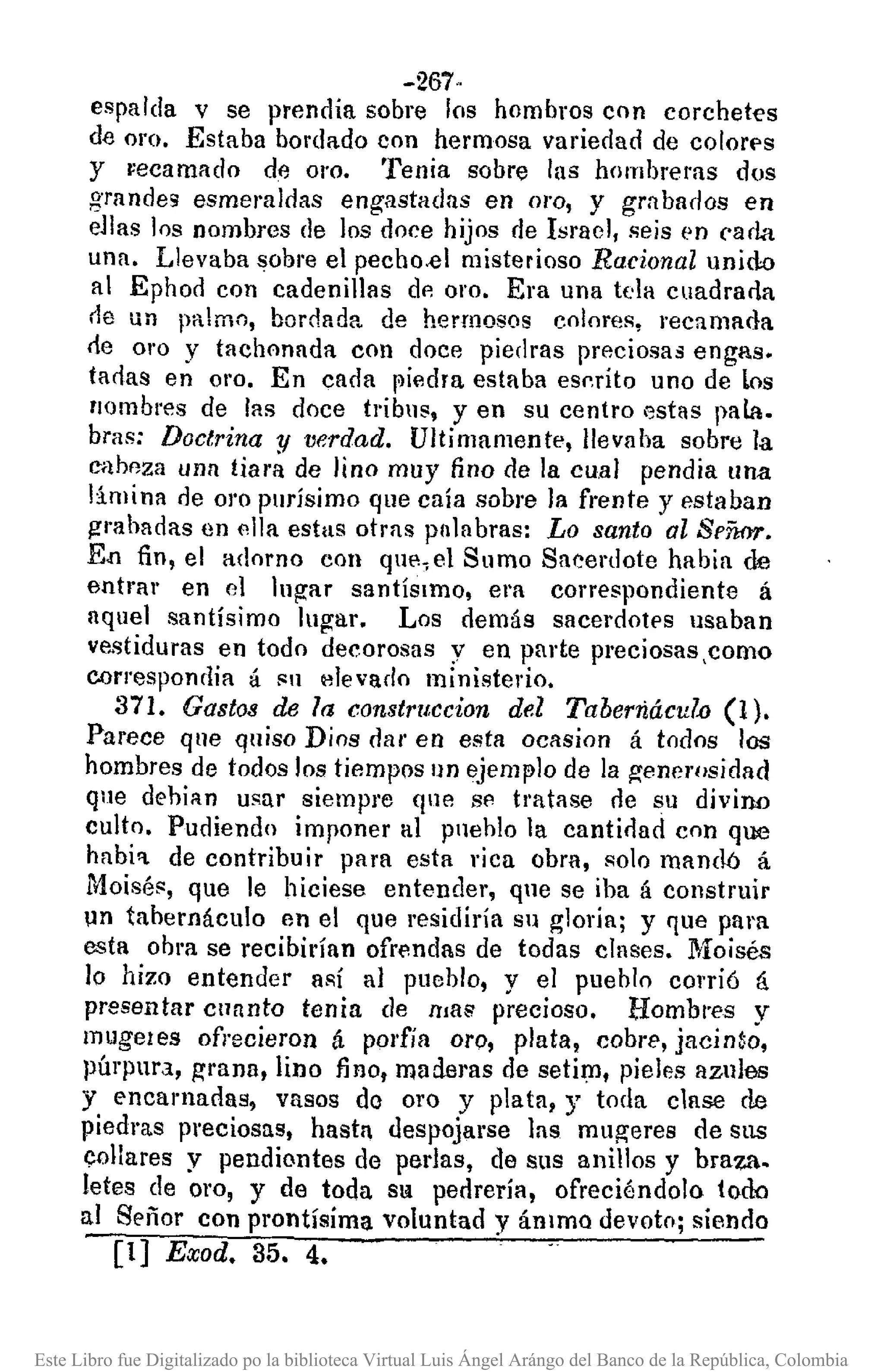 -267·
espalda v se prendía sobre los hombros con corchetes
de oro. Estaba bordado con hermosa variedad de colorf's
y vecamado dil 01'0. Tenia sobre las hombreras dos
grandes esmer'aldas engastadas en oro, y grnbados en
ellas los nombres de los doce hijos de Israel, seis en cada
una. Llevaba sobl'e el pecho.el misterioso Racional unido
al Ephod con cadenillas de oro. Era una tela cuadrarla
rle un palmo, barclada de hermosos colores, recamada
de 01'0 y tachonada eOIl doce piedras preciosas engas.
tadas en 01'0. En cada fliedra estaba escrito uno de los
nombres de las doce tribus, y en su centro estas pala.
bras: Doctrina y verdad. Ultimamente, llevaba sobre la
cabeza una tiara de lino muy fino de la cu.al pendia una
limina de 01'0 purísimo que caía sobre la frente y estaban
gmhadas en ella estas otras palabras: Lo santo al Señor.
En fin, el adorno con que,el Sumo Sacerdote habia de
entrar en el lugar santíSImo, era correspondiente á
aquel santísimo lugar. Los demás sacerdotes usaban
ve.stiduras en todo decorosas y en parte preciosas,como
correspondía á I'U elevado ministerio.
371. Gastos de la constrllccion del Taberriácul.o(1).
Parece que quiso Dios dar en esta ocasion á todos los
hombres de todos los tiempos un ejemplo de la generosidad
que dehian usar siempre que se. tratase ne su divino
culto. Pudiendo imponer al Pllehlo la cantirlad con que
habi'I. de contribuir para esta rica obra, solo mandó á
Moisés, que le hiciese entender, qne se iba á construir
un tabernáculo en el que residiría su ~]oria; y que para
esta obm se recibirían ofrMdas de todas clases. Moisés
lo hizo entender así al pueblo, y el pueblo corrió á
presentar cunnto tenia de !tIa;; precioso. Hombr"es y
mugeles ofrecieron á porfía oro, plata, cobre, jacinto,
púrpura, grana, lino fino, maderas de setim, pieles aznles
y encamadas, vasos do oro y plata, y toda clase de
piedras preciosas, hastl despojarse las mugeres de sus
collares y pendiontes de perlas, de SllS anillos y braza.
letes de 01'0, y de toda SQ pedrería, ofreciéndolo todo
al Señor COnprontísíma voluntad y ánlma devoto; siendo
[1) Exod. 35. 4.
Este Libro fue Digitalizado po la biblioteca Virtual Luis Ángel Arángo del Banco de la República, Colombia
 