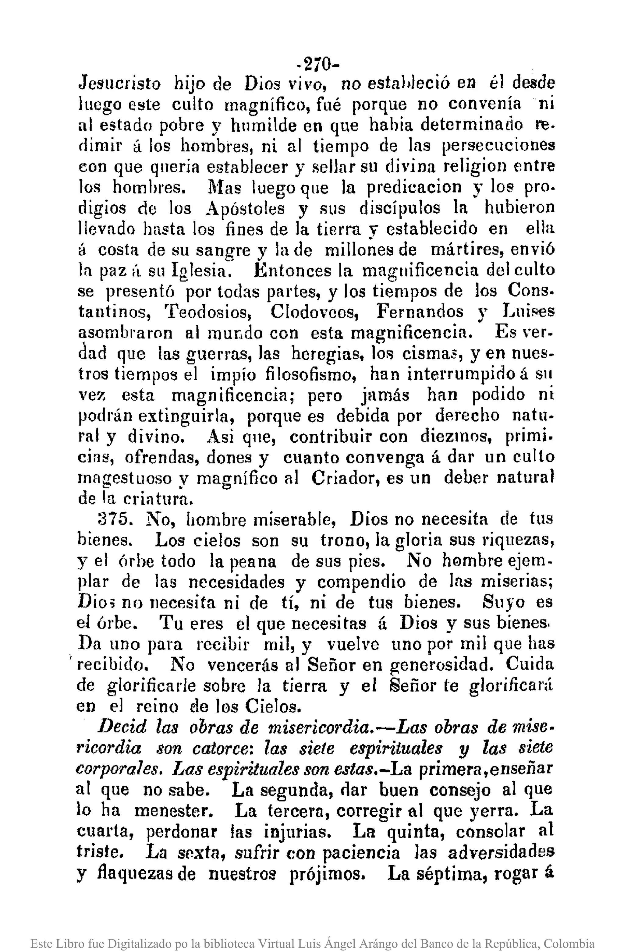 -270-
Jesucristo hijo de Dios vivo, no estableció en él desde
luego este culto magnifico, fué porque no convenía ni
al estado pobre y hnmilde en que hahía determinado re-
dimir á los hombres, ni al tiempo de las persecuciones
con que quería establecer y sellar su divina religion entre
los homhres. Mas luego que la predicacion y los pro.
digios de los Apóstoles y SlIS discípulos la hubieron
llevado hasta los fines de la tierra, establecido en ella
á costa de su sangre y la de milloñes de mártires, envió
la paz (t su Iglesia. Entonces la magnificencia del culto
se presentó por todas partes, y los tiempos de los Cons.
tantinos, Teodosios, Clodoveos, Fernandos y Lui!'l€s
~somb1'aron al mur,do con esta magnificencia. Es ver.
dad que las guerras, las heregias, los cismas, y en nues-
tros tiempos el impío filosofismo, han interrumpido á Sil
vez esta magnificencia; pero jamás han podido ni
podrán extinguirla, porque es debida por derecho natu-
ral y divino. Asi que, contribuir con diezmos, primi.
cias, ofrendas, dones y cuanto convenga á dar un culto
magestuoso y magnífico al Criador, es un deber natural
de la criatura.
:375. No, hombre miserable, Dios no necesita de tus
bienes. Los cielos son su trono, la gloria sus riquezas,
yel (n'he todo la peana de sus pies. No h0mbre ejem-
plar de las necesidades y compendio de las miserias;
Dio; no necp.sita ni de tí, ni de tus bienes. Suyo es
el órbe. Tu eres el que necesitas á Dios y sus bienes.
Da uno para recibir mil, y vuelve uno por mil que has
. recibido. No vencerás al Señor en generosidad. Cuida
de glorificade sobre la tierra y el Señor te glorific3¡'{l
en el reino de los Cielos.
Decid las obras de miseric01·dia.-Las obras de mise.
f'icordia son catorce: las siete espirituales y las siete
corporales. Las espirituales son estas.-La primera,enseñar
al que no sabe. La segunda, oar buen consejo al que
lo ha menester. La tercera, corregir al que yerra. La
cuarta, perdonar las injurias. La quinta, consolar al
triste. La sexta, sufrir con paciencia las adversidades
y flaquezas de nuestros prójimos. La séptima, rogar á
Este Libro fue Digitalizado po la biblioteca Virtual Luis Ángel Arángo del Banco de la República, Colombia
 