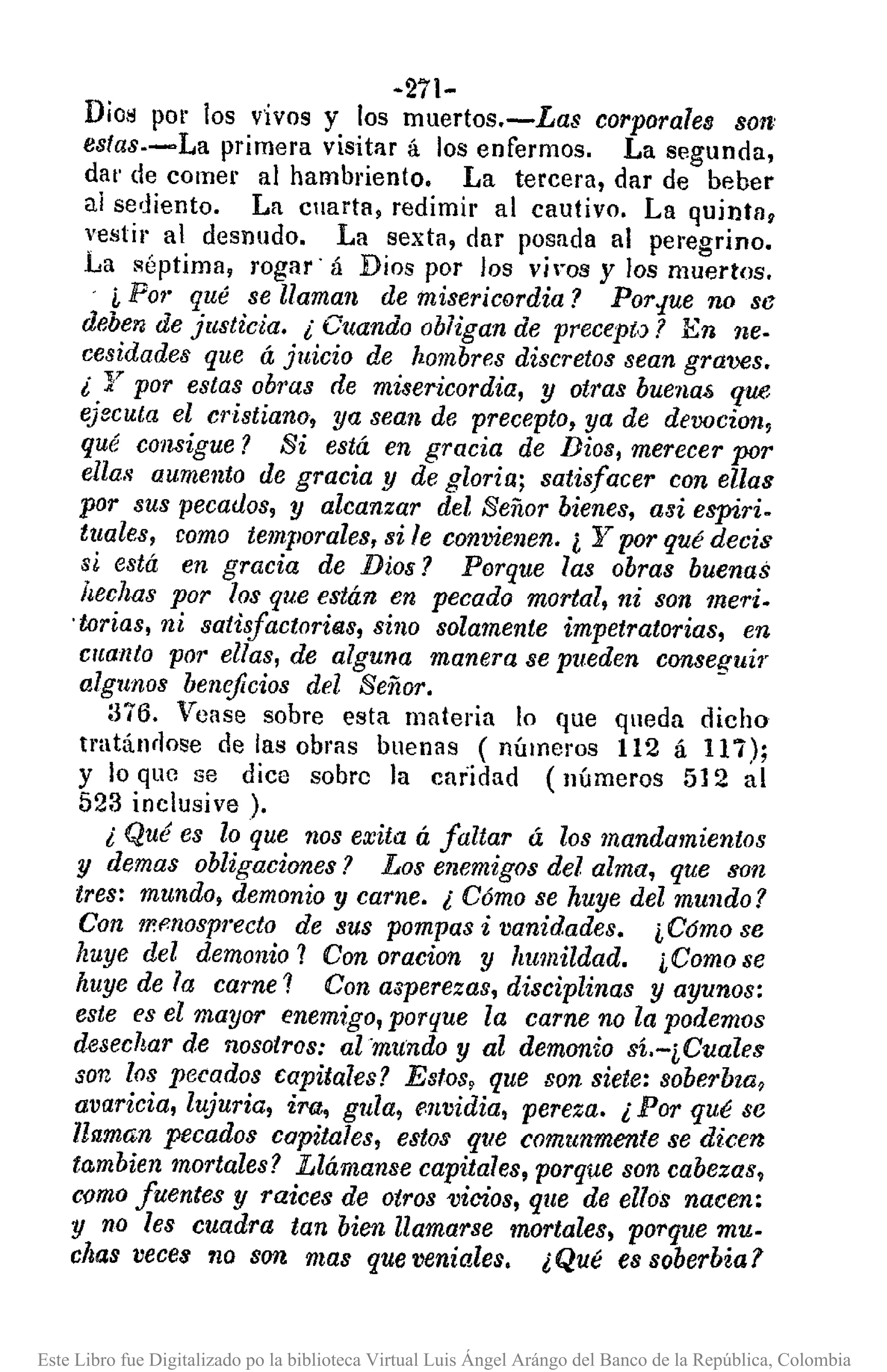 ~271-
Dios por los v'ivos y los muertos.-Las corporales S01I'
fstas·-La primera visitar á los enfermos. La segunda,
da!' de comer al hambriento. La tercera, dar de beber
al sediento. La cuarta, redimir al cautivo. La quintag
vestir al desnudo. La sexta, dar posada al peregrino.
La séptima, rogar' á Dios por los vil"oS y los muertos.
i Po,' qué se llaman de misericordia? Por.¡ue no S6
deben de justicia. i Cuando obligan de preCepi,)? En neo
cesidades que á juicio de hombres discretos sean graves.
i y por estas obras de misericordia, y otras buenaf>que
ejecuta el cristiano, ya sean de precepto, ya de devocion,
qué consigue? Si está en gracia de Bias, merecer por
ella8 aumento de gracia y de gloria; satisfacer con ellas
por sus pecaúos, y alcanzar del Señor bienes, alJiespiri.
tuales, como temporales. si le convienen. ¿ Y por qué decis
si está en gracia de Dios? Porque las obras buenas
hechas por los que están en pecado mortal, ni son meri.
'torias, ni satiifactorilils, sino solamente impetratorias, en
cuanto por ellas. de alguna manera se pueden conseguir
algunos beneficios del Señor.
:376. Vease sobre esta materia lo que queda dicho
tratándose de las obras buenas (números 112 á 117);
Y lo que se dice sobre la caridad (números 512 al
523 inclusive ).
i Qué es lo que nos exita á faltar á los mandamientos
y demas obligaciones? Los enemigos del alma, que son
tres: mundo, demonio y carne. i Cómo se huye del mundo?
Con 1P.f!nosprectode sus pompas i vanidades. iC6mo se
huye del demonio? Con oracion y humildad. iComo se
huye de la carne? Con asperezas, disciplinas y ayunos:
este es el mayor enemigo, porque la carne no la podemos
desechar de nosotros: al 'mundo y al demonio sí'-iCuales
son los pecados capitales? Esfos, que son siete: soberbza,
avaricia, lujuria, ira, gula, envidia, pereza. i Por qué se
llaman pecados capitales, estos que comunmenfe se dicen
to,mbienmortales? Llámanse capitales, porque son cabezas,
comofuentes y raices de otros 'Vicios,que de ellos nacen:
y no les cuadra tan bien llamarse mortales, porque mu.
chas veces no son mas que veniales. ¿QUé es soberbia?
Este Libro fue Digitalizado po la biblioteca Virtual Luis Ángel Arángo del Banco de la República, Colombia
 