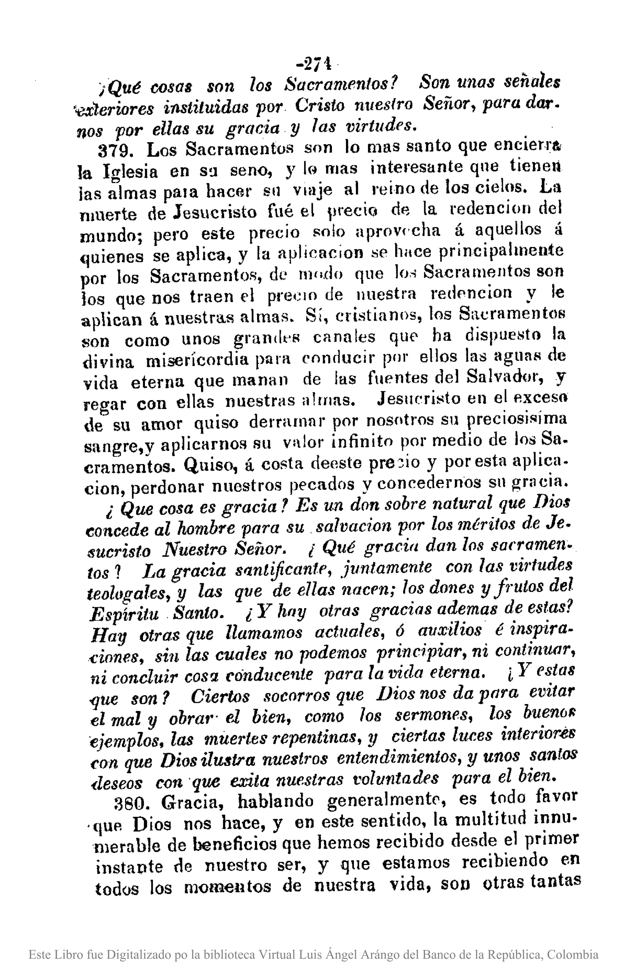-2¡1
¡Qué cosas son los Sacramentos? Son unas señales
'<exleriores i7lStituidas por Cristo nuestro Señor, para d/U'.
nos por ellas su gracia y las virtudes.
379. Los Sacramentos son lo mas santo que encierra:
la Iglesia en S!l seno, y k~ mas interesante qne tienen
las almas pala hacer Sil viaje al reino de los cielos. La
muerte de Jesucristo fué el precio de la redencion del
mundo; pero este precio 1'010 aprov('cha á aquellos á
Guienes se aplica, y la Ilfllicacion se hace principalmente
por los Sacramentos, de modo que lo,,;Sacramentos son
los que nos traen el preelO de nuestra redf'ncion y le
aplican á nuestras almas. Sí, cristianos, los S,lcrament<ls
son como unos grandt's canales qUE' ha dispuesto la
divina miserícordia para conducir plll' ellos las agual' de
vida eterna que manan de las fuentes del Salvador, y
regar con ellas nuestras almas. Jesucristo en el p.xceSQ
de su amor quiso derraronr por nosotros Sil preciosisíma
sangre,y aplicamos su valor infinito por medio de los Sa.
cramentos. Quiso, á costa deeste prc3io y por esta aplica.
cion, perdonar nuestros pecados y concedemos Sll grncia.
¿ Que cosa es gracia? Es un don sobre natural que Dios
concede al hombre para su salvacion por los méritos de Je.
sucristo Nuestro Señor. ¡Qué gracia dan los sarramen~
tos? La gracia sf1.nt!ficantp, Juntamente con las vi"tudes
teoll/gales, y las que de ellas nacen; los dones y fTutoS del
Espíritu Santo. ¿ Y hay otras gracias ademas de estas?
Hay otras que llamamos actuales, ó auxilios é inspira-
€iones, sin las cuales no podemos principiar, ni continuar,
ni concluir COS2conducente para la vida eterna. ¿ Y estas
-que son? Cierws socorros que Dios nos da para evitar
el mal y obrat" el bien, como los sermonps, los buenúfl
ejemplos. las muertes repentinas, y ciertas hu:es interior~s
con que DiosibUltra nuestros entendimientos, y unos santos
deseos conque exita nuestras voluntades para el bien.
380. Gracia, hablando generalmentl', es todo favor
.quP. Dios nos hace, y en este sentido, la multitud innu.
merable de beneficios que hemos recibido desde el primer
instapte tle nuestro ser, y que estamos recibiendo en
todos los momentos de nuestra vida, son otras tantas
Este Libro fue Digitalizado po la biblioteca Virtual Luis Ángel Arángo del Banco de la República, Colombia
 