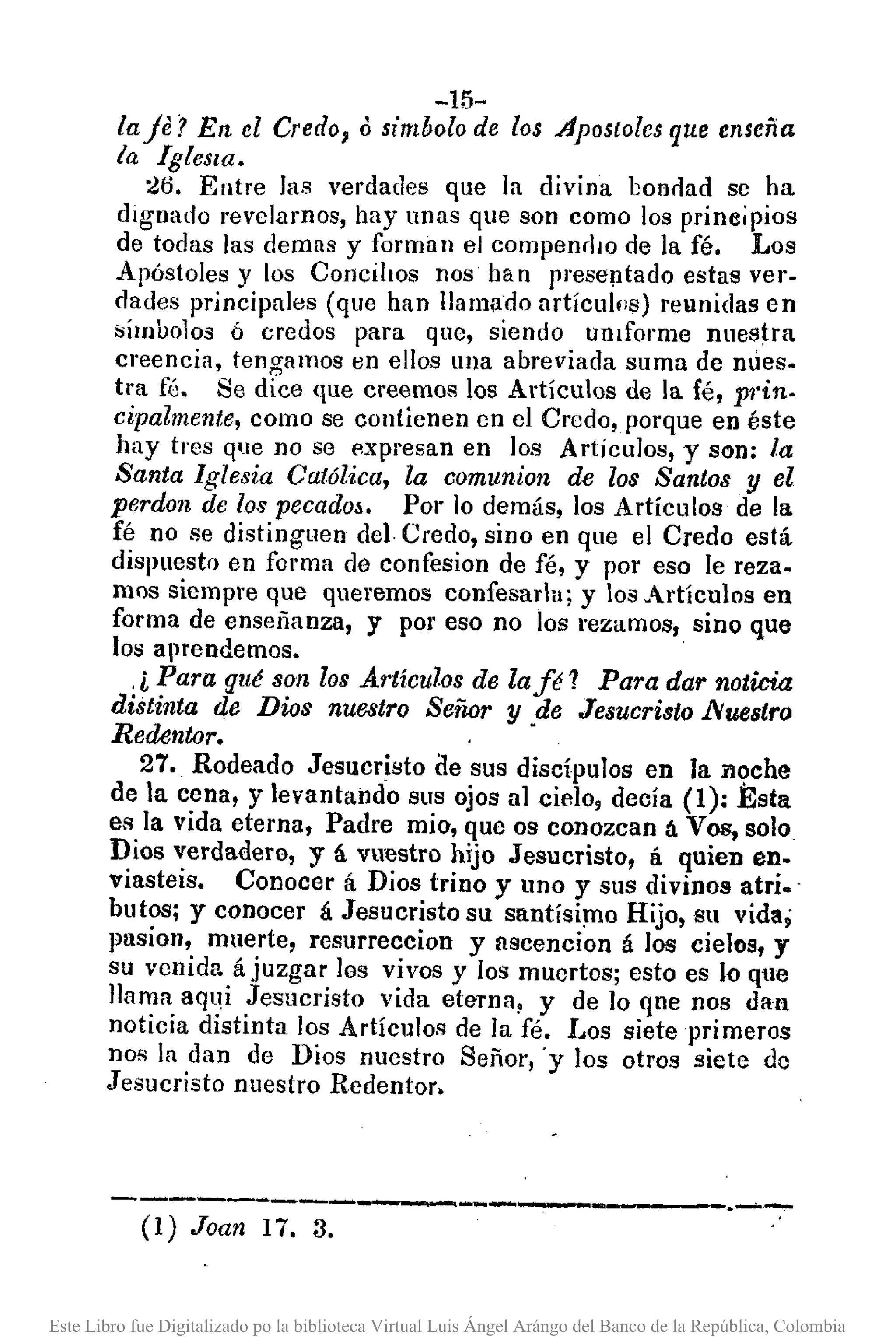 -15-
la je? En el Credo, o simbolo de los Aposto[cs que enseña
la Iglesia.
:W. Entre las verdades que la divina bonrlad se ha
dignado revelamos, hay unas que son como los principios
de todas las demas y forman el compenrllO de la fé. Los
Apóstoles y los Concilios nos han presentado estas ver·
dades principales (que han llamado artícullls) reunidas en
;sÍmbolos ó credos para que, siendo ulllforme nuestra
creencia, tenO"amos en ellos una abreviada suma de mles.
tra fé. Se dice que creemos los Artículos de la fé, prin.
cipalmente, como se contienen en el Credo, porque en éste
hay tres que no se expresan en los ArtícuJos, y son: la
Santa Iglesia Católica, la comunion de los Santos y el
perdon de los pecadoá. Por 10 demás, los Artículos de la
fé no se distinguen del. Credo, sino en que el Credo está
dispuesto en forma de confesíon de fé, y por eso le reza.
mos siempre que queremos confesarla; y los Artículos en
forma de enseí'ianza, y por eso no los rezamos, sino que
los aprendemos •.
.i Para qll~ son los Artículos de la f~ 1 Para dar noticia
distinta de Dios nuestro Señor y de Jesucristo ~uestro
Redentor. -
27. Rodeado Jesucristo de sus discípulos en la il,?che
de la cena, y levantando sus ojos al cielo, decía (1): Esta
es la vida eterna, Padre mio, que os conozcan á Vos, solo
Dios verdadero, y á vuestro hijo Jesucristo, á quien en.
viasteis. Conocer á Dios trino y uno y sus divinos atri.·
butos; y conocer á Jesucristo su santísi~o Hijo, su vida;
pasion, muerte, resurreccion y nscencion á los cielos, y
su venida á juzgar los vivos y los muertos; esto es lo que
llama aqui Jesucristo vida eterna, y de lo qne nos dan
noticia distinta los Artículos de la fé. Los siete primeros
nos la dan de Dios nuestro Señor,'y los otros siete dc
Jesucristo nuestro Redentor.
---------.------------ ..-.-
(I) Joan n. 3.
Este Libro fue Digitalizado po la biblioteca Virtual Luis Ángel Arángo del Banco de la República, Colombia
 