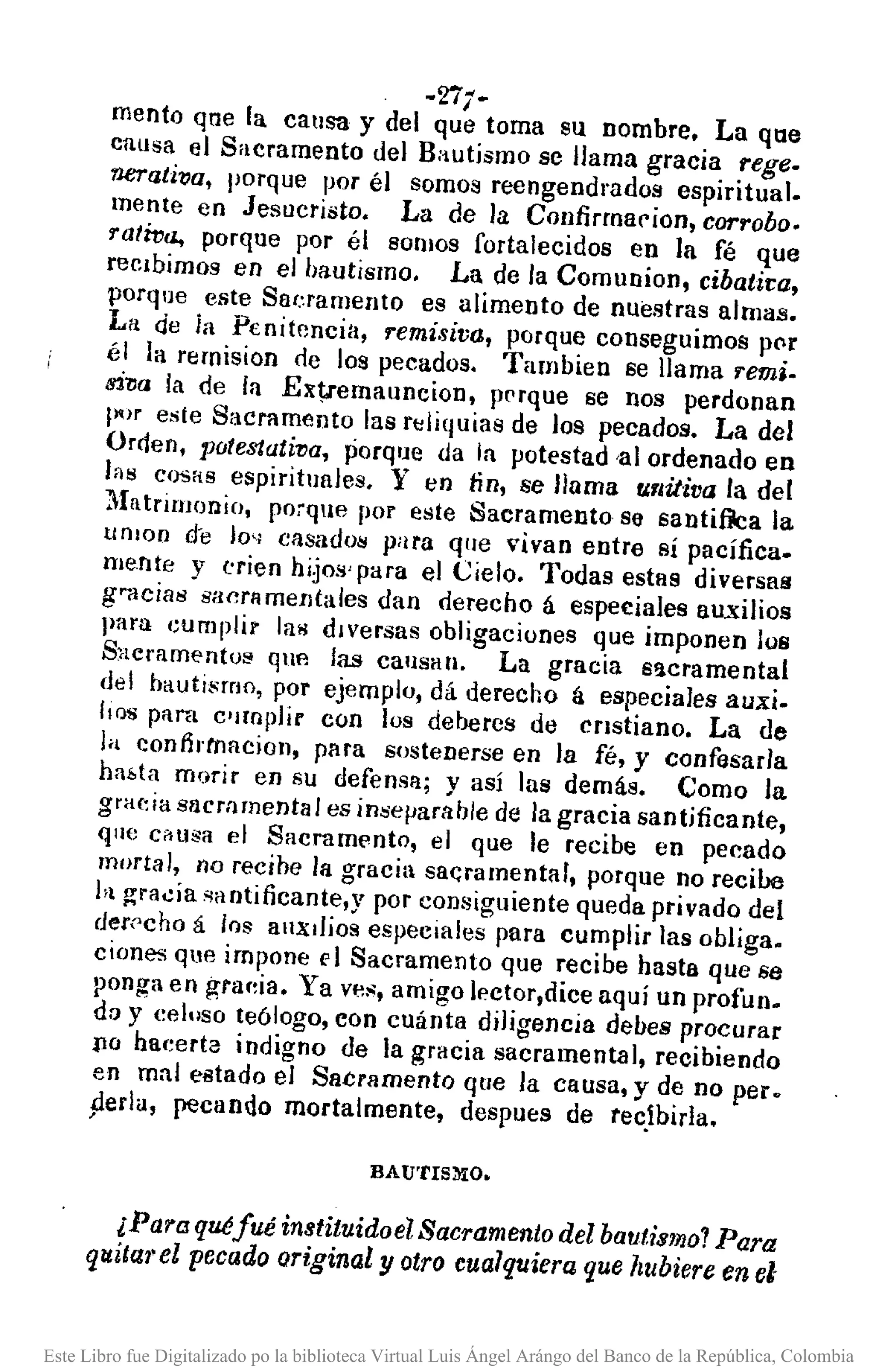 ~2i1·
mento ql1e la causa y del que toma su nombre. La qne
causa el Sacramento del Bautismo se llama gracia rege.
nerc¡,tiva, porque por él somos reengendrados espiritual.
mente en Jesucristo. La de la Confirmar ion, corrobo.
rativa., porque por él somos fortalecidos en la fé que
recibimos en el bautismo. La de la Comunion, cibatira,
porque este Saeramento es alimento de nuestras almas.
La de ia Penitencia, remisiva, porque conseguimos pe>r
él la rernision de los pecados. Tambien se llama 'I'emi.
s1?Ja la de In Extlemauncion, prrque se nos perdonan
pm este Sacramento las rtJliquias de los pecados. La del
Orden, pote8tati1)a, porque da la potestad 'al ordenado en
las Cosas espirituales. y en fin, se llama u.r¡iJiva la del
I1Illtrirnonio, po~qlle por este Sacramento se santifilca la
unlon d-e lo" casados para que vivan entre sí pacífica_
mente y ('rien hijos' para el Cielo. Todas estas diversas
gracias sacrllmentales dan derecho á especiales auxilios
para t;umplir la>! dIversas obligaciones que imponen los
Sncramentol'! qUA las cansan. La gracia s!lcramental
del bautismo, por ejemplo, dá derecho á especiales auxi.
IlQ'S para c11!llplír con los debercs de Cristiano. La de
la conthtnacion, para sostenerse en la fé, y confesar/a
habta morir en su defensa; y así las demás. Como la
gracia sncmrnental es inseparable de la gracia santjficante,
que c~usa el Sacramt'nto, el que le recibe en pecado
mortal, no recihe la gracia sal;ramental, porque no reciba
hl ~ra~ia ;¡aotificante,y por consiguiente queda privado del
der('cho á Ins auxilios especiales para cumplir las obliga.
ciones que impone E' 1 Sacramento que recibe hasta que se
ponga en graf~ia. Ya ves, amigo lector,dice aquí un profun.
do y celuso teólogo, con cuánta diligencia debes procurar
110 hacerta indigno de la gracia sacramental, recibiendo
en mal eBtado el Sacramento que la causa, y de no pero
perla, pecando mortalmente, despues de tec.1birla.
BAu'rrSMo.
¡Para quéfué instituido el Sacramento del bautismo 1Para
qltitul'el pecado original y otro cualquiera que hubiere en el
Este Libro fue Digitalizado po la biblioteca Virtual Luis Ángel Arángo del Banco de la República, Colombia
 