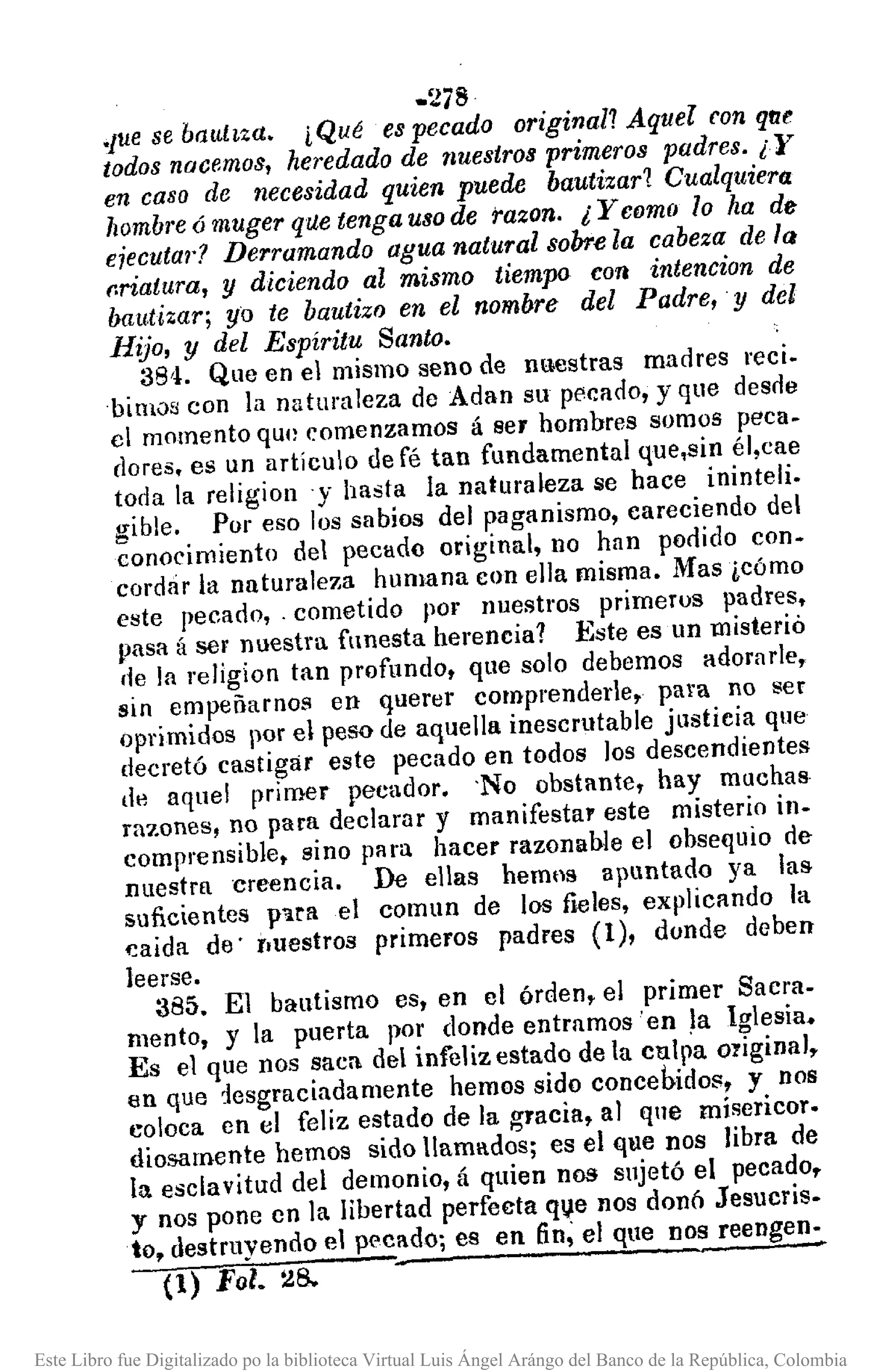 -278
.Jue se baultza. i Qué es pecado original? Aquel ron qttc
todos nacemos, heredado de nuestros primeros padres. ¡Y
en caso de necesidad quien puede bautizar? Cualquiera
hombre ó muger q1.letenga uso de razono ¿ y como lo ha de
ejecuta¡'? Derramando agua natural sobre la cabeza de la
r.riatura, Y diciendo al mismo tiempo con intencion de
bautizar; yo te bautizo en el nombre del Padre, y del
Hijo, y del Espíritu Santo.
38'1. Que en el mismo seno de nuestras madres recio
bimos con la naturaleza de Adan su pecado, y que desrle
el momento qU{)eomenzamos á ser hombres somos peca.
dores. es un artículo de fé tan fundamental que,sin él,cae
toda la religiony hasta la naturaleza se hace ininteli.
gible. POI' eso los sabios del paganismo, careciendo del
conoeimiento del pecado original, no han podido con-
cordár la naturaleza humana con ella misma. Mas ¿cómo
este pecado,. cometido por nuestros primeros padres.
pasa á ser nuestra funesta herencia? :Este es un misterió
{le la religion tan profundo, que solo debemos adorarlo,
sin empeñarnos en querer comprenderle, pal"a no ser
oprimidos por el peso de aquella inescrutable justicia que
decretó castigar este pecado en todos los descendientes
de aquel primer pecador. 'No obstante. hay muchas
razones, no para declarar y manifestar este misterio in-
comprensible. sino para hacer razonable el obsequio de
nuestrucreencia. De ellas hemns apuntado ya las
suficientes p'lra el comun de los fieles, explicando la
caida de' l.uestros primeros padres (1), donde deben
leerse.
385. El bautismo es, en el órden. el primer Sacra-
mento. y la puerta 1)01' donde entramos' en !a Iglesia.
Es el que nos saca del infeliz estado de la culpa original,
en que 1esgraciadamente hemos sido concebidos, y nos
coloca en el feliz estado de la gracia, al que misericor-
diosarnente hemos sido llamados; es el que nos libra de
la esclavitud del demonio, á quien nos sujetó el pecado,
y nos pone en la libertad perfecta qVe nos donó Jesucris-
to. destruyendo el pecado; es en fin; el que nos reenge~
(1) Fol. 28.
Este Libro fue Digitalizado po la biblioteca Virtual Luis Ángel Arángo del Banco de la República, Colombia
 